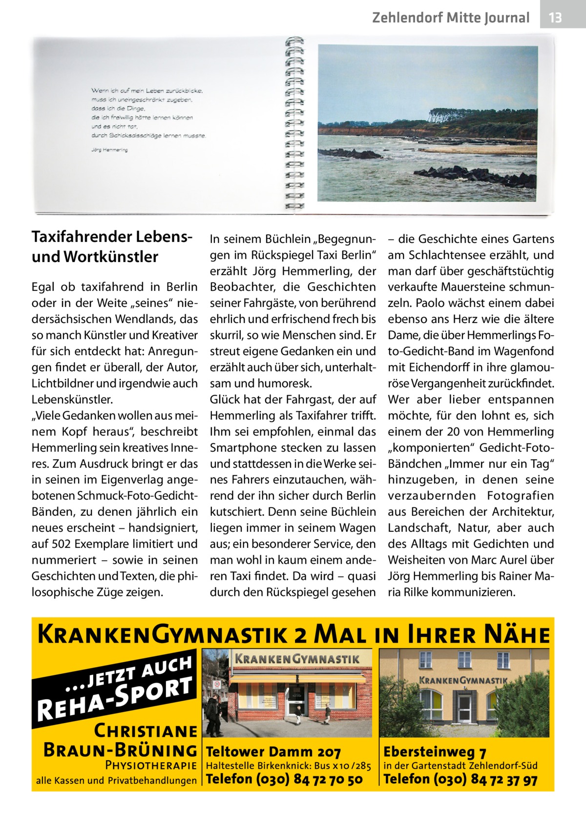 Zehlendorf Mitte Gesundheit Journal  Taxifahrender Lebensund Wortkünstler Egal ob taxifahrend in Berlin oder in der Weite „seines“ niedersächsischen Wendlands, das so manch Künstler und Kreativer für sich entdeckt hat: Anregungen findet er überall, der Autor, Lichtbildner und irgendwie auch Lebenskünstler. „Viele Gedanken wollen aus meinem Kopf heraus“, beschreibt Hemmerling sein kreatives Inneres. Zum Ausdruck bringt er das in seinen im Eigenverlag angebotenen Schmuck-Foto-GedichtBänden, zu denen jährlich ein neues erscheint – handsigniert, auf 502 Exemplare limitiert und nummeriert – sowie in seinen Geschichten und Texten, die philosophische Züge zeigen.  In seinem Büchlein „Begegnungen im Rückspiegel Taxi Berlin“ erzählt Jörg Hemmerling, der Beobachter, die Geschichten seiner Fahrgäste, von berührend ehrlich und erfrischend frech bis skurril, so wie Menschen sind. Er streut eigene Gedanken ein und erzählt auch über sich, unterhaltsam und humoresk. Glück hat der Fahrgast, der auf Hemmerling als Taxifahrer trifft. Ihm sei empfohlen, einmal das Smartphone stecken zu lassen und stattdessen in die Werke seines Fahrers einzutauchen, während der ihn sicher durch Berlin kutschiert. Denn seine Büchlein liegen immer in seinem Wagen aus; ein besonderer Service, den man wohl in kaum einem anderen Taxi findet. Da wird – quasi durch den Rückspiegel gesehen  13  – die Geschichte eines Gartens am Schlachtensee erzählt, und man darf über geschäftstüchtig verkaufte Mauersteine schmunzeln. Paolo wächst einem dabei ebenso ans Herz wie die ältere Dame, die über Hemmerlings Foto-Gedicht-Band im Wagenfond mit Eichendorff in ihre glamouröse Vergangenheit zurückfindet. Wer aber lieber entspannen möchte, für den lohnt es, sich einem der 20 von Hemmerling „komponierten“ Gedicht-FotoBändchen „Immer nur ein Tag“ hinzugeben, in denen seine verzaubernden Fotografien aus Bereichen der Architektur, Landschaft, Natur, aber auch des Alltags mit Gedichten und Weisheiten von Marc Aurel über Jörg Hemmerling bis Rainer Maria Rilke kommunizieren.