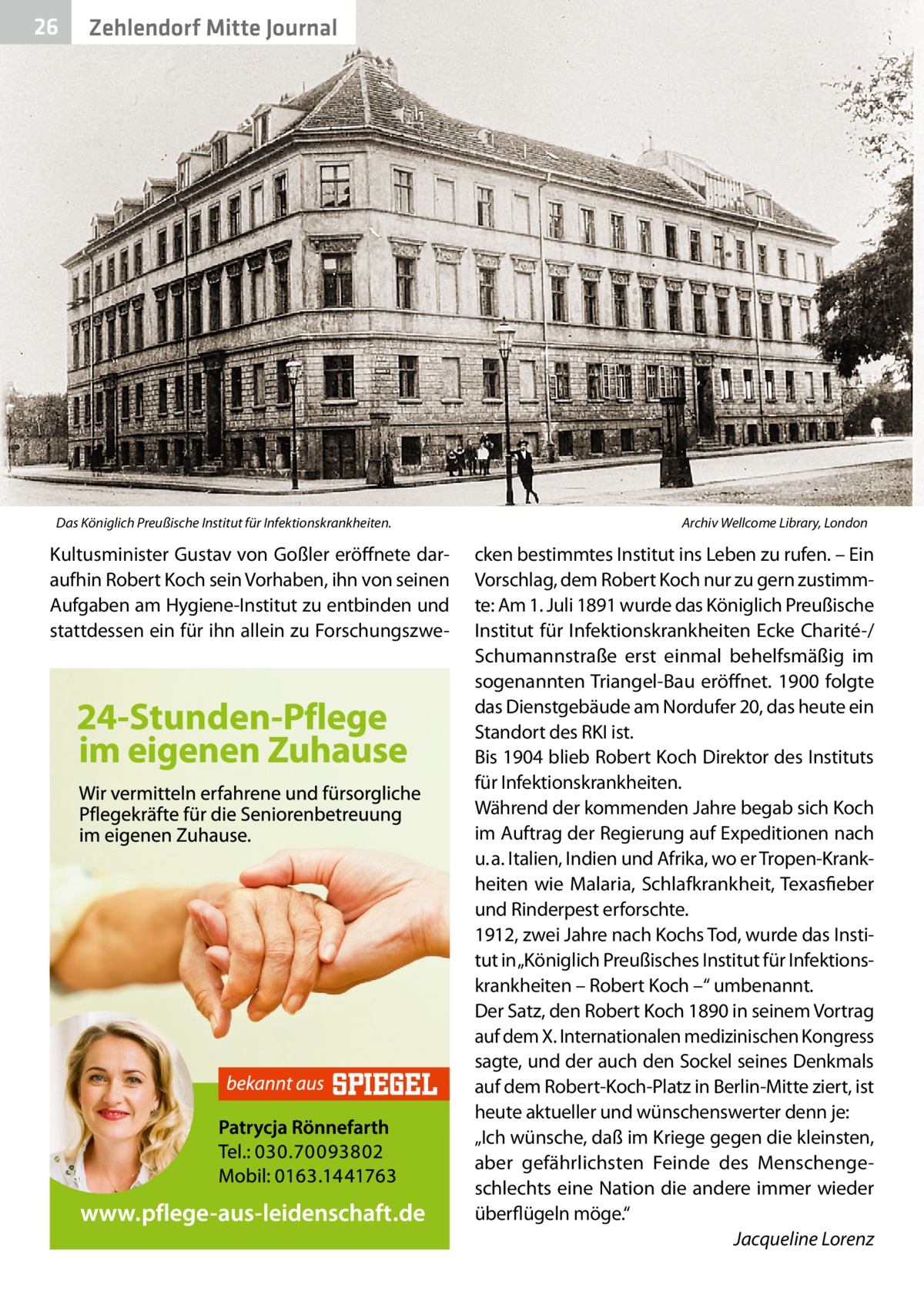 26  Zehlendorf Mitte Journal  Das Königlich Preußische Institut für Infektionskrankheiten. �  Kultusminister Gustav von Goßler eröffnete daraufhin Robert Koch sein Vorhaben, ihn von seinen Aufgaben am Hygiene-Institut zu entbinden und stattdessen ein für ihn allein zu Forschungszwe Archiv Wellcome Library, London  cken bestimmtes Institut ins Leben zu rufen. – Ein Vorschlag, dem Robert Koch nur zu gern zustimmte: Am 1. Juli 1891 wurde das Königlich Preußische Institut für Infektionskrankheiten Ecke Charité-/ Schumannstraße erst einmal behelfsmäßig im sogenannten Triangel-Bau eröffnet. 1900 folgte das Dienstgebäude am Nordufer 20, das heute ein Standort des RKI ist. Bis 1904 blieb Robert Koch Direktor des Instituts für Infektionskrankheiten. Während der kommenden Jahre begab sich Koch im Auftrag der Regierung auf Expeditionen nach u. a. Italien, Indien und Afrika, wo er Tropen-Krankheiten wie Malaria, Schlafkrankheit, Texasfieber und Rinderpest erforschte. 1912, zwei Jahre nach Kochs Tod, wurde das Institut in „Königlich Preußisches Institut für Infektionskrankheiten – Robert Koch –“ umbenannt. Der Satz, den Robert Koch 1890 in seinem Vortrag auf dem X. Internationalen medizinischen Kongress sagte, und der auch den Sockel seines Denkmals auf dem Robert-Koch-Platz in Berlin-Mitte ziert, ist heute aktueller und wünschenswerter denn je: „Ich wünsche, daß im Kriege gegen die kleinsten, aber gefährlichsten Feinde des Menschengeschlechts eine Nation die andere immer wieder überflügeln möge.“ � Jacqueline Lorenz