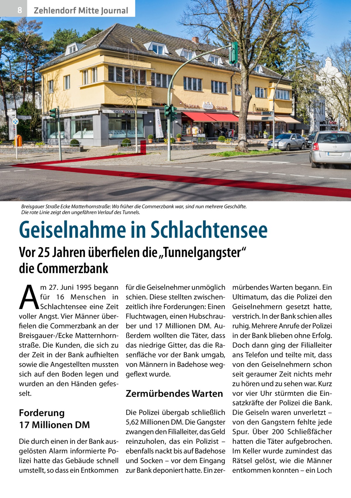 8  Zehlendorf Mitte Journal  Breisgauer Straße Ecke Matterhornstraße: Wo früher die Commerzbank war, sind nun mehrere Geschäfte. Die rote Linie zeigt den ungefähren Verlauf des Tunnels.  Geiselnahme in Schlachtensee Vor 25 Jahren überfielen die „Tunnelgangster“ die Commerzbank  A  m 27. Juni 1995 begann für 16 Menschen in Schlachtensee eine Zeit voller Angst. Vier Männer überfielen die Commerzbank an der Breisgauer-/Ecke Matternhornstraße. Die Kunden, die sich zu der Zeit in der Bank aufhielten sowie die Angestellten mussten sich auf den Boden legen und wurden an den Händen gefesselt.  für die Geiselnehmer unmöglich schien. Diese stellten zwischenzeitlich ihre Forderungen: Einen Fluchtwagen, einen Hubschrauber und 17  Millionen DM. Außerdem wollten die Täter, dass das niedrige Gitter, das die Rasenfläche vor der Bank umgab, von Männern in Badehose weggeflext wurde.  Forderung 17 Millionen DM  Die Polizei übergab schließlich 5,62 Millionen DM. Die Gangster zwangen den Filialleiter, das Geld reinzuholen, das ein Polizist – ebenfalls nackt bis auf Badehose und Socken – vor dem Eingang zur Bank deponiert hatte. Ein zer Die durch einen in der Bank ausgelösten Alarm informierte Polizei hatte das Gebäude schnell umstellt, so dass ein Entkommen  Zermürbendes Warten  mürbendes Warten begann. Ein Ultimatum, das die Polizei den Geiselnehmern gesetzt hatte, verstrich. In der Bank schien alles ruhig. Mehrere Anrufe der Polizei in der Bank blieben ohne Erfolg. Doch dann ging der Filialleiter ans Telefon und teilte mit, dass von den Geiselnehmern schon seit geraumer Zeit nichts mehr zu hören und zu sehen war. Kurz vor vier Uhr stürmten die Einsatzkräfte der Polizei die Bank. Die Geiseln waren unverletzt – von den Gangstern fehlte jede Spur. Über 200  Schließfächer hatten die Täter aufgebrochen. Im Keller wurde zumindest das Rätsel gelöst, wie die Männer entkommen konnten – ein Loch