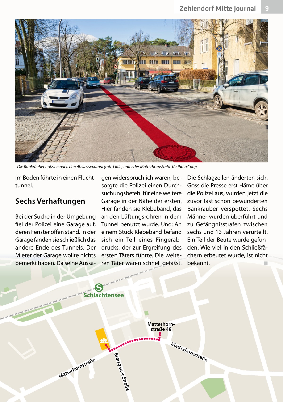 Zehlendorf Mitte Journal  9  Die Bankräuber nutzten auch den Abwasserkanal (rote Linie) unter der Matterhornstraße für ihren Coup.  im Boden führte in einen Flucht- gen widersprüchlich waren, betunnel. sorgte die Polizei einen Durchsuchungsbefehl für eine weitere Garage in der Nähe der ersten. Sechs Verhaftungen Hier fanden sie Klebeband, das Bei der Suche in der Umgebung an den Lüftungsrohren in dem fiel der Polizei eine Garage auf, Tunnel benutzt wurde. Und: An deren Fenster offen stand. In der einem Stück Klebeband befand Garage fanden sie schließlich das sich ein Teil eines Fingerabandere Ende des Tunnels. Der drucks, der zur Ergreifung des Mieter der Garage wollte nichts ersten Täters führte. Die weitebemerkt haben. Da seine Aussa- ren Täter waren schnell gefasst.  Die Schlagzeilen änderten sich. Goss die Presse erst Häme über die Polizei aus, wurden jetzt die zuvor fast schon bewunderten Bankräuber verspottet. Sechs Männer wurden überführt und zu Gefängnisstrafen zwischen sechs und 13 Jahren verurteilt. Ein Teil der Beute wurde gefunden. Wie viel in den Schließfächern erbeutet wurde, ist nicht bekannt. ◾  Schlachtensee  Matterhornstraße 48 Ma tte  sgau  Brei raße er St  tte Ma  r  n hor  ße stra  rho  rns  tra  ße