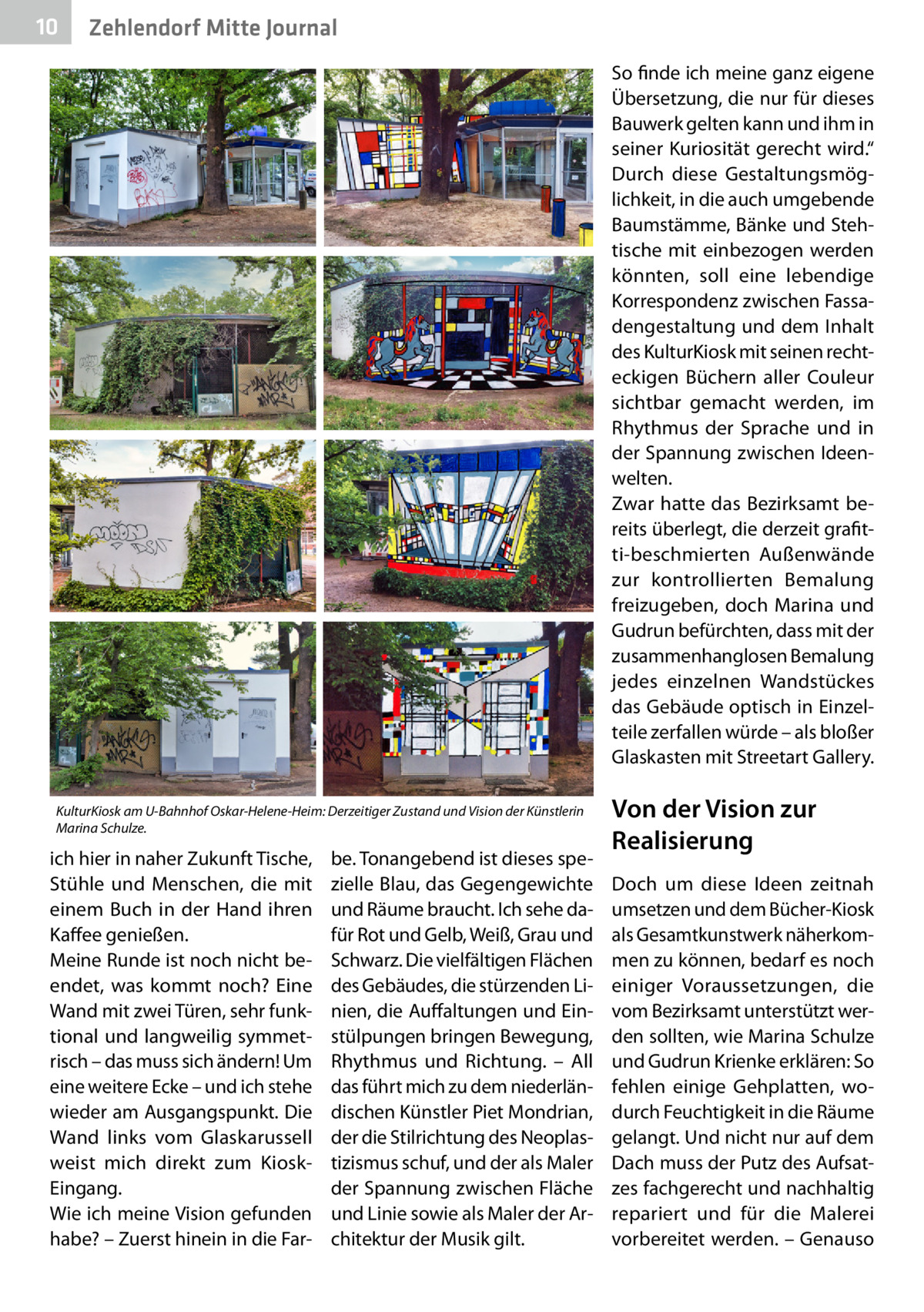 10  Zehlendorf Mitte Journal So finde ich meine ganz eigene Übersetzung, die nur für dieses Bauwerk gelten kann und ihm in seiner Kuriosität gerecht wird.“ Durch diese Gestaltungsmöglichkeit, in die auch umgebende Baumstämme, Bänke und Stehtische mit einbezogen werden könnten, soll eine lebendige Korrespondenz zwischen Fassadengestaltung und dem Inhalt des KulturKiosk mit seinen rechteckigen Büchern aller Couleur sichtbar gemacht werden, im Rhythmus der Sprache und in der Spannung zwischen Ideenwelten. Zwar hatte das Bezirksamt bereits überlegt, die derzeit grafitti-beschmierten Außenwände zur kontrollierten Bemalung freizugeben, doch Marina und Gudrun befürchten, dass mit der zusammenhanglosen Bemalung jedes einzelnen Wandstückes das Gebäude optisch in Einzelteile zerfallen würde – als bloßer Glaskasten mit Streetart Gallery.  KulturKiosk am U-Bahnhof Oskar-Helene-Heim: Derzeitiger Zustand und Vision der Künstlerin Marina Schulze.  ich hier in naher Zukunft Tische, Stühle und Menschen, die mit einem Buch in der Hand ihren Kaffee genießen. Meine Runde ist noch nicht beendet, was kommt noch? Eine Wand mit zwei Türen, sehr funktional und langweilig symmetrisch – das muss sich ändern! Um eine weitere Ecke – und ich stehe wieder am Ausgangspunkt. Die Wand links vom Glaskarussell weist mich direkt zum KioskEingang. Wie ich meine Vision gefunden habe? – Zuerst hinein in die Far be. Tonangebend ist dieses spezielle Blau, das Gegengewichte und Räume braucht. Ich sehe dafür Rot und Gelb, Weiß, Grau und Schwarz. Die vielfältigen Flächen des Gebäudes, die stürzenden Linien, die Auffaltungen und Einstülpungen bringen Bewegung, Rhythmus und Richtung. – All das führt mich zu dem niederländischen Künstler Piet Mondrian, der die Stilrichtung des Neoplastizismus schuf, und der als Maler der Spannung zwischen Fläche und Linie sowie als Maler der Architektur der Musik gilt.  Von der Vision zur Realisierung Doch um diese Ideen zeitnah umsetzen und dem Bücher-Kiosk als Gesamtkunstwerk näherkommen zu können, bedarf es noch einiger Voraussetzungen, die vom Bezirksamt unterstützt werden sollten, wie Marina Schulze und Gudrun Krienke erklären: So fehlen einige Gehplatten, wodurch Feuchtigkeit in die Räume gelangt. Und nicht nur auf dem Dach muss der Putz des Aufsatzes fachgerecht und nachhaltig repariert und für die Malerei vorbereitet werden. – Genauso