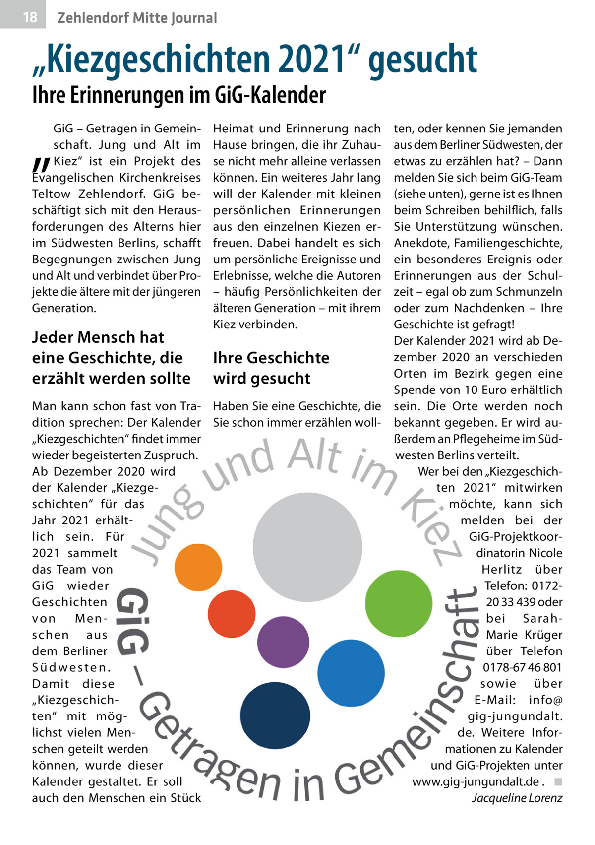 18  Zehlendorf Mitte Journal  „Kiezgeschichten 2021“ gesucht Ihre Erinnerungen im GiG-Kalender  „  GiG – Getragen in Gemeinschaft. Jung und Alt im Kiez“ ist ein Projekt des Evangelischen Kirchenkreises Teltow Zehlendorf. GiG beschäftigt sich mit den Herausforderungen des Alterns hier im Südwesten Berlins, schaff t Begegnungen zwischen Jung und Alt und verbindet über Projekte die ältere mit der jüngeren Generation.  Jeder Mensch hat eine Geschichte, die erzählt werden sollte  Heimat und Erinnerung nach Hause bringen, die ihr Zuhause nicht mehr alleine verlassen können. Ein weiteres Jahr lang will der Kalender mit kleinen persönlichen Erinnerungen aus den einzelnen Kiezen erfreuen. Dabei handelt es sich um persönliche Ereignisse und Erlebnisse, welche die Autoren – häufig Persönlichkeiten der älteren Generation – mit ihrem Kiez verbinden.  Ihre Geschichte wird gesucht  Man kann schon fast von Tra- Haben Sie eine Geschichte, die dition sprechen: Der Kalender Sie schon immer erzählen woll„Kiezgeschichten“ findet immer wieder begeisterten Zuspruch. Ab Dezember 2020 wird der Kalender „Kiezgeschichten“ für das Jahr 2021 erhältlich sein. Für 2021 sammelt das Team von GiG wieder Geschichten von Menschen aus dem Berliner Südwesten. Damit diese „Kiezgeschichten“ mit möglichst vielen Menschen geteilt werden können, wurde dieser Kalender gestaltet. Er soll auch den Menschen ein Stück  ten, oder kennen Sie jemanden aus dem Berliner Südwesten, der etwas zu erzählen hat? – Dann melden Sie sich beim GiG-Team (siehe unten), gerne ist es Ihnen beim Schreiben behilflich, falls Sie Unterstützung wünschen. Anekdote, Familiengeschichte, ein besonderes Ereignis oder Erinnerungen aus der Schulzeit – egal ob zum Schmunzeln oder zum Nachdenken – Ihre Geschichte ist gefragt! Der Kalender 2021 wird ab Dezember 2020 an verschieden Orten im Bezirk gegen eine Spende von 10 Euro erhältlich sein. Die Orte werden noch bekannt gegeben. Er wird außerdem an Pflegeheime im Südwesten Berlins verteilt. Wer bei den „Kiezgeschichten 2021“ mitwirken möchte, kann sich melden bei der GiG-Projektkoordinatorin Nicole Herlitz über Telefon: 017220 33 439 oder bei SarahMarie Krüger über Telefon 0178-67 46 801 sowie über E-Mail: info@ gig-jungundalt. de. Weitere Informationen zu Kalender und GiG-Projekten unter www.gig-jungundalt.de . ◾ Jacqueline Lorenz