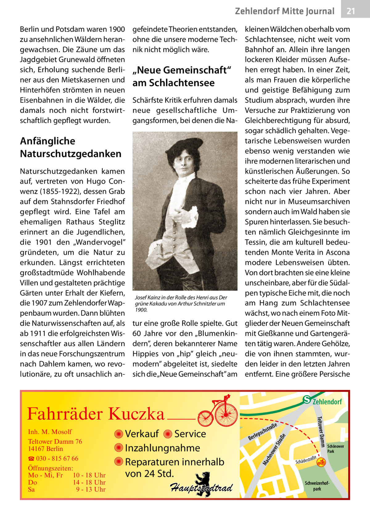 Zehlendorf Mitte Journal Berlin und Potsdam waren 1900 zu ansehnlichen Wäldern herangewachsen. Die Zäune um das Jagdgebiet Grunewald öffneten sich, Erholung suchende Berliner aus den Mietskasernen und Hinterhöfen strömten in neuen Eisenbahnen in die Wälder, die damals noch nicht forstwirtschaftlich gepflegt wurden.  Anfängliche Naturschutzgedanken Naturschutzgedanken kamen auf, vertreten von Hugo Conwenz (1855-1922), dessen Grab auf dem Stahnsdorfer Friedhof gepflegt wird. Eine Tafel am ehemaligen Rathaus Steglitz erinnert an die Jugendlichen, die 1901 den „Wandervogel” gründeten, um die Natur zu erkunden. Längst errichteten großstadtmüde Wohlhabende Villen und gestalteten prächtige Gärten unter Erhalt der Kiefern, die 1907 zum Zehlendorfer Wappenbaum wurden. Dann blühten die Naturwissenschaften auf, als ab 1911 die erfolgreichsten Wissenschaftler aus allen Ländern in das neue Forschungszentrum nach Dahlem kamen, wo revolutionäre, zu oft unsachlich an 21  gefeindete Theorien entstanden, kleinen Wäldchen oberhalb vom ohne die unsere moderne Tech- Schlachtensee, nicht weit vom nik nicht möglich wäre. Bahnhof an. Allein ihre langen lockeren Kleider müssen Aufse„Neue Gemeinschaft“ hen erregt haben. In einer Zeit, als man Frauen die körperliche am Schlachtensee und geistige Befähigung zum Schärfste Kritik erfuhren damals Studium absprach, wurden ihre neue gesellschaftliche Um- Versuche zur Praktizierung von gangsformen, bei denen die Na- Gleichberechtigung für absurd, sogar schädlich gehalten. Vegetarische Lebensweisen wurden ebenso wenig verstanden wie ihre modernen literarischen und künstlerischen Äußerungen. So scheiterte das frühe Experiment schon nach vier Jahren. Aber nicht nur in Museumsarchiven sondern auch im Wald haben sie Spuren hinterlassen. Sie besuchten nämlich Gleichgesinnte im Tessin, die am kulturell bedeutenden Monte Verita in Ascona modere Lebensweisen übten. Von dort brachten sie eine kleine unscheinbare, aber für die Südalpen typische Eiche mit, die noch Josef Kainz in der Rolle des Henri aus Der grüne Kakadu von Arthur Schnitzler um am Hang zum Schlachtensee 1900. wächst, wo nach einem Foto Mittur eine große Rolle spielte. Gut glieder der Neuen Gemeinschaft 60  Jahre vor den „Blumenkin- mit Gießkanne und Gartengerädern”, deren bekannterer Name ten tätig waren. Andere Gehölze, Hippies von „hip” gleich „neu- die von ihnen stammten, wurmodern” abgeleitet ist, siedelte den leider in den letzten Jahren sich die „Neue Gemeinschaft” am entfernt. Eine größere Persische  e  ow er S traß chn  Ma  Schönower Park  Schweizerhofpark  Str.  jery str.  str.  andd  ra ße  h rauc  Hauptstadtrad  S c hä d e s t  Mühlenstr -H Prinz  e raß  chst  leps  Ber  mm  Verkauf Service Inzahlungnahme Reparaturen innerhalb von 24 Std.  udstr.  Gertra  Inh. M. Mosolf Teltower Damm 76 14167 Berlin ☎ 030 - 815 67 66 Öffnungszeiten: Mo - Mi, Fr 10 - 18 Uhr Do 14 - 18 Uhr Sa 9 - 13 Uhr  Teltower Da  Fahrräder Kuczka  n e Stub  Zehlendorf