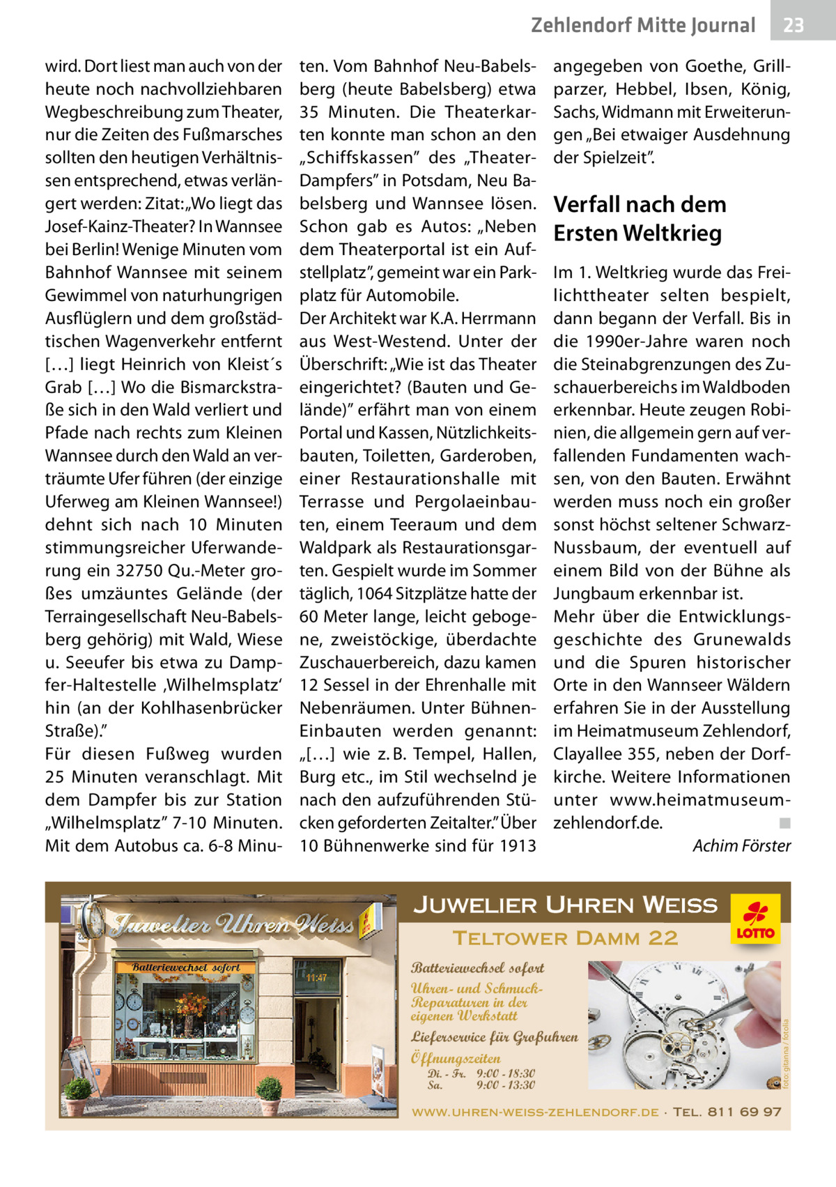 Zehlendorf Mitte Journal ten. Vom Bahnhof Neu-Babelsberg (heute Babelsberg) etwa 35  Minuten. Die Theaterkarten konnte man schon an den „Schiffskassen” des „TheaterDampfers” in Potsdam, Neu Babelsberg und Wannsee lösen. Schon gab es Autos: „Neben dem Theaterportal ist ein Aufstellplatz”, gemeint war ein Parkplatz für Automobile. Der Architekt war K.A. Herrmann aus West-Westend. Unter der Überschrift: „Wie ist das Theater eingerichtet? (Bauten und Gelände)” erfährt man von einem Portal und Kassen, Nützlichkeitsbauten, Toiletten, Garderoben, einer Restaurationshalle mit Terrasse und Pergolaeinbauten, einem Teeraum und dem Waldpark als Restaurationsgarten. Gespielt wurde im Sommer täglich, 1064 Sitzplätze hatte der 60 Meter lange, leicht gebogene, zweistöckige, überdachte Zuschauerbereich, dazu kamen 12 Sessel in der Ehrenhalle mit Nebenräumen. Unter BühnenEinbauten werden genannt: „[…] wie z. B. Tempel, Hallen, Burg etc., im Stil wechselnd je nach den aufzuführenden Stücken geforderten Zeitalter.” Über 10 Bühnenwerke sind für 1913  angegeben von Goethe, Grillparzer, Hebbel, Ibsen, König, Sachs, Widmann mit Erweiterungen „Bei etwaiger Ausdehnung der Spielzeit”.  Verfall nach dem Ersten Weltkrieg Im 1. Weltkrieg wurde das Freilichttheater selten bespielt, dann begann der Verfall. Bis in die 1990er-Jahre waren noch die Steinabgrenzungen des Zuschauerbereichs im Waldboden erkennbar. Heute zeugen Robinien, die allgemein gern auf verfallenden Fundamenten wachsen, von den Bauten. Erwähnt werden muss noch ein großer sonst höchst seltener SchwarzNussbaum, der eventuell auf einem Bild von der Bühne als Jungbaum erkennbar ist. Mehr über die Entwicklungsgeschichte des Grunewalds und die Spuren historischer Orte in den Wannseer Wäldern erfahren Sie in der Ausstellung im Heimatmuseum Zehlendorf, Clayallee 355, neben der Dorfkirche. Weitere Informationen unter www.heimatmuseumzehlendorf.de. � ◾ � Achim Förster  Juwelier Uhren Weiss Teltower Damm 22 Batteriewechsel sofort Uhren- und SchmuckReparaturen in der eigenen Werkstatt Lieferservice für Großuhren Öffnungszeiten Di. - Fr. 9:00 - 18:30 Sa. 9:00 - 13:30  foto: gitanna / fotolia  wird. Dort liest man auch von der heute noch nachvollziehbaren Wegbeschreibung zum Theater, nur die Zeiten des Fußmarsches sollten den heutigen Verhältnissen entsprechend, etwas verlängert werden: Zitat: „Wo liegt das Josef-Kainz-Theater? In Wannsee bei Berlin! Wenige Minuten vom Bahnhof Wannsee mit seinem Gewimmel von naturhungrigen Ausflüglern und dem großstädtischen Wagenverkehr entfernt […] liegt Heinrich von Kleist´s Grab […] Wo die Bismarckstraße sich in den Wald verliert und Pfade nach rechts zum Kleinen Wannsee durch den Wald an verträumte Ufer führen (der einzige Uferweg am Kleinen Wannsee!) dehnt sich nach 10  Minuten stimmungsreicher Uferwanderung ein 32750 Qu.-Meter großes umzäuntes Gelände (der Terraingesellschaft Neu-Babelsberg gehörig) mit Wald, Wiese u. Seeufer bis etwa zu Dampfer-Haltestelle ‚Wilhelmsplatz‘ hin (an der Kohlhasenbrücker Straße).” Für diesen Fußweg wurden 25  Minuten veranschlagt. Mit dem Dampfer bis zur Station „Wilhelmsplatz” 7-10  Minuten. Mit dem Autobus ca. 6-8 Minu 23  www.uhren-weiss-zehlendorf.de · Tel. 811 69 97