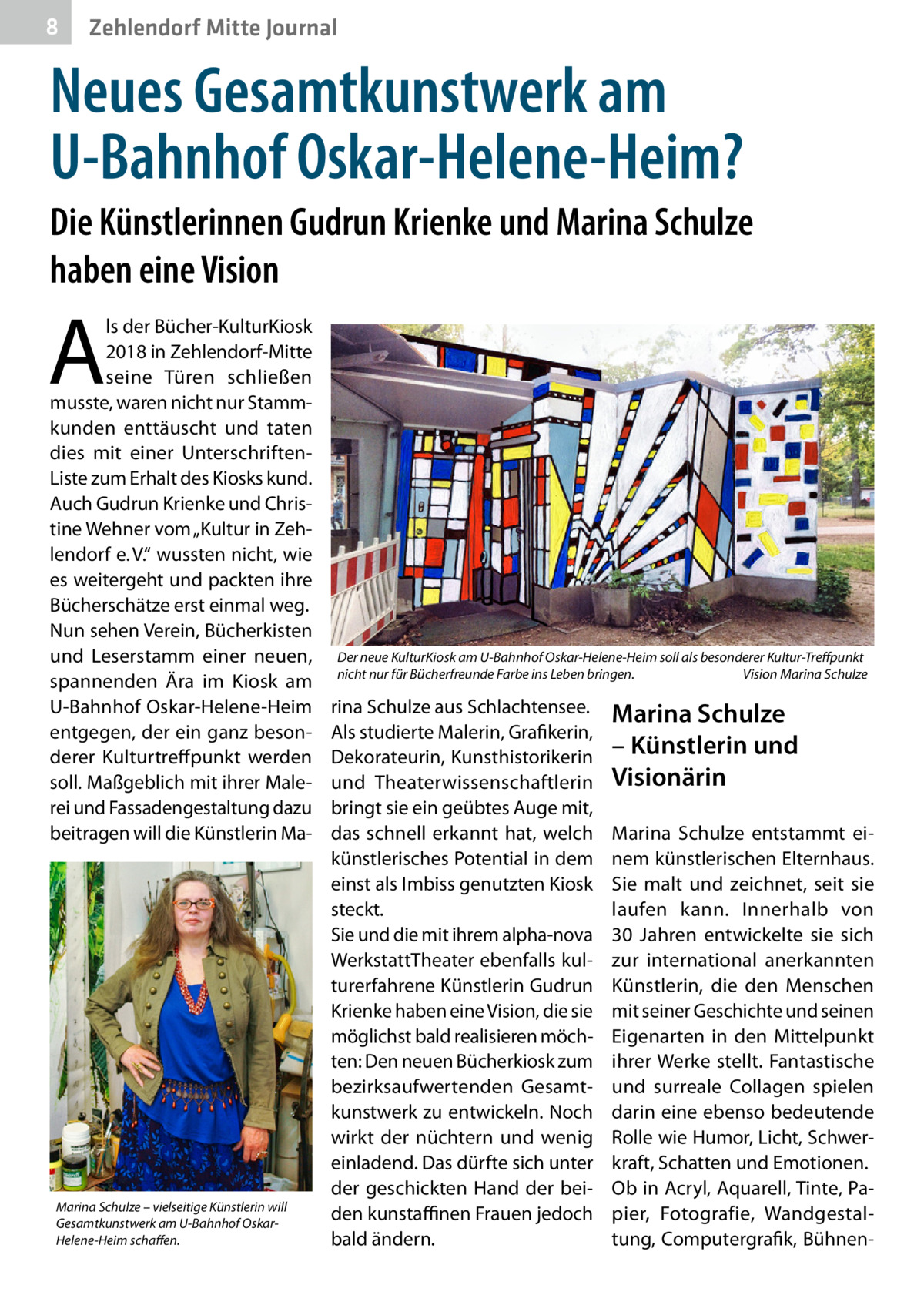 8  Zehlendorf Mitte Journal  Neues Gesamtkunstwerk am U-Bahnhof Oskar-Helene-Heim? Die Künstlerinnen Gudrun Krienke und Marina Schulze haben eine Vision  A  ls der Bücher-KulturKiosk 2018 in Zehlendorf-Mitte seine Türen schließen musste, waren nicht nur Stammkunden enttäuscht und taten dies mit einer UnterschriftenListe zum Erhalt des Kiosks kund. Auch Gudrun Krienke und Christine Wehner vom „Kultur in Zehlendorf e. V.“ wussten nicht, wie es weitergeht und packten ihre Bücherschätze erst einmal weg. Nun sehen Verein, Bücherkisten und Leserstamm einer neuen, spannenden Ära im Kiosk am U-Bahnhof Oskar-Helene-Heim entgegen, der ein ganz besonderer Kulturtreffpunkt werden soll. Maßgeblich mit ihrer Malerei und Fassadengestaltung dazu beitragen will die Künstlerin Ma Marina Schulze – vielseitige Künstlerin will Gesamtkunstwerk am U-Bahnhof OskarHelene-Heim schaffen.  Der neue KulturKiosk am U-Bahnhof Oskar-Helene-Heim soll als besonderer Kultur-Treffpunkt nicht nur für Bücherfreunde Farbe ins Leben bringen.� Vision Marina Schulze  rina Schulze aus Schlachtensee. Als studierte Malerin, Grafikerin, Dekorateurin, Kunsthistorikerin und Theaterwissenschaftlerin bringt sie ein geübtes Auge mit, das schnell erkannt hat, welch künstlerisches Potential in dem einst als Imbiss genutzten Kiosk steckt. Sie und die mit ihrem alpha-nova WerkstattTheater ebenfalls kulturerfahrene Künstlerin Gudrun Krienke haben eine Vision, die sie möglichst bald realisieren möchten: Den neuen Bücherkiosk zum bezirksaufwertenden Gesamtkunstwerk zu entwickeln. Noch wirkt der nüchtern und wenig einladend. Das dürfte sich unter der geschickten Hand der beiden kunstaffinen Frauen jedoch bald ändern.  Marina Schulze – Künstlerin und Visionärin Marina Schulze entstammt einem künstlerischen Elternhaus. Sie malt und zeichnet, seit sie laufen kann. Innerhalb von 30  Jahren entwickelte sie sich zur international anerkannten Künstlerin, die den Menschen mit seiner Geschichte und seinen Eigenarten in den Mittelpunkt ihrer Werke stellt. Fantastische und surreale Collagen spielen darin eine ebenso bedeutende Rolle wie Humor, Licht, Schwerkraft, Schatten und Emotionen. Ob in Acryl, Aquarell, Tinte, Papier, Fotografie, Wandgestaltung, Computergrafik, Bühne