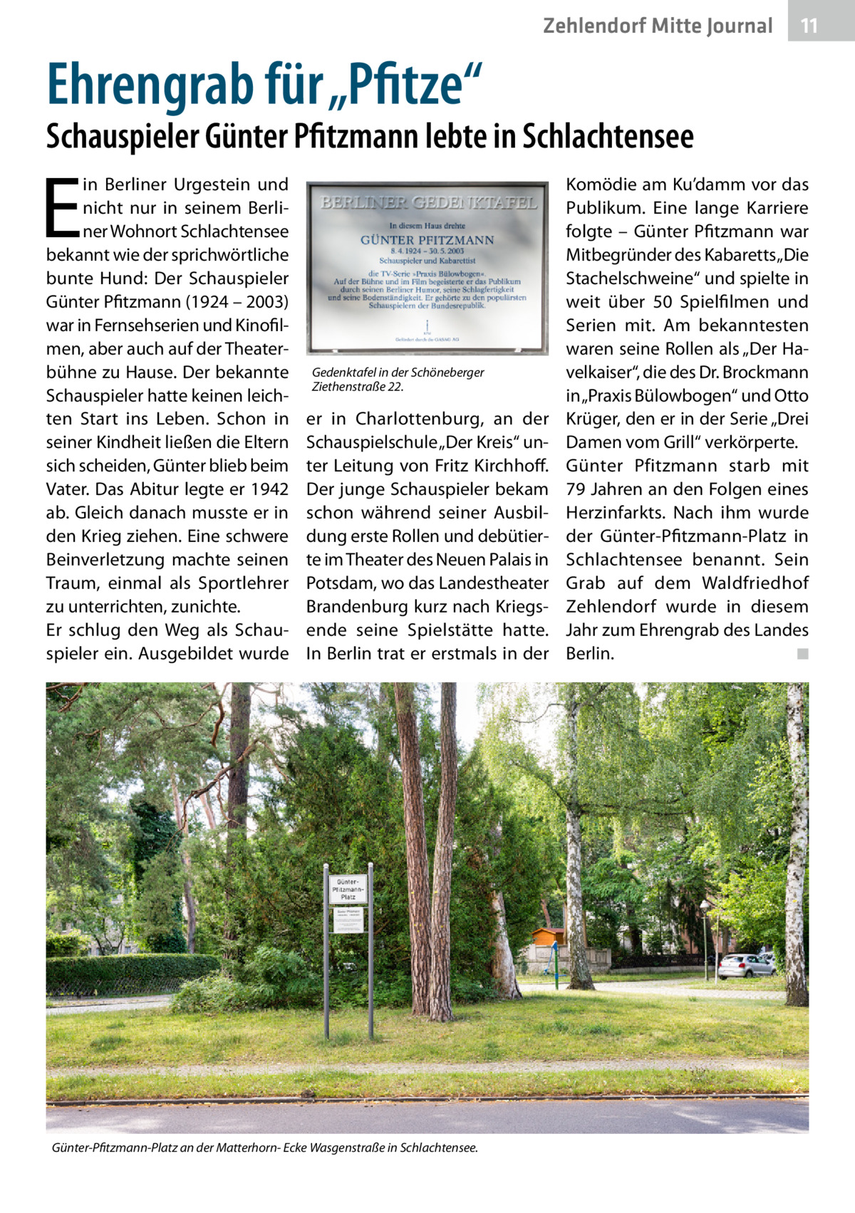 Zehlendorf Mitte Journal  11  Ehrengrab für „Pfitze“  Schauspieler Günter Pfitzmann lebte in Schlachtensee  E  in Berliner Urgestein und nicht nur in seinem Berliner Wohnort Schlachtensee bekannt wie der sprichwörtliche bunte Hund: Der Schauspieler Günter Pfitzmann (1924 – 2003) war in Fernsehserien und Kinofilmen, aber auch auf der Theaterbühne zu Hause. Der bekannte Schauspieler hatte keinen leichten Start ins Leben. Schon in seiner Kindheit ließen die Eltern sich scheiden, Günter blieb beim Vater. Das Abitur legte er 1942 ab. Gleich danach musste er in den Krieg ziehen. Eine schwere Beinverletzung machte seinen Traum, einmal als Sportlehrer zu unterrichten, zunichte. Er schlug den Weg als Schauspieler ein. Ausgebildet wurde  Gedenktafel in der Schöneberger Ziethenstraße 22.  er in Charlottenburg, an der Schauspielschule „Der Kreis“ unter Leitung von Fritz Kirchhoff. Der junge Schauspieler bekam schon während seiner Ausbildung erste Rollen und debütierte im Theater des Neuen Palais in Potsdam, wo das Landestheater Brandenburg kurz nach Kriegsende seine Spielstätte hatte. In Berlin trat er erstmals in der  Günter-Pfitzmann-Platz an der Matterhorn- Ecke Wasgenstraße in Schlachtensee.  Komödie am Ku’damm vor das Publikum. Eine lange Karriere folgte – Günter Pfitzmann war Mitbegründer des Kabaretts „Die Stachelschweine“ und spielte in weit über 50  Spielfilmen und Serien mit. Am bekanntesten waren seine Rollen als „Der Havelkaiser“, die des Dr. Brockmann in „Praxis Bülowbogen“ und Otto Krüger, den er in der Serie „Drei Damen vom Grill“ verkörperte. Günter Pfitzmann starb mit 79 Jahren an den Folgen eines Herzinfarkts. Nach ihm wurde der Günter-Pfitzmann-Platz in Schlachtensee benannt. Sein Grab auf dem Waldfriedhof Zehlendorf wurde in diesem Jahr zum Ehrengrab des Landes Berlin.� ◾