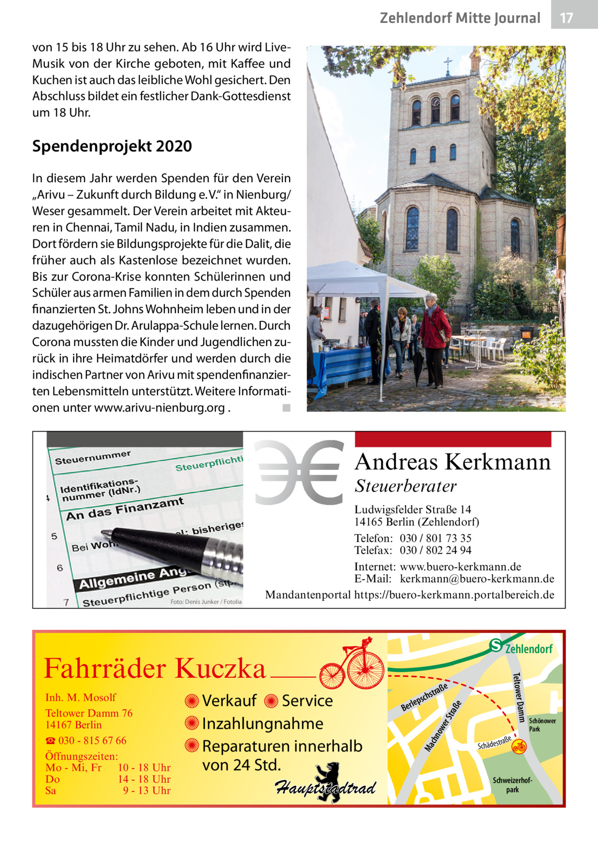 Zehlendorf Mitte Journal  17  von 15 bis 18 Uhr zu sehen. Ab 16 Uhr wird LiveMusik von der Kirche geboten, mit Kaffee und Kuchen ist auch das leibliche Wohl gesichert. Den Abschluss bildet ein festlicher Dank-Gottesdienst um 18 Uhr.  Spendenprojekt 2020 In diesem Jahr werden Spenden für den Verein „Arivu – Zukunft durch Bildung e. V.“ in Nienburg/ Weser gesammelt. Der Verein arbeitet mit Akteuren in Chennai, Tamil Nadu, in Indien zusammen. Dort fördern sie Bildungsprojekte für die Dalit, die früher auch als Kastenlose bezeichnet wurden. Bis zur Corona-Krise konnten Schülerinnen und Schüler aus armen Familien in dem durch Spenden finanzierten St. Johns Wohnheim leben und in der dazugehörigen Dr. Arulappa-Schule lernen. Durch Corona mussten die Kinder und Jugendlichen zurück in ihre Heimatdörfer und werden durch die indischen Partner von Arivu mit spendenfinanzierten Lebensmitteln unterstützt. Weitere Informationen unter www.arivu-nienburg.org . � ◾  Andreas Kerkmann Steuerberater  Foto: Denis Junker / Fotolia  Ludwigsfelder Straße 14 14165 Berlin (Zehlendorf) Telefon: 030 / 801 73 35 Telefax: 030 / 802 24 94 Internet: www.buero-kerkmann.de E-Mail: kerkmann@buero-kerkmann.de Mandantenportal https://buero-kerkmann.portalbereich.de  e  ow er S traß chn  Ma  Schönower Park  Schweizerhofpark  Str.  jery str.  str.  andd  ra ße  h rauc  Hauptstadtrad  S c hä d e s t  Mühlenstr -H Prinz  e raß  chst  leps  Ber  mm  Verkauf Service Inzahlungnahme Reparaturen innerhalb von 24 Std.  udstr.  Gertra  Inh. M. Mosolf Teltower Damm 76 14167 Berlin ☎ 030 - 815 67 66 Öffnungszeiten: Mo - Mi, Fr 10 - 18 Uhr Do 14 - 18 Uhr Sa 9 - 13 Uhr  Teltower Da  Fahrräder Kuczka  n e Stub  Zehlendorf