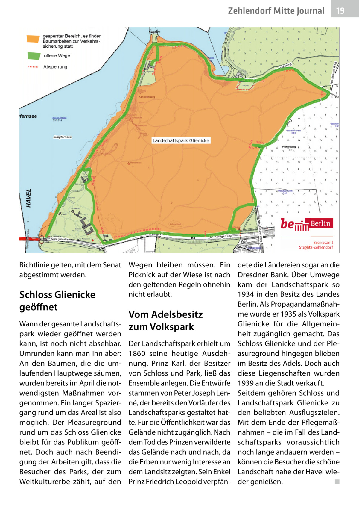 Zehlendorf Mitte Journal  Richtlinie gelten, mit dem Senat Wegen bleiben müssen. Ein Picknick auf der Wiese ist nach abgestimmt werden. den geltenden Regeln ohnehin nicht erlaubt. Schloss Glienicke  geöﬀnet  Wann der gesamte Landschaftspark wieder geöffnet werden kann, ist noch nicht absehbar. Umrunden kann man ihn aber: An den Bäumen, die die umlaufenden Hauptwege säumen, wurden bereits im April die notwendigsten Maßnahmen vorgenommen. Ein langer Spaziergang rund um das Areal ist also möglich. Der Pleasureground rund um das Schloss Glienicke bleibt für das Publikum geöffnet. Doch auch nach Beendigung der Arbeiten gilt, dass die Besucher des Parks, der zum Weltkulturerbe zählt, auf den  Vom Adelsbesitz zum Volkspark Der Landschaftspark erhielt um 1860 seine heutige Ausdehnung. Prinz Karl, der Besitzer von Schloss und Park, ließ das Ensemble anlegen. Die Entwürfe stammen von Peter Joseph Lenné, der bereits den Vorläufer des Landschaftsparks gestaltet hatte. Für die Öffentlichkeit war das Gelände nicht zugänglich. Nach dem Tod des Prinzen verwilderte das Gelände nach und nach, da die Erben nur wenig Interesse an dem Landsitz zeigten. Sein Enkel Prinz Friedrich Leopold verpfän 19  dete die Ländereien sogar an die Dresdner Bank. Über Umwege kam der Landschaftspark so 1934 in den Besitz des Landes Berlin. Als Propagandamaßnahme wurde er 1935 als Volkspark Glienicke für die Allgemeinheit zugänglich gemacht. Das Schloss Glienicke und der Pleasureground hingegen blieben im Besitz des Adels. Doch auch diese Liegenschaften wurden 1939 an die Stadt verkauft. Seitdem gehören Schloss und Landschaftspark Glienicke zu den beliebten Ausflugszielen. Mit dem Ende der Pflegemaßnahmen – die im Fall des Landschaftsparks voraussichtlich noch lange andauern werden – können die Besucher die schöne Landschaft nahe der Havel wieder genießen. ◾