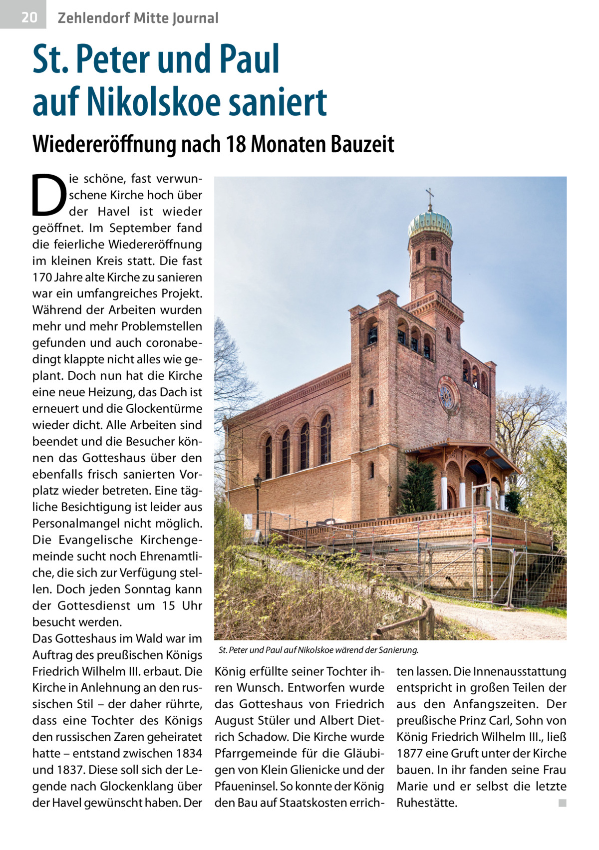 20  Zehlendorf Mitte Journal  St. Peter und Paul auf Nikolskoe saniert Wiedereröffnung nach 18 Monaten Bauzeit  D  ie schöne, fast verwunschene Kirche hoch über der Havel ist wieder geöffnet. Im September fand die feierliche Wiedereröffnung im kleinen Kreis statt. Die fast 170 Jahre alte Kirche zu sanieren war ein umfangreiches Projekt. Während der Arbeiten wurden mehr und mehr Problemstellen gefunden und auch coronabedingt klappte nicht alles wie geplant. Doch nun hat die Kirche eine neue Heizung, das Dach ist erneuert und die Glockentürme wieder dicht. Alle Arbeiten sind beendet und die Besucher können das Gotteshaus über den ebenfalls frisch sanierten Vorplatz wieder betreten. Eine tägliche Besichtigung ist leider aus Personalmangel nicht möglich. Die Evangelische Kirchengemeinde sucht noch Ehrenamtliche, die sich zur Verfügung stellen. Doch jeden Sonntag kann der Gottesdienst um 15  Uhr besucht werden. Das Gotteshaus im Wald war im Auftrag des preußischen Königs Friedrich Wilhelm III. erbaut. Die Kirche in Anlehnung an den russischen Stil – der daher rührte, dass eine Tochter des Königs den russischen Zaren geheiratet hatte – entstand zwischen 1834 und 1837. Diese soll sich der Legende nach Glockenklang über der Havel gewünscht haben. Der  St. Peter und Paul auf Nikolskoe wärend der Sanierung.  König erfüllte seiner Tochter ihren Wunsch. Entworfen wurde das Gotteshaus von Friedrich August Stüler und Albert Dietrich Schadow. Die Kirche wurde Pfarrgemeinde für die Gläubigen von Klein Glienicke und der Pfaueninsel. So konnte der König den Bau auf Staatskosten errich ten lassen. Die Innenausstattung entspricht in großen Teilen der aus den Anfangszeiten. Der preußische Prinz Carl, Sohn von König Friedrich Wilhelm III., ließ 1877 eine Gruft unter der Kirche bauen. In ihr fanden seine Frau Marie und er selbst die letzte Ruhestätte. � ◾