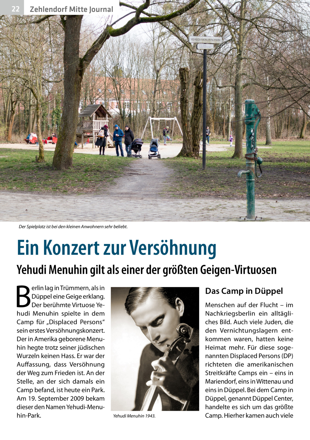 22  Zehlendorf Mitte Journal  Der Spielplatz ist bei den kleinen Anwohnern sehr beliebt.  Ein Konzert zur Versöhnung Yehudi Menuhin gilt als einer der größten Geigen-Virtuosen  B  erlin lag in Trümmern, als in Düppel eine Geige erklang. Der berühmte Virtuose Yehudi Menuhin spielte in dem Camp für „Displaced Persons“ sein erstes Versöhnungskonzert. Der in Amerika geborene Menuhin hegte trotz seiner jüdischen Wurzeln keinen Hass. Er war der Auffassung, dass Versöhnung der Weg zum Frieden ist. An der Stelle, an der sich damals ein Camp befand, ist heute ein Park. Am 19. September 2009 bekam dieser den Namen Yehudi-Menuhin-Park.  Das Camp in Düppel  Yehudi Menuhin 1943.  Menschen auf der Flucht – im Nachkriegsberlin ein alltägliches Bild. Auch viele Juden, die den Vernichtungslagern entkommen waren, hatten keine Heimat mehr. Für diese sogenannten Displaced Persons (DP) richteten die amerikanischen Streitkräfte Camps ein – eins in Mariendorf, eins in Wittenau und eins in Düppel. Bei dem Camp in Düppel, genannt Düppel Center, handelte es sich um das größte Camp. Hierher kamen auch viele