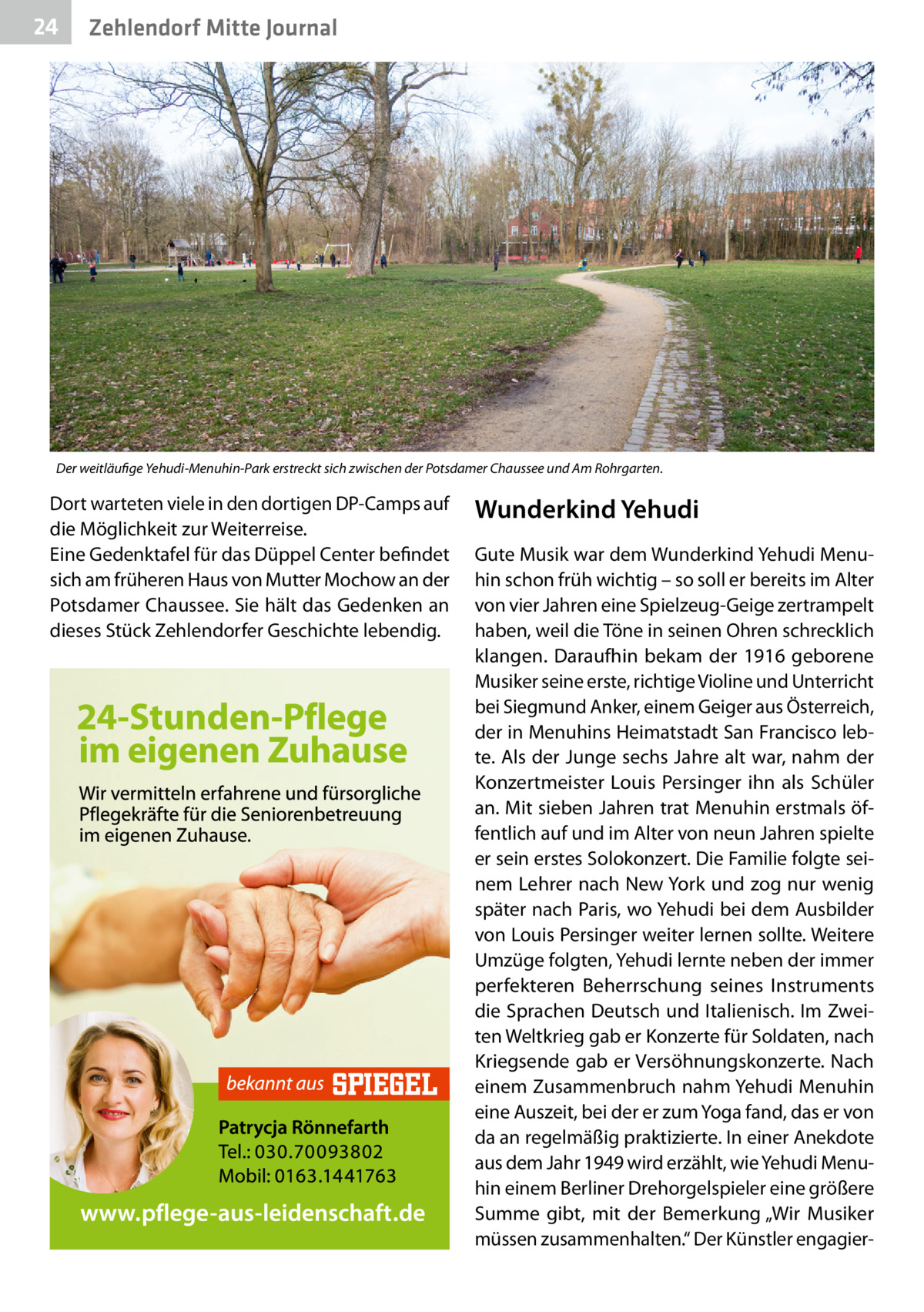 24  Zehlendorf Mitte Journal  Der weitläufige Yehudi-Menuhin-Park erstreckt sich zwischen der Potsdamer Chaussee und Am Rohrgarten.  Dort warteten viele in den dortigen DP-Camps auf die Möglichkeit zur Weiterreise. Eine Gedenktafel für das Düppel Center befindet sich am früheren Haus von Mutter Mochow an der Potsdamer Chaussee. Sie hält das Gedenken an dieses Stück Zehlendorfer Geschichte lebendig.  Wunderkind Yehudi Gute Musik war dem Wunderkind Yehudi Menuhin schon früh wichtig – so soll er bereits im Alter von vier Jahren eine Spielzeug-Geige zertrampelt haben, weil die Töne in seinen Ohren schrecklich klangen. Daraufhin bekam der 1916 geborene Musiker seine erste, richtige Violine und Unterricht bei Siegmund Anker, einem Geiger aus Österreich, der in Menuhins Heimatstadt San Francisco lebte. Als der Junge sechs Jahre alt war, nahm der Konzertmeister Louis Persinger ihn als Schüler an. Mit sieben Jahren trat Menuhin erstmals öffentlich auf und im Alter von neun Jahren spielte er sein erstes Solokonzert. Die Familie folgte seinem Lehrer nach New York und zog nur wenig später nach Paris, wo Yehudi bei dem Ausbilder von Louis Persinger weiter lernen sollte. Weitere Umzüge folgten, Yehudi lernte neben der immer perfekteren Beherrschung seines Instruments die Sprachen Deutsch und Italienisch. Im Zweiten Weltkrieg gab er Konzerte für Soldaten, nach Kriegsende gab er Versöhnungskonzerte. Nach einem Zusammenbruch nahm Yehudi Menuhin eine Auszeit, bei der er zum Yoga fand, das er von da an regelmäßig praktizierte. In einer Anekdote aus dem Jahr 1949 wird erzählt, wie Yehudi Menuhin einem Berliner Drehorgelspieler eine größere Summe gibt, mit der Bemerkung „Wir Musiker müssen zusammenhalten.“ Der Künstler engagie