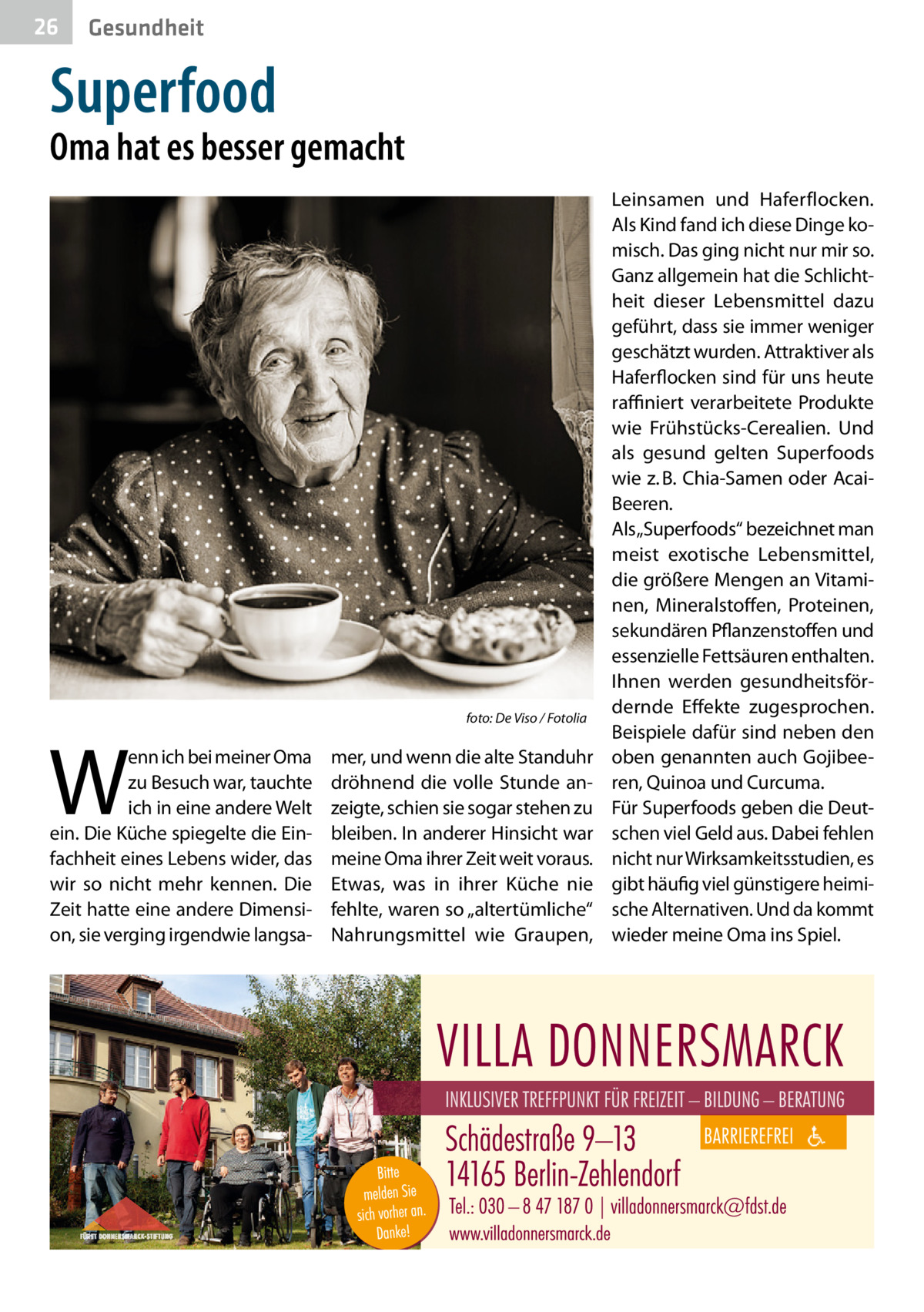 26  Gesundheit  Superfood  Oma hat es besser gemacht  W  enn ich bei meiner Oma zu Besuch war, tauchte ich in eine andere Welt ein. Die Küche spiegelte die Einfachheit eines Lebens wider, das wir so nicht mehr kennen. Die Zeit hatte eine andere Dimension, sie verging irgendwie langsa foto: De Viso / Fotolia  mer, und wenn die alte Standuhr dröhnend die volle Stunde anzeigte, schien sie sogar stehen zu bleiben. In anderer Hinsicht war meine Oma ihrer Zeit weit voraus. Etwas, was in ihrer Küche nie fehlte, waren so „altertümliche“ Nahrungsmittel wie Graupen,  Leinsamen und Haferflocken. Als Kind fand ich diese Dinge komisch. Das ging nicht nur mir so. Ganz allgemein hat die Schlichtheit dieser Lebensmittel dazu geführt, dass sie immer weniger geschätzt wurden. Attraktiver als Haferflocken sind für uns heute raffiniert verarbeitete Produkte wie Frühstücks-Cerealien. Und als gesund gelten Superfoods wie z. B. Chia-Samen oder AcaiBeeren. Als „Superfoods“ bezeichnet man meist exotische Lebensmittel, die größere Mengen an Vitaminen, Mineralstoffen, Proteinen, sekundären Pflanzenstoffen und essenzielle Fettsäuren enthalten. Ihnen werden gesundheitsfördernde Effekte zugesprochen. Beispiele dafür sind neben den oben genannten auch Gojibeeren, Quinoa und Curcuma. Für Superfoods geben die Deutschen viel Geld aus. Dabei fehlen nicht nur Wirksamkeitsstudien, es gibt häufig viel günstigere heimische Alternativen. Und da kommt wieder meine Oma ins Spiel.