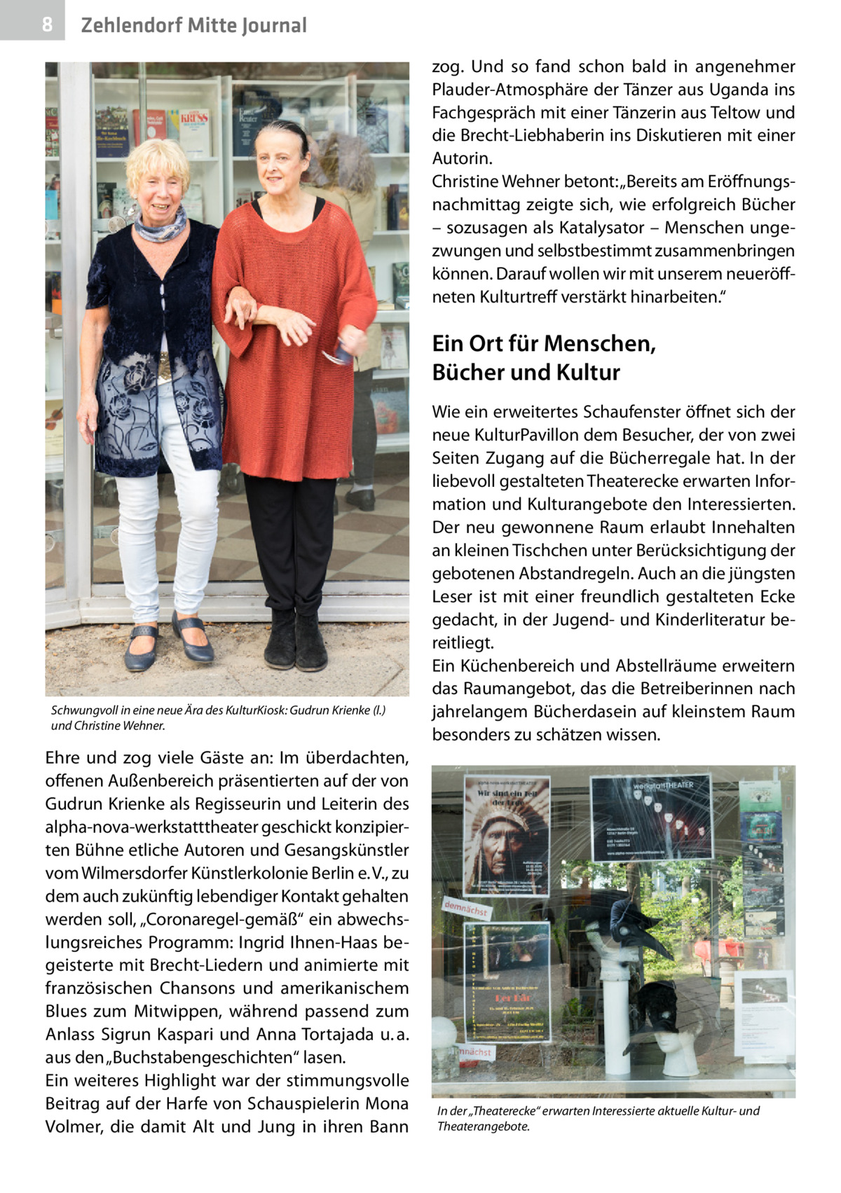 8  Zehlendorf Mitte Journal zog. Und so fand schon bald in angenehmer Plauder-Atmosphäre der Tänzer aus Uganda ins Fachgespräch mit einer Tänzerin aus Teltow und die Brecht-Liebhaberin ins Diskutieren mit einer Autorin. Christine Wehner betont: „Bereits am Eröffnungsnachmittag zeigte sich, wie erfolgreich Bücher – sozusagen als Katalysator – Menschen ungezwungen und selbstbestimmt zusammenbringen können. Darauf wollen wir mit unserem neueröffneten Kulturtreff verstärkt hinarbeiten.“  Ein Ort für Menschen, Bücher und Kultur  Schwungvoll in eine neue Ära des KulturKiosk: Gudrun Krienke (l.) und Christine Wehner.  Ehre und zog viele Gäste an: Im überdachten, offenen Außenbereich präsentierten auf der von Gudrun Krienke als Regisseurin und Leiterin des alpha-nova-werkstatttheater geschickt konzipierten Bühne etliche Autoren und Gesangskünstler vom Wilmersdorfer Künstlerkolonie Berlin e. V., zu dem auch zukünftig lebendiger Kontakt gehalten werden soll, „Coronaregel-gemäß“ ein abwechslungsreiches Programm: Ingrid Ihnen-Haas begeisterte mit Brecht-Liedern und animierte mit französischen Chansons und amerikanischem Blues zum Mitwippen, während passend zum Anlass Sigrun Kaspari und Anna Tortajada u. a. aus den „Buchstabengeschichten“ lasen. Ein weiteres Highlight war der stimmungsvolle Beitrag auf der Harfe von Schauspielerin Mona Volmer, die damit Alt und Jung in ihren Bann  Wie ein erweitertes Schaufenster öffnet sich der neue KulturPavillon dem Besucher, der von zwei Seiten Zugang auf die Bücherregale hat. In der liebevoll gestalteten Theaterecke erwarten Information und Kulturangebote den Interessierten. Der neu gewonnene Raum erlaubt Innehalten an kleinen Tischchen unter Berücksichtigung der gebotenen Abstandregeln. Auch an die jüngsten Leser ist mit einer freundlich gestalteten Ecke gedacht, in der Jugend- und Kinderliteratur bereitliegt. Ein Küchenbereich und Abstellräume erweitern das Raumangebot, das die Betreiberinnen nach jahrelangem Bücherdasein auf kleinstem Raum besonders zu schätzen wissen.  In der „Theaterecke“ erwarten Interessierte aktuelle Kultur- und Theaterangebote.