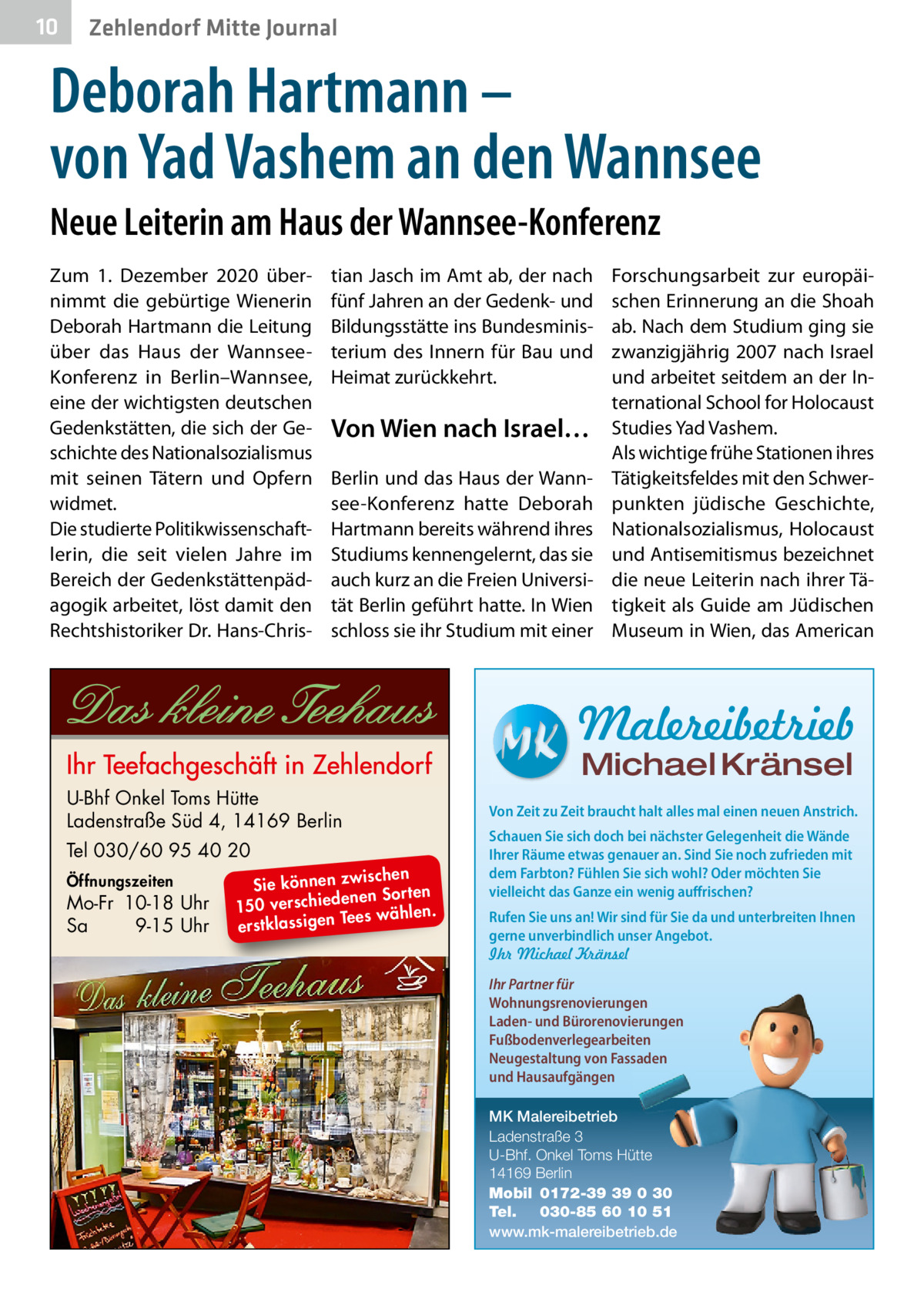 10  Zehlendorf Mitte Journal  Deborah Hartmann – von Yad Vashem an den Wannsee Neue Leiterin am Haus der Wannsee-Konferenz Zum 1.  Dezember 2020 übernimmt die gebürtige Wienerin Deborah Hartmann die Leitung über das Haus der WannseeKonferenz in Berlin–Wannsee, eine der wichtigsten deutschen Gedenkstätten, die sich der Geschichte des Nationalsozialismus mit seinen Tätern und Opfern widmet. Die studierte Politikwissenschaftlerin, die seit vielen Jahre im Bereich der Gedenkstättenpädagogik arbeitet, löst damit den Rechtshistoriker Dr. Hans-Chris tian Jasch im Amt ab, der nach fünf Jahren an der Gedenk- und Bildungsstätte ins Bundesministerium des Innern für Bau und Heimat zurückkehrt.  Von Wien nach Israel… Berlin und das Haus der Wannsee-Konferenz hatte Deborah Hartmann bereits während ihres Studiums kennengelernt, das sie auch kurz an die Freien Universität Berlin geführt hatte. In Wien schloss sie ihr Studium mit einer  Forschungsarbeit zur europäischen Erinnerung an die Shoah ab. Nach dem Studium ging sie zwanzigjährig 2007 nach Israel und arbeitet seitdem an der International School for Holocaust Studies Yad Vashem. Als wichtige frühe Stationen ihres Tätigkeitsfeldes mit den Schwerpunkten jüdische Geschichte, Nationalsozialismus, Holocaust und Antisemitismus bezeichnet die neue Leiterin nach ihrer Tätigkeit als Guide am Jüdischen Museum in Wien, das American  Malereibetrieb Michael Kränsel  U-Bhf Onkel Toms Hütte Ladenstraße Süd 4, 14169 Berlin Tel 030/60 95 40 20 Öffnungszeiten  Mo-Fr 10-18 Uhr Sa 9-15 Uhr  ischen Sie können zw n Sorten ne de ie ch 150 vers wählen. es Te erstklassigen  Von Zeit zu Zeit braucht halt alles mal einen neuen Anstrich. Schauen Sie sich doch bei nächster Gelegenheit die Wände Ihrer Räume etwas genauer an. Sind Sie noch zufrieden mit dem Farbton? Fühlen Sie sich wohl? Oder möchten Sie vielleicht das Ganze ein wenig auffrischen? Rufen Sie uns an! Wir sind für Sie da und unterbreiten Ihnen gerne unverbindlich unser Angebot. Ihr Michael Kränsel Ihr Partner für Wohnungsrenovierungen Laden- und Bürorenovierungen Fußbodenverlegearbeiten Neugestaltung von Fassaden und Hausaufgängen MK Malereibetrieb Ladenstraße 3 U-Bhf. Onkel Toms Hütte 14169 Berlin Mobil 0172-39 39 0 30 Tel. 030-85 60 10 51 www.mk-malereibetrieb.de