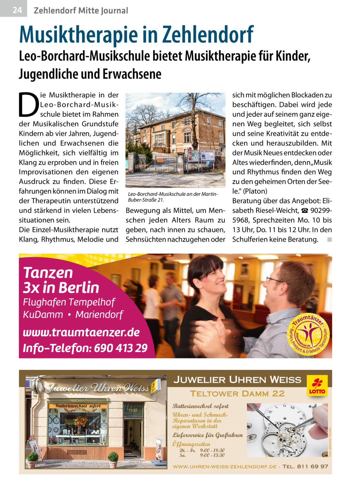 24  Zehlendorf Mitte Journal  Musiktherapie in Zehlendorf  Leo-Borchard-Musikschule bietet Musiktherapie für Kinder, Jugendliche und Erwachsene  D  Leo-Borchard-Musikschule an der MartinBuber-Straße 21.  Bewegung als Mittel, um Menschen jeden Alters Raum zu geben, nach innen zu schauen, Sehnsüchten nachzugehen oder  sich mit möglichen Blockaden zu beschäftigen. Dabei wird jede und jeder auf seinem ganz eigenen Weg begleitet, sich selbst und seine Kreativität zu entdecken und herauszubilden. Mit der Musik Neues entdecken oder Altes wiederfinden, denn „Musik und Rhythmus finden den Weg zu den geheimen Orten der Seele.“ (Platon) Beratung über das Angebot: Elisabeth Riesel-Weicht, ☎ 902995968, Sprechzeiten Mo. 10 bis 13 Uhr, Do. 11 bis 12 Uhr. In den Schulferien keine Beratung. � ◾  Juwelier Uhren Weiss Teltower Damm 22 Batteriewechsel sofort Uhren- und SchmuckReparaturen in der eigenen Werkstatt Lieferservice für Großuhren Öffnungszeiten Di. - Fr. 9:00 - 18:30 Sa. 9:00 - 13:30  foto: gitanna / fotolia  ie Musiktherapie in der Leo -Borchard-Musikschule bietet im Rahmen der Musikalischen Grundstufe Kindern ab vier Jahren, Jugendlichen und Erwachsenen die Möglichkeit, sich vielfältig im Klang zu erproben und in freien Improvisationen den eigenen Ausdruck zu finden. Diese Erfahrungen können im Dialog mit der Therapeutin unterstützend und stärkend in vielen Lebenssituationen sein. Die Einzel-Musiktherapie nutzt Klang, Rhythmus, Melodie und  www.uhren-weiss-zehlendorf.de · Tel. 811 69 97