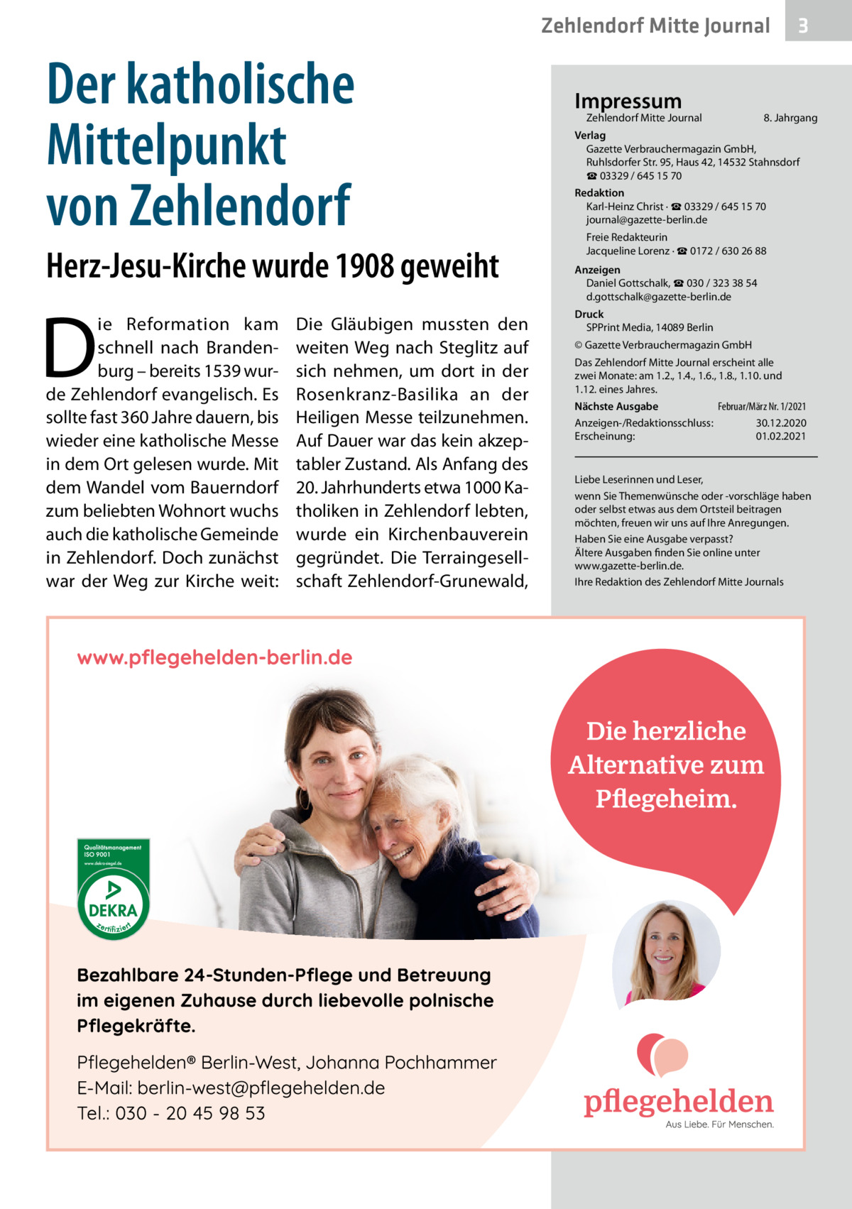 Zehlendorf Mitte Journal  Der katholische Mittelpunkt von Zehlendorf Herz-Jesu-Kirche wurde 1908 geweiht  D  ie Reformation kam schnell nach Brandenburg – bereits 1539 wurde Zehlendorf evangelisch. Es sollte fast 360 Jahre dauern, bis wieder eine katholische Messe in dem Ort gelesen wurde. Mit dem Wandel vom Bauerndorf zum beliebten Wohnort wuchs auch die katholische Gemeinde in Zehlendorf. Doch zunächst war der Weg zur Kirche weit:  Die Gläubigen mussten den weiten Weg nach Steglitz auf sich nehmen, um dort in der Rosenkranz-Basilika an der Heiligen Messe teilzunehmen. Auf Dauer war das kein akzeptabler Zustand. Als Anfang des 20. Jahrhunderts etwa 1000 Katholiken in Zehlendorf lebten, wurde ein Kirchenbauverein gegründet. Die Terraingesellschaft Zehlendorf-Grunewald,  Impressum  Zehlendorf Mitte Journal�  3  8. Jahrgang  Verlag Gazette Verbrauchermagazin GmbH, Ruhlsdorfer Str. 95, Haus 42, 14532 Stahnsdorf ☎ 03329 / 645 15 70 Redaktion Karl-Heinz Christ · ☎ 03329 / 645 15 70 journal@gazette-berlin.de Freie Redakteurin Jacqueline Lorenz · ☎ 0172 / 630 26 88 Anzeigen Daniel Gottschalk, ☎ 030 / 323 38 54 d.gottschalk@gazette-berlin.de Druck SPPrint Media, 14089 Berlin © Gazette Verbrauchermagazin GmbH Das Zehlendorf Mitte Journal erscheint alle zwei Monate: am 1.2., 1.4., 1.6., 1.8., 1.10. und 1.12. eines Jahres. Februar/März Nr. 1/2021 Nächste Ausgabe 	 Anzeigen-/Redaktionsschluss:	30.12.2020 Erscheinung:	01.02.2021  Liebe Leserinnen und Leser, wenn Sie Themenwünsche oder -vorschläge haben oder selbst etwas aus dem Ortsteil beitragen möchten, freuen wir uns auf Ihre Anregungen. Haben Sie eine Ausgabe verpasst? Ältere Ausgaben finden Sie online unter www.gazette-berlin.de. Ihre Redaktion des Zehlendorf Mitte Journals