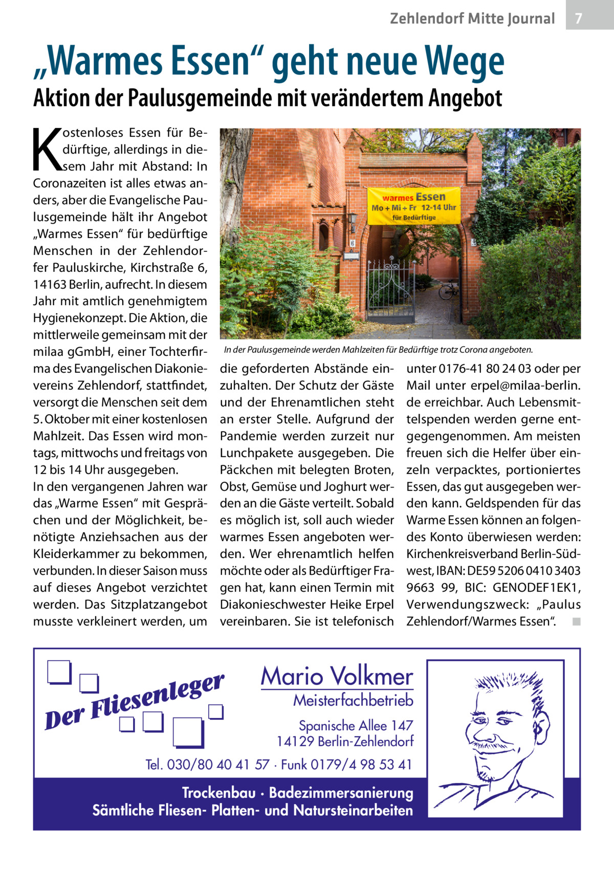 Zehlendorf Mitte Gesundheit Journal  7  „Warmes Essen“ geht neue Wege Aktion der Paulusgemeinde mit verändertem Angebot  K  ostenloses Essen für Bedürftige, allerdings in diesem Jahr mit Abstand: In Coronazeiten ist alles etwas anders, aber die Evangelische Paulusgemeinde hält ihr Angebot „Warmes Essen“ für bedürftige Menschen in der Zehlendorfer Pauluskirche, Kirchstraße 6, 14163 Berlin, aufrecht. In diesem Jahr mit amtlich genehmigtem Hygienekonzept. Die Aktion, die mittlerweile gemeinsam mit der milaa gGmbH, einer Tochterfirma des Evangelischen Diakonievereins Zehlendorf, stattfindet, versorgt die Menschen seit dem 5. Oktober mit einer kostenlosen Mahlzeit. Das Essen wird montags, mittwochs und freitags von 12 bis 14 Uhr ausgegeben. In den vergangenen Jahren war das „Warme Essen“ mit Gesprächen und der Möglichkeit, benötigte Anziehsachen aus der Kleiderkammer zu bekommen, verbunden. In dieser Saison muss auf dieses Angebot verzichtet werden. Das Sitzplatzangebot musste verkleinert werden, um  In der Paulusgemeinde werden Mahlzeiten für Bedürftige trotz Corona angeboten.  die geforderten Abstände einzuhalten. Der Schutz der Gäste und der Ehrenamtlichen steht an erster Stelle. Aufgrund der Pandemie werden zurzeit nur Lunchpakete ausgegeben. Die Päckchen mit belegten Broten, Obst, Gemüse und Joghurt werden an die Gäste verteilt. Sobald es möglich ist, soll auch wieder warmes Essen angeboten werden. Wer ehrenamtlich helfen möchte oder als Bedürftiger Fragen hat, kann einen Termin mit Diakonieschwester Heike Erpel vereinbaren. Sie ist telefonisch  unter 0176-41 80 24 03 oder per Mail unter erpel@milaa-berlin. de erreichbar. Auch Lebensmittelspenden werden gerne entgegengenommen. Am meisten freuen sich die Helfer über einzeln verpacktes, portioniertes Essen, das gut ausgegeben werden kann. Geldspenden für das Warme Essen können an folgendes Konto überwiesen werden: Kirchenkreisverband Berlin-Südwest, IBAN: DE59 5206 0410 3403 9663 99, BIC: G ­ ENODEF1EK1, Verwendungszweck: „Paulus Zehlendorf/Warmes Essen“.� ◾  Mario Volkmer  Meisterfachbetrieb  Spanische Allee 147 14129 Berlin-Zehlendorf Tel. 030/80 40 41 57 · Funk 0179/4 98 53 41  Trockenbau · Badezimmersanierung Sämtliche Fliesen- Platten- und Natursteinarbeiten