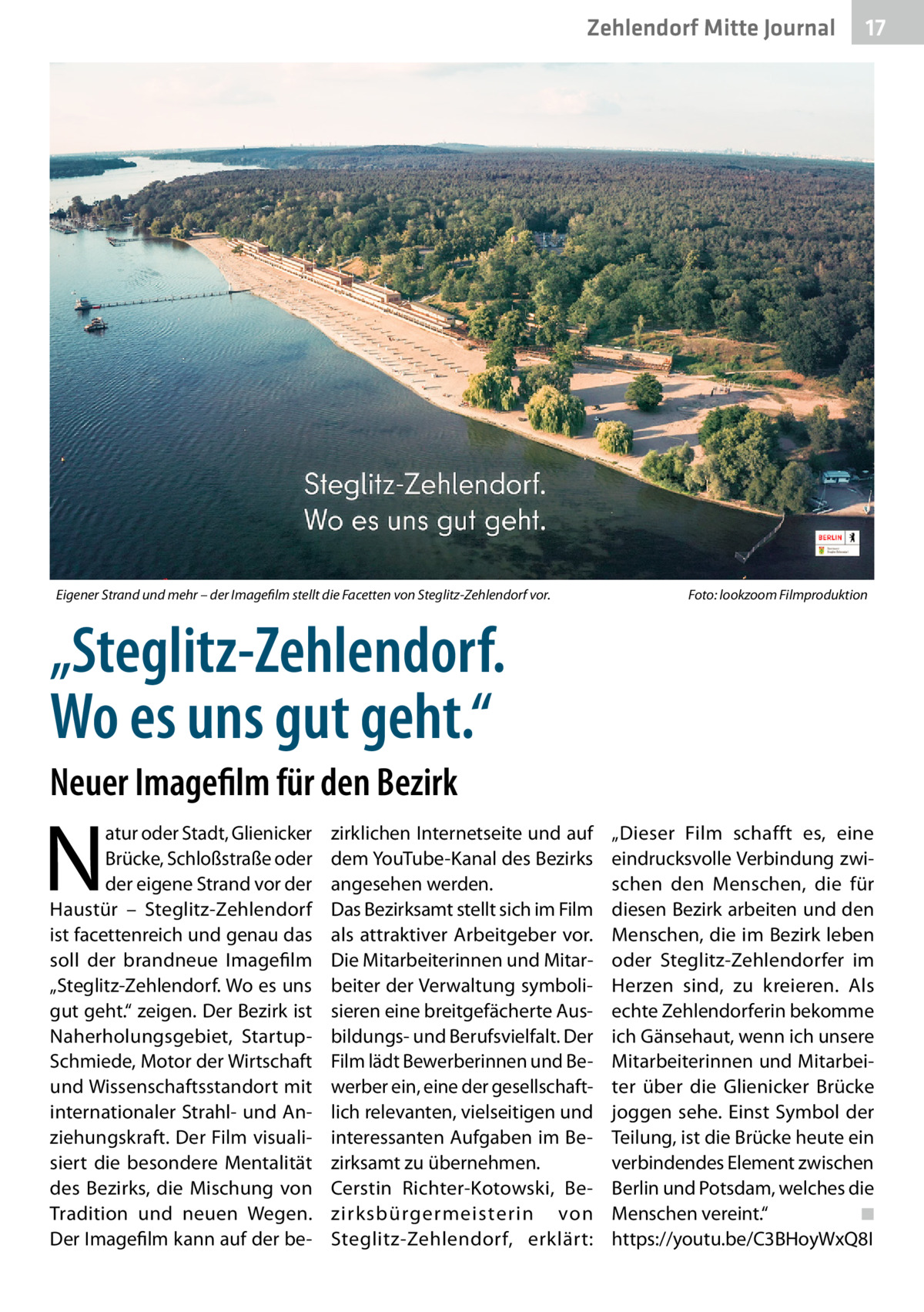 Zehlendorf Mitte Journal  Eigener Strand und mehr – der Imagefilm stellt die Facetten von Steglitz-Zehlendorf vor.�  17  Foto: lookzoom Filmproduktion  „Steglitz-Zehlendorf. Wo es uns gut geht.“ Neuer Imagefilm für den Bezirk  N  atur oder Stadt, Glienicker Brücke, Schloßstraße oder der eigene Strand vor der Haustür – Steglitz-Zehlendorf ist facettenreich und genau das soll der brandneue Imagefilm „Steglitz-Zehlendorf. Wo es uns gut geht.“ zeigen. Der Bezirk ist Naherholungsgebiet, StartupSchmiede, Motor der Wirtschaft und Wissenschaftsstandort mit internationaler Strahl- und Anziehungskraft. Der Film visualisiert die besondere Mentalität des Bezirks, die Mischung von Tradition und neuen Wegen. Der Imagefilm kann auf der be zirklichen Internetseite und auf dem YouTube-Kanal des Bezirks angesehen werden. Das Bezirksamt stellt sich im Film als attraktiver Arbeitgeber vor. Die Mitarbeiterinnen und Mitarbeiter der Verwaltung symbolisieren eine breitgefächerte Ausbildungs- und Berufsvielfalt. Der Film lädt Bewerberinnen und Bewerber ein, eine der gesellschaftlich relevanten, vielseitigen und interessanten Aufgaben im Bezirksamt zu übernehmen. Cerstin Richter-Kotowski, Bezirksbürgermeisterin von Steglitz-Zehlendorf, erklärt:  „Dieser Film schafft es, eine eindrucksvolle Verbindung zwischen den Menschen, die für diesen Bezirk arbeiten und den Menschen, die im Bezirk leben oder Steglitz-Zehlendorfer im Herzen sind, zu kreieren. Als echte Zehlendorferin bekomme ich Gänsehaut, wenn ich unsere Mitarbeiterinnen und Mitarbeiter über die Glienicker Brücke joggen sehe. Einst Symbol der Teilung, ist die Brücke heute ein verbindendes Element zwischen Berlin und Potsdam, welches die Menschen vereint.“� ◾ https://youtu.be/C3BHoyWxQ8I