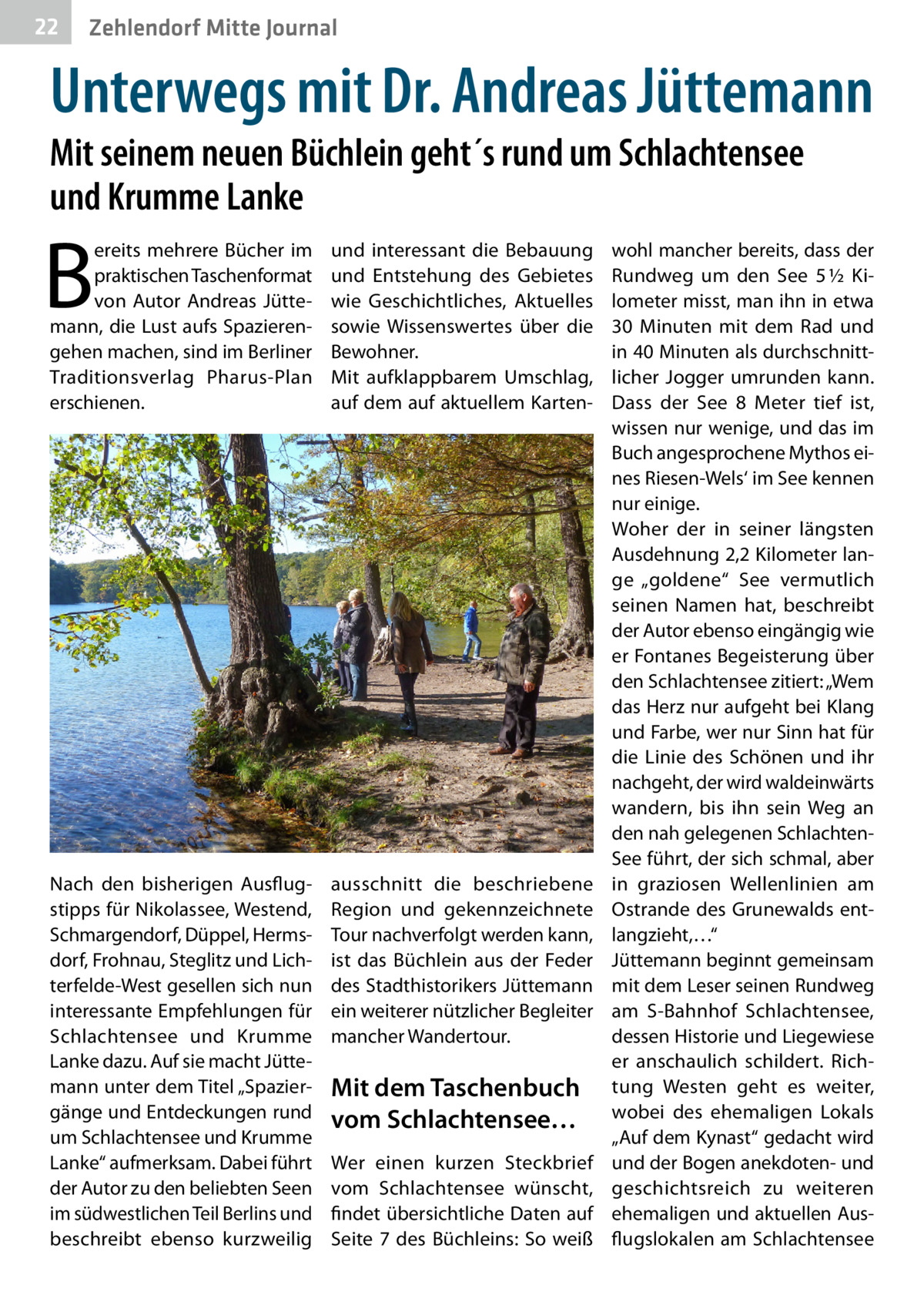 22  Zehlendorf Mitte Journal  Unterwegs mit Dr. Andreas Jüttemann Mit seinem neuen Büchlein geht´s rund um Schlachtensee und Krumme Lanke  B  ereits mehrere Bücher im praktischen Taschenformat von Autor Andreas Jüttemann, die Lust aufs Spazierengehen machen, sind im Berliner Traditionsverlag Pharus-Plan erschienen.  und interessant die Bebauung und Entstehung des Gebietes wie Geschichtliches, Aktuelles sowie Wissenswertes über die Bewohner. Mit aufklappbarem Umschlag, auf dem auf aktuellem Karten Nach den bisherigen Ausflugstipps für Nikolassee, Westend, Schmargendorf, Düppel, Hermsdorf, Frohnau, Steglitz und Lichterfelde-West gesellen sich nun interessante Empfehlungen für Schlachtensee und Krumme Lanke dazu. Auf sie macht Jüttemann unter dem Titel „Spaziergänge und Entdeckungen rund um Schlachtensee und Krumme Lanke“ aufmerksam. Dabei führt der Autor zu den beliebten Seen im südwestlichen Teil Berlins und beschreibt ebenso kurzweilig  ausschnitt die beschriebene Region und gekennzeichnete Tour nachverfolgt werden kann, ist das Büchlein aus der Feder des Stadthistorikers Jüttemann ein weiterer nützlicher Begleiter mancher Wandertour.  Mit dem Taschenbuch vom Schlachtensee… Wer einen kurzen Steckbrief vom Schlachtensee wünscht, findet übersichtliche Daten auf Seite  7 des Büchleins: So weiß  wohl mancher bereits, dass der Rundweg um den See 5 ½ Kilometer misst, man ihn in etwa 30  Minuten mit dem Rad und in 40 Minuten als durchschnittlicher Jogger umrunden kann. Dass der See 8  Meter tief ist, wissen nur wenige, und das im Buch angesprochene Mythos eines Riesen-Wels‘ im See kennen nur einige. Woher der in seiner längsten Ausdehnung 2,2 Kilometer lange „goldene“ See vermutlich seinen Namen hat, beschreibt der Autor ebenso eingängig wie er Fontanes Begeisterung über den Schlachtensee zitiert: „Wem das Herz nur aufgeht bei Klang und Farbe, wer nur Sinn hat für die Linie des Schönen und ihr nachgeht, der wird waldeinwärts wandern, bis ihn sein Weg an den nah gelegenen SchlachtenSee führt, der sich schmal, aber in graziosen Wellenlinien am Ostrande des Grunewalds entlangzieht,…“ Jüttemann beginnt gemeinsam mit dem Leser seinen Rundweg am S-Bahnhof Schlachtensee, dessen Historie und Liegewiese er anschaulich schildert. Richtung Westen geht es weiter, wobei des ehemaligen Lokals „Auf dem Kynast“ gedacht wird und der Bogen anekdoten- und geschichtsreich zu weiteren ehemaligen und aktuellen Ausflugslokalen am Schlachtensee