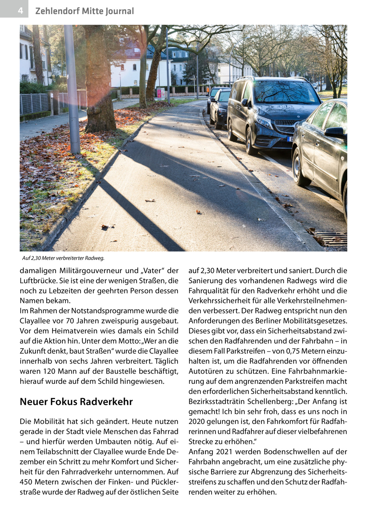 4  Zehlendorf Mitte Journal  Auf 2,30 Meter verbreiterter Radweg.  damaligen Militärgouverneur und „Vater“ der Luftbrücke. Sie ist eine der wenigen Straßen, die noch zu Lebzeiten der geehrten Person dessen Namen bekam. Im Rahmen der Notstandsprogramme wurde die Clayallee vor 70 Jahren zweispurig ausgebaut. Vor dem Heimatverein wies damals ein Schild auf die Aktion hin. Unter dem Motto: „Wer an die Zukunft denkt, baut Straßen“ wurde die Clayallee innerhalb von sechs Jahren verbreitert. Täglich waren 120 Mann auf der Baustelle beschäftigt, hierauf wurde auf dem Schild hingewiesen.  Neuer Fokus Radverkehr Die Mobilität hat sich geändert. Heute nutzen gerade in der Stadt viele Menschen das Fahrrad – und hierfür werden Umbauten nötig. Auf einem Teilabschnitt der Clayallee wurde Ende Dezember ein Schritt zu mehr Komfort und Sicherheit für den Fahrradverkehr unternommen. Auf 450 Metern zwischen der Finken- und Pücklerstraße wurde der Radweg auf der östlichen Seite  auf 2,30 Meter verbreitert und saniert. Durch die Sanierung des vorhandenen Radwegs wird die Fahrqualität für den Radverkehr erhöht und die Verkehrssicherheit für alle Verkehrsteilnehmenden verbessert. Der Radweg entspricht nun den Anforderungen des Berliner Mobilitätsgesetzes. Dieses gibt vor, dass ein Sicherheitsabstand zwischen den Radfahrenden und der Fahrbahn – in diesem Fall Parkstreifen – von 0,75 Metern einzuhalten ist, um die Radfahrenden vor öffnenden Autotüren zu schützen. Eine Fahrbahnmarkierung auf dem angrenzenden Parkstreifen macht den erforderlichen Sicherheitsabstand kenntlich. Bezirksstadträtin Schellenberg: „Der Anfang ist gemacht! Ich bin sehr froh, dass es uns noch in 2020 gelungen ist, den Fahrkomfort für Radfahrerinnen und Radfahrer auf dieser vielbefahrenen Strecke zu erhöhen.“ Anfang 2021 werden Bodenschwellen auf der Fahrbahn angebracht, um eine zusätzliche physische Barriere zur Abgrenzung des Sicherheitsstreifens zu schaffen und den Schutz der Radfahrenden weiter zu erhöhen.