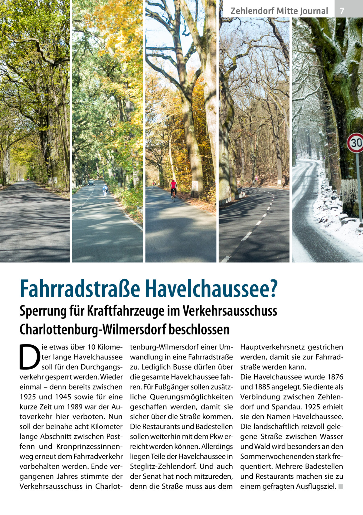 Zehlendorf Mitte Gesundheit Journal  7  Fahrradstraße Havelchaussee? Sperrung für Kraftfahrzeuge im Verkehrsausschuss Charlottenburg-Wilmersdorf beschlossen  D  ie etwas über 10 Kilometer lange Havelchaussee soll für den Durchgangsverkehr gesperrt werden. Wieder einmal – denn bereits zwischen 1925 und 1945 sowie für eine kurze Zeit um 1989 war der Autoverkehr hier verboten. Nun soll der beinahe acht Kilometer lange Abschnitt zwischen Postfenn und Kronprinzessinnenweg erneut dem Fahrradverkehr vorbehalten werden. Ende vergangenen Jahres stimmte der Verkehrsausschuss in Charlot tenburg-Wilmersdorf einer Umwandlung in eine Fahrradstraße zu. Lediglich Busse dürfen über die gesamte Havelchaussee fahren. Für Fußgänger sollen zusätzliche Querungsmöglichkeiten geschaffen werden, damit sie sicher über die Straße kommen. Die Restaurants und Badestellen sollen weiterhin mit dem Pkw erreicht werden können. Allerdings liegen Teile der Havelchaussee in Steglitz-Zehlendorf. Und auch der Senat hat noch mitzureden, denn die Straße muss aus dem  Hauptverkehrsnetz gestrichen werden, damit sie zur Fahrrad­ straße werden kann. Die Havelchaussee wurde 1876 und 1885 angelegt. Sie diente als Verbindung zwischen Zehlendorf und Spandau. 1925 erhielt sie den Namen Havelchaussee. Die landschaftlich reizvoll gelegene Straße zwischen Wasser und Wald wird besonders an den Sommerwochenenden stark frequentiert. Mehrere Badestellen und Restaurants machen sie zu einem gefragten Ausflugsziel. �◾