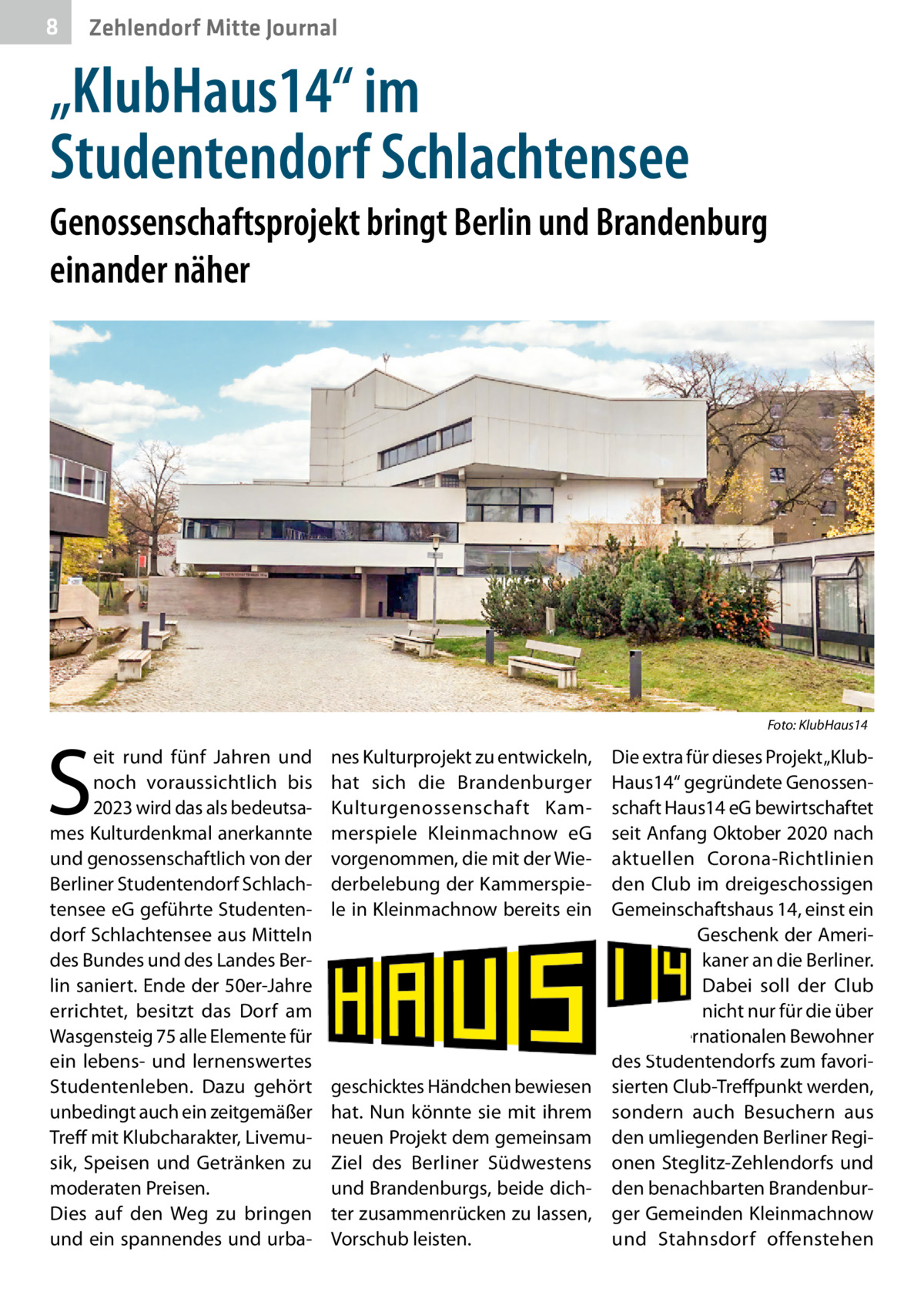 8  Zehlendorf Mitte Journal  „KlubHaus14“ im Studentendorf Schlachtensee Genossenschaftsprojekt bringt Berlin und Brandenburg einander näher  �  S  eit rund fünf Jahren und noch voraussichtlich bis 2023 wird das als bedeutsames Kulturdenkmal anerkannte und genossenschaftlich von der Berliner Studentendorf Schlachtensee eG geführte Studentendorf Schlachtensee aus Mitteln des Bundes und des Landes Berlin saniert. Ende der 50er-Jahre errichtet, besitzt das Dorf am Wasgensteig 75 alle Elemente für ein lebens- und lernenswertes Studentenleben. Dazu gehört unbedingt auch ein zeitgemäßer Treff mit Klubcharakter, Livemusik, Speisen und Getränken zu moderaten Preisen. Dies auf den Weg zu bringen und ein spannendes und urba Foto: KlubHaus14  nes Kulturprojekt zu entwickeln, hat sich die Brandenburger Kulturgenossenschaft Kammerspiele Kleinmachnow eG vorgenommen, die mit der Wiederbelebung der Kammerspiele in Kleinmachnow bereits ein  geschicktes Händchen bewiesen hat. Nun könnte sie mit ihrem neuen Projekt dem gemeinsam Ziel des Berliner Südwestens und Brandenburgs, beide dichter zusammenrücken zu lassen, Vorschub leisten.  Die extra für dieses Projekt „KlubHaus14“ gegründete Genossenschaft Haus14 eG bewirtschaftet seit Anfang Oktober 2020 nach aktuellen Corona-Richtlinien den Club im dreigeschossigen Gemeinschaftshaus 14, einst ein Geschenk der Amerikaner an die Berliner. Dabei soll der Club nicht nur für die über 900 internationalen Bewohner des Studentendorfs zum favorisierten Club-Treffpunkt werden, sondern auch Besuchern aus den umliegenden Berliner Regionen Steglitz-Zehlendorfs und den benachbarten Brandenburger Gemeinden Kleinmachnow und Stahnsdorf offenstehen