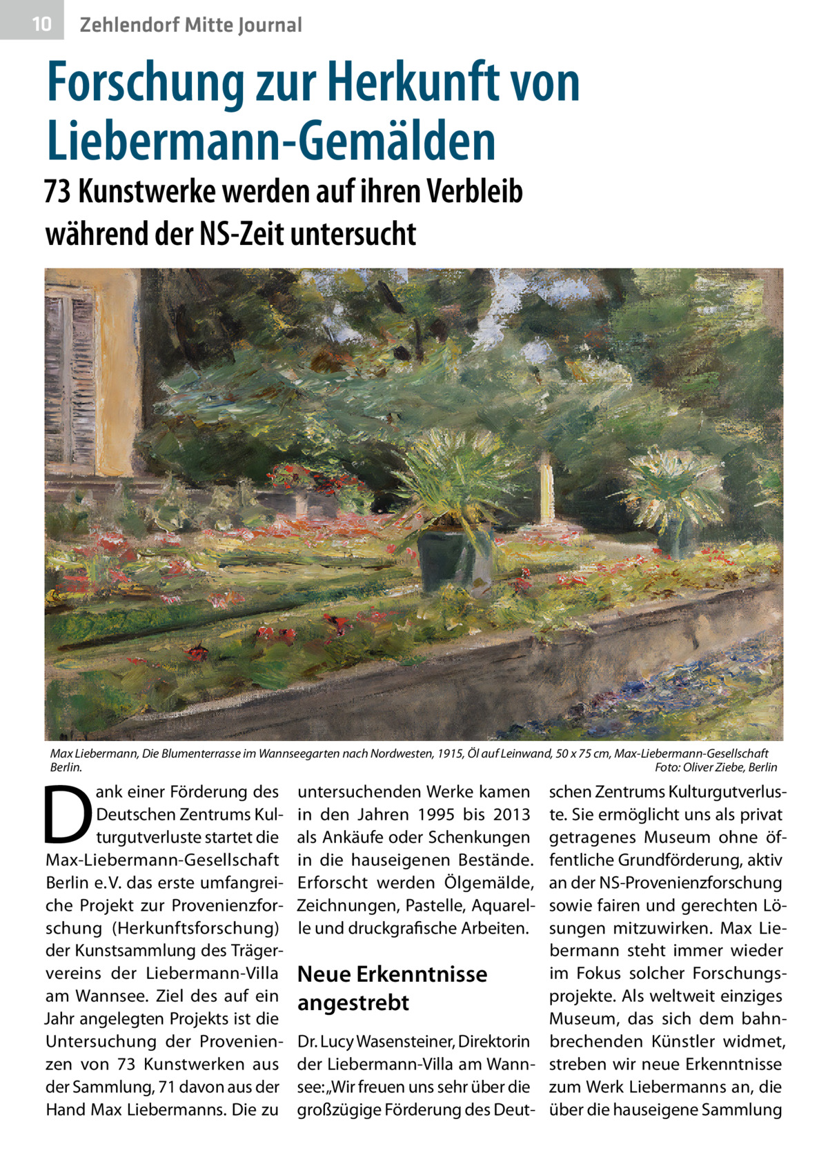 10  Zehlendorf Mitte Journal  Forschung zur Herkunft von Liebermann-Gemälden  73 Kunstwerke werden auf ihren Verbleib während der NS-Zeit untersucht  Max Liebermann, Die Blumenterrasse im Wannseegarten nach Nordwesten, 1915, Öl auf Leinwand, 50 x 75 cm, Max-Liebermann-Gesellschaft Berlin. � Foto: Oliver Ziebe, Berlin  D  ank einer Förderung des Deutschen Zentrums Kulturgutverluste startet die Max-Liebermann-Gesellschaft Berlin e. V. das erste umfangreiche Projekt zur Provenienzforschung (Herkunftsforschung) der Kunstsammlung des Trägervereins der Liebermann-Villa am Wannsee. Ziel des auf ein Jahr angelegten Projekts ist die Untersuchung der Provenienzen von 73  Kunstwerken aus der Sammlung, 71 davon aus der Hand Max Liebermanns. Die zu  untersuchenden Werke kamen in den Jahren 1995 bis 2013 als Ankäufe oder Schenkungen in die hauseigenen Bestände. Erforscht werden Ölgemälde, Zeichnungen, Pastelle, Aquarelle und druckgrafische Arbeiten.  schen Zentrums Kulturgutverluste. Sie ermöglicht uns als privat getragenes Museum ohne öffentliche Grundförderung, aktiv an der NS-Provenienzforschung sowie fairen und gerechten Lösungen mitzuwirken. Max Liebermann steht immer wieder im Fokus solcher ForschungsNeue Erkenntnisse projekte. Als weltweit einziges angestrebt Museum, das sich dem bahnDr. Lucy Wasensteiner, Direktorin brechenden Künstler widmet, der Liebermann-Villa am Wann- streben wir neue Erkenntnisse see: „Wir freuen uns sehr über die zum Werk Liebermanns an, die großzügige Förderung des Deut- über die hauseigene Sammlung