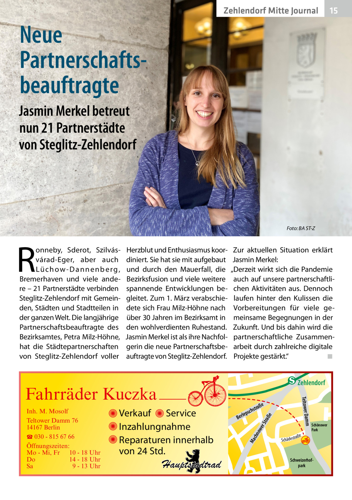 Zehlendorf Mitte Journal  15  Neue Partnerschafts­ beauftragte Jasmin Merkel betreut nun 21 Partnerstädte von Steglitz-Zehlendorf  Foto: BA ST-Z  R  onneby, Sderot, Szilvásvárad-Eger, aber auch L ü­c h o w - D a n n e n b e r g , Bremerhaven und viele andere – 21 Partnerstädte verbinden Steglitz-Zehlendorf mit Gemeinden, Städten und Stadtteilen in der ganzen Welt. Die langjährige Partnerschaftsbeauftragte des Bezirksamtes, Petra Milz-Höhne, hat die Städtepartnerschaften von Steglitz-Zehlendorf voller  Herzblut und Enthusiasmus koordiniert. Sie hat sie mit aufgebaut und durch den Mauerfall, die Bezirksfusion und viele weitere spannende Entwicklungen begleitet. Zum 1. März verabschiedete sich Frau Milz-Höhne nach über 30 Jahren im Bezirksamt in den wohlverdienten Ruhestand. Jasmin Merkel ist als ihre Nachfolgerin die neue Partnerschaftsbeauftragte von Steglitz-Zehlendorf.  Zur aktuellen Situation erklärt Jasmin Merkel: „Derzeit wirkt sich die Pandemie auch auf unsere partnerschaftlichen Aktivitäten aus. Dennoch laufen hinter den Kulissen die Vorbereitungen für viele gemeinsame Begegnungen in der Zukunft. Und bis dahin wird die partnerschaftliche Zusammenarbeit durch zahlreiche digitale Projekte gestärkt.“ � ◾  e  ow er S traß chn  Ma  Schönower Park  Schweizerhofpark  Str.  jery str.  str.  andd  ra ße  h rauc  Hauptstadtrad  S c hä d e s t  Mühlenstr -H Prinz  e raß  chst  leps  Ber  mm  Verkauf Service Inzahlungnahme Reparaturen innerhalb von 24 Std.  udstr.  Gertra  Inh. M. Mosolf Teltower Damm 76 14167 Berlin ☎ 030 - 815 67 66 Öffnungszeiten: Mo - Mi, Fr 10 - 18 Uhr Do 14 - 18 Uhr Sa 9 - 13 Uhr  Teltower Da  Fahrräder Kuczka  n e Stub  Zehlendorf