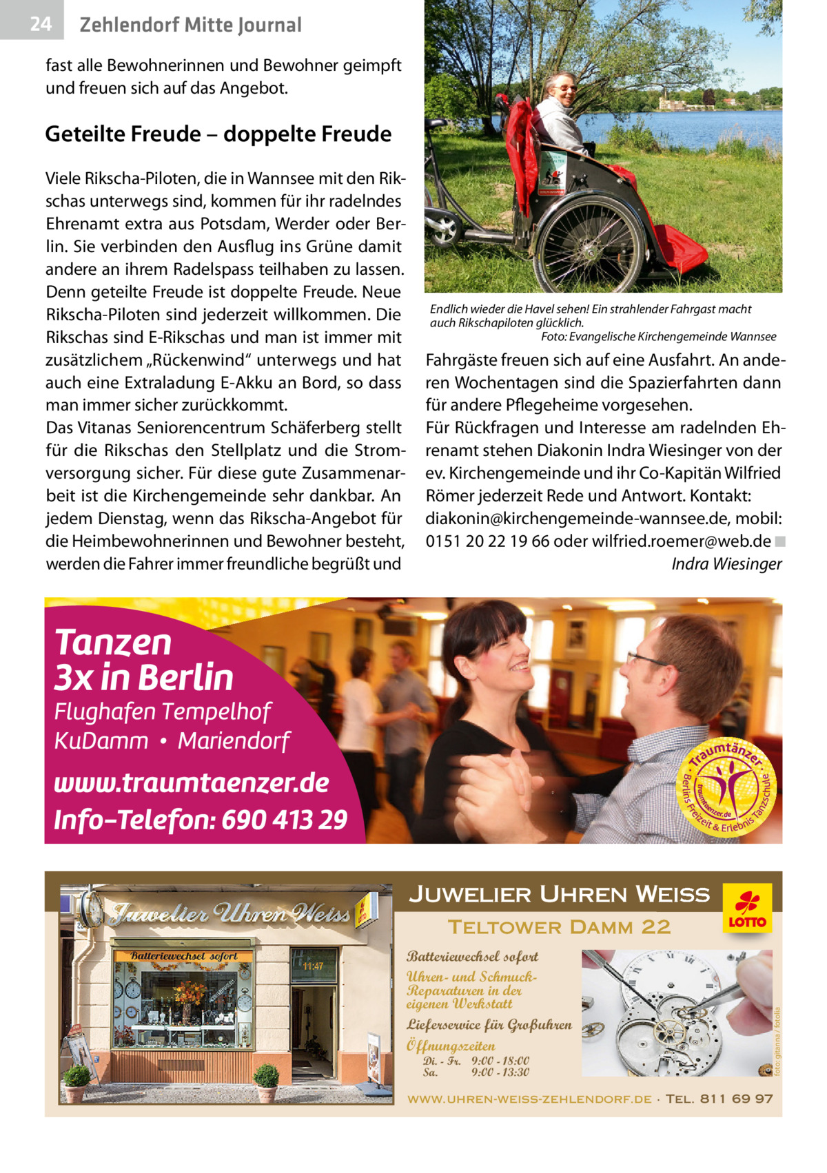 24  Zehlendorf Mitte Journal  fast alle Bewohnerinnen und Bewohner geimpft und freuen sich auf das Angebot.  Geteilte Freude – doppelte Freude  Endlich wieder die Havel sehen! Ein strahlender Fahrgast macht auch Rikschapiloten glücklich. Foto: Evangelische Kirchengemeinde Wannsee  Fahrgäste freuen sich auf eine Ausfahrt. An anderen Wochentagen sind die Spazierfahrten dann für andere Pflegeheime vorgesehen. Für Rückfragen und Interesse am radelnden Ehrenamt stehen Diakonin Indra Wiesinger von der ev. Kirchengemeinde und ihr Co-Kapitän Wilfried Römer jederzeit Rede und Antwort. Kontakt: diakonin@kirchengemeinde-wannsee.de, mobil: 0151 20 22 19 66 oder wilfried.roemer@web.de ◾ Indra Wiesinger  Juwelier Uhren Weiss Teltower Damm 22 Batteriewechsel sofort Uhren- und SchmuckReparaturen in der eigenen Werkstatt Lieferservice für Großuhren Öffnungszeiten Di. - Fr. 9:00 - 18:00 Sa. 9:00 - 13:30  foto: gitanna / fotolia  Viele Rikscha-Piloten, die in Wannsee mit den Rikschas unterwegs sind, kommen für ihr radelndes Ehrenamt extra aus Potsdam, Werder oder Berlin. Sie verbinden den Ausflug ins Grüne damit andere an ihrem Radelspass teilhaben zu lassen. Denn geteilte Freude ist doppelte Freude. Neue Rikscha-Piloten sind jederzeit willkommen. Die Rikschas sind E-Rikschas und man ist immer mit zusätzlichem „Rückenwind“ unterwegs und hat auch eine Extraladung E-Akku an Bord, so dass man immer sicher zurückkommt. Das Vitanas Seniorencentrum Schäferberg stellt für die Rikschas den Stellplatz und die Stromversorgung sicher. Für diese gute Zusammenarbeit ist die Kirchengemeinde sehr dankbar. An jedem Dienstag, wenn das Rikscha-Angebot für die Heimbewohnerinnen und Bewohner besteht, werden die Fahrer immer freundliche begrüßt und  www.uhren-weiss-zehlendorf.de · Tel. 811 69 97