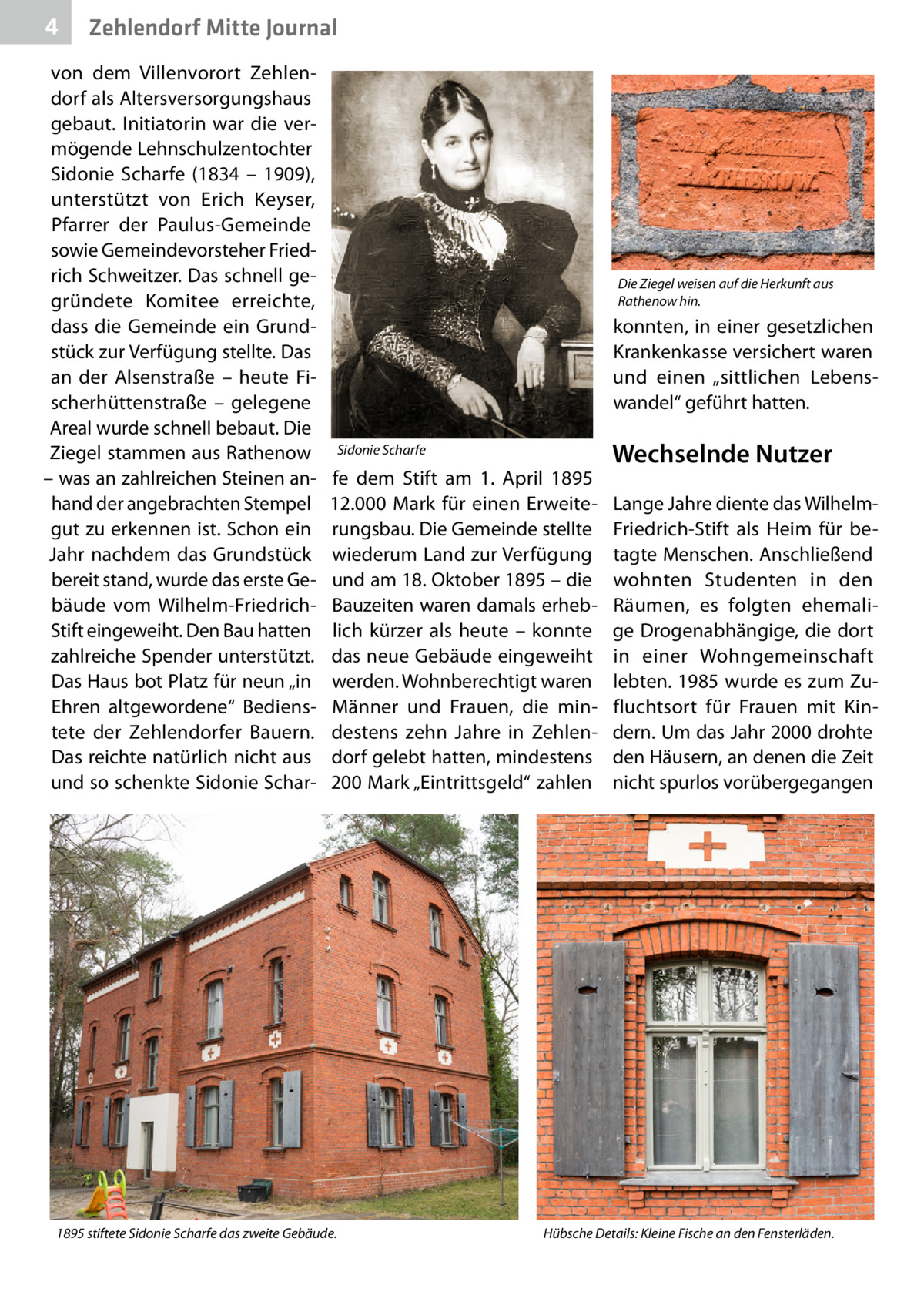 4  Zehlendorf Mitte Journal  von dem Villenvorort Zehlendorf als Altersversorgungshaus gebaut. Initiatorin war die vermögende Lehnschulzentochter Sidonie Scharfe (1834 – 1909), unterstützt von Erich Keyser, Pfarrer der Paulus-Gemeinde sowie Gemeindevorsteher Friedrich Schweitzer. Das schnell gegründete Komitee erreichte, dass die Gemeinde ein Grundstück zur Verfügung stellte. Das an der Alsenstraße – heute Fischerhüttenstraße – gelegene Areal wurde schnell bebaut. Die Ziegel stammen aus Rathenow – was an zahlreichen Steinen anhand der angebrachten Stempel gut zu erkennen ist. Schon ein Jahr nachdem das Grundstück bereit stand, wurde das erste Gebäude vom Wilhelm-FriedrichStift eingeweiht. Den Bau hatten zahlreiche Spender unterstützt. Das Haus bot Platz für neun „in Ehren altgewordene“ Bedienstete der Zehlendorfer Bauern. Das reichte natürlich nicht aus und so schenkte Sidonie Schar Die Ziegel weisen auf die Herkunft aus Rathenow hin.  konnten, in einer gesetzlichen Krankenkasse versichert waren und einen „sittlichen Lebenswandel“ geführt hatten. Sidonie Scharfe  fe dem Stift am 1.  April 1895 12.000  Mark für einen Erweiterungsbau. Die Gemeinde stellte wiederum Land zur Verfügung und am 18. Oktober 1895 – die Bauzeiten waren damals erheblich kürzer als heute – konnte das neue Gebäude eingeweiht werden. Wohnberechtigt waren Männer und Frauen, die mindestens zehn Jahre in Zehlendorf gelebt hatten, mindestens 200 Mark „Eintrittsgeld“ zahlen  1895 stiftete Sidonie Scharfe das zweite Gebäude.  Wechselnde Nutzer Lange Jahre diente das WilhelmFriedrich-Stift als Heim für betagte Menschen. Anschließend wohnten Studenten in den Räumen, es folgten ehemalige Drogenabhängige, die dort in einer Wohngemeinschaft lebten. 1985 wurde es zum Zufluchtsort für Frauen mit Kindern. Um das Jahr 2000 drohte den Häusern, an denen die Zeit nicht spurlos vorübergegangen  Hübsche Details: Kleine Fische an den Fensterläden.