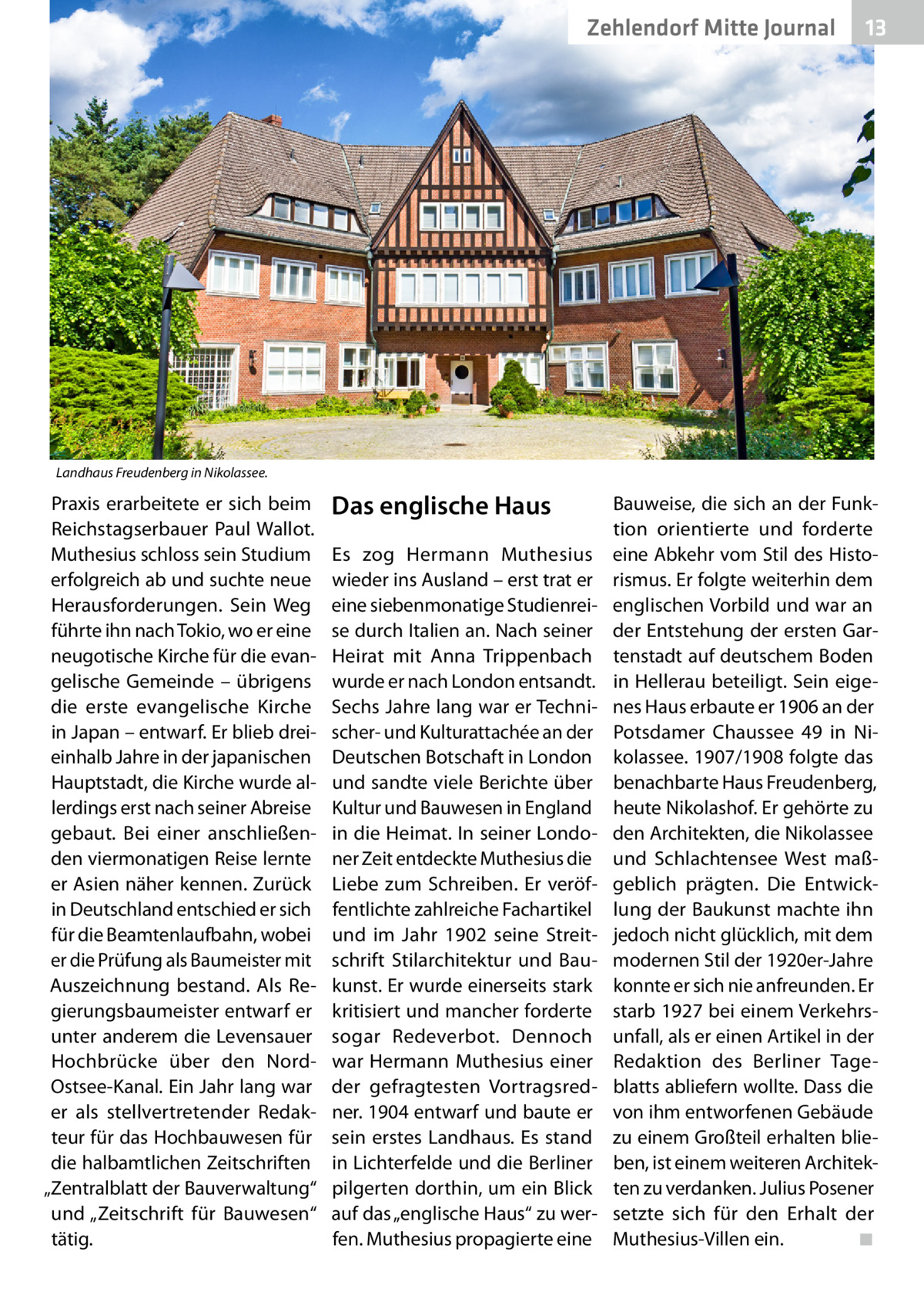 Zehlendorf Mitte Journal  13  Landhaus Freudenberg in Nikolassee.  Praxis erarbeitete er sich beim Reichstagserbauer Paul Wallot. Muthesius schloss sein Studium erfolgreich ab und suchte neue Herausforderungen. Sein Weg führte ihn nach Tokio, wo er eine neugotische Kirche für die evangelische Gemeinde – übrigens die erste evangelische Kirche in Japan – entwarf. Er blieb dreieinhalb Jahre in der japanischen Hauptstadt, die Kirche wurde allerdings erst nach seiner Abreise gebaut. Bei einer anschließenden viermonatigen Reise lernte er Asien näher kennen. Zurück in Deutschland entschied er sich für die Beamtenlaufbahn, wobei er die Prüfung als Baumeister mit Auszeichnung bestand. Als Regierungsbaumeister entwarf er unter anderem die Levensauer Hochbrücke über den NordOstsee-Kanal. Ein Jahr lang war er als stellvertretender Redakteur für das Hochbauwesen für die halbamtlichen Zeitschriften „Zentralblatt der Bauverwaltung“ und „Zeitschrift für Bauwesen“ tätig.  Das englische Haus Es zog Hermann Muthesius wieder ins Ausland – erst trat er eine siebenmonatige Studienreise durch Italien an. Nach seiner Heirat mit Anna Trippenbach wurde er nach London entsandt. Sechs Jahre lang war er Technischer- und Kulturattachée an der Deutschen Botschaft in London und sandte viele Berichte über Kultur und Bauwesen in England in die Heimat. In seiner Londoner Zeit entdeckte Muthesius die Liebe zum Schreiben. Er veröffentlichte zahlreiche Fachartikel und im Jahr 1902 seine Streitschrift Stilarchitektur und Baukunst. Er wurde einerseits stark kritisiert und mancher forderte sogar Redeverbot. Dennoch war Hermann Muthesius einer der gefragtesten Vortragsredner. 1904 entwarf und baute er sein erstes Landhaus. Es stand in Lichterfelde und die Berliner pilgerten dorthin, um ein Blick auf das „englische Haus“ zu werfen. Muthesius propagierte eine  Bauweise, die sich an der Funktion orientierte und forderte eine Abkehr vom Stil des Historismus. Er folgte weiterhin dem englischen Vorbild und war an der Entstehung der ersten Gartenstadt auf deutschem Boden in Hellerau beteiligt. Sein eigenes Haus erbaute er 1906 an der Potsdamer Chaussee 49 in Nikolassee. 1907/1908 folgte das benachbarte Haus Freudenberg, heute Nikolashof. Er gehörte zu den Architekten, die Nikolassee und Schlachtensee West maßgeblich prägten. Die Entwicklung der Baukunst machte ihn jedoch nicht glücklich, mit dem modernen Stil der 1920er-Jahre konnte er sich nie anfreunden. Er starb 1927 bei einem Verkehrsunfall, als er einen Artikel in der Redaktion des Berliner Tageblatts abliefern wollte. Dass die von ihm entworfenen Gebäude zu einem Großteil erhalten blieben, ist einem weiteren Architekten zu verdanken. Julius Posener setzte sich für den Erhalt der Muthesius-Villen ein. � ◾