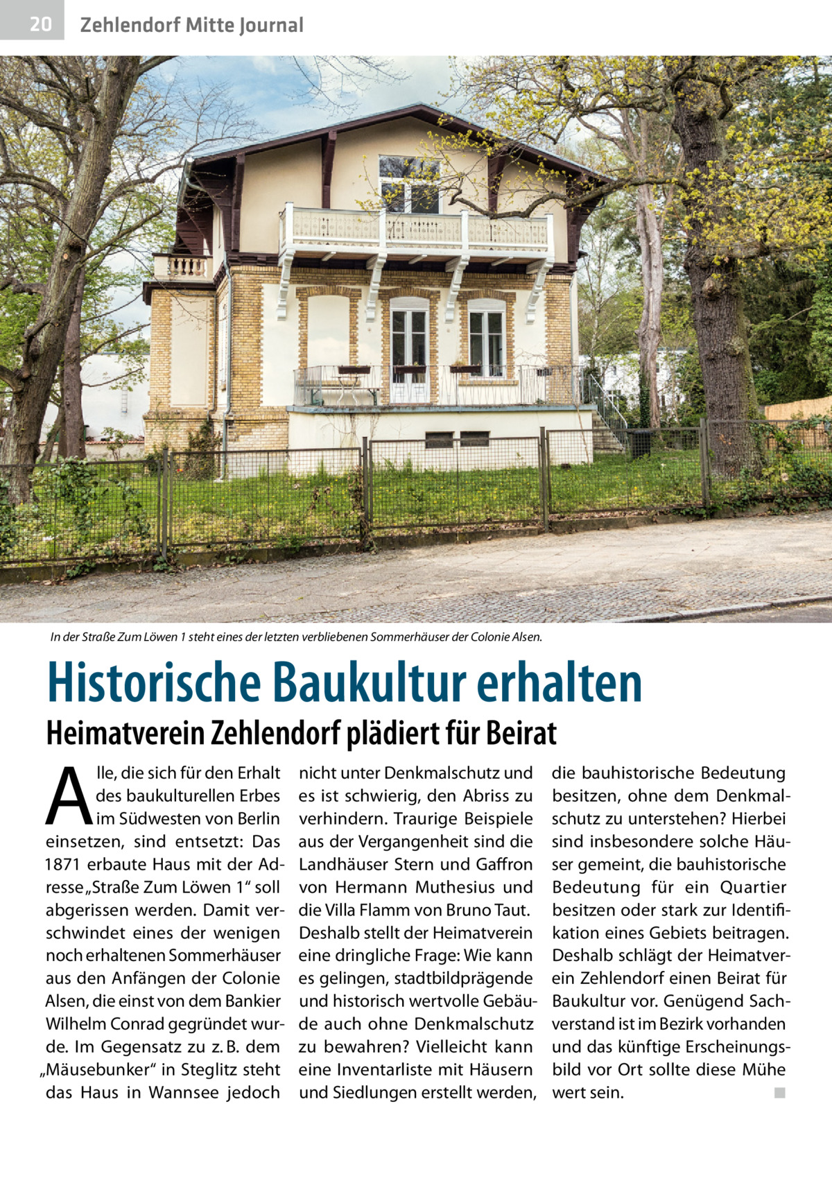 20  Zehlendorf Mitte Journal  In der Straße Zum Löwen 1 steht eines der letzten verbliebenen Sommerhäuser der Colonie Alsen.  Historische Baukultur erhalten  Heimatverein Zehlendorf plädiert für Beirat  A  lle, die sich für den Erhalt des baukulturellen Erbes im Südwesten von Berlin einsetzen, sind entsetzt: Das 1871 erbaute Haus mit der Adresse „Straße Zum Löwen 1“ soll abgerissen werden. Damit verschwindet eines der wenigen noch erhaltenen Sommerhäuser aus den Anfängen der Colonie Alsen, die einst von dem Bankier Wilhelm Conrad gegründet wurde. Im Gegensatz zu z. B. dem „Mäusebunker“ in Steglitz steht das Haus in Wannsee jedoch  nicht unter Denkmalschutz und es ist schwierig, den Abriss zu verhindern. Traurige Beispiele aus der Vergangenheit sind die Landhäuser Stern und Gaffron von Hermann Muthesius und die Villa Flamm von Bruno Taut. Deshalb stellt der Heimatverein eine dringliche Frage: Wie kann es gelingen, stadtbildprägende und historisch wertvolle Gebäude auch ohne Denkmalschutz zu bewahren? Vielleicht kann eine Inventarliste mit Häusern und Siedlungen erstellt werden,  die bauhistorische Bedeutung besitzen, ohne dem Denkmalschutz zu unterstehen? Hierbei sind insbesondere solche Häuser gemeint, die bauhistorische Bedeutung für ein Quartier besitzen oder stark zur Identifikation eines Gebiets beitragen. Deshalb schlägt der Heimatverein Zehlendorf einen Beirat für Baukultur vor. Genügend Sachverstand ist im Bezirk vorhanden und das künftige Erscheinungsbild vor Ort sollte diese Mühe wert sein. � ◾