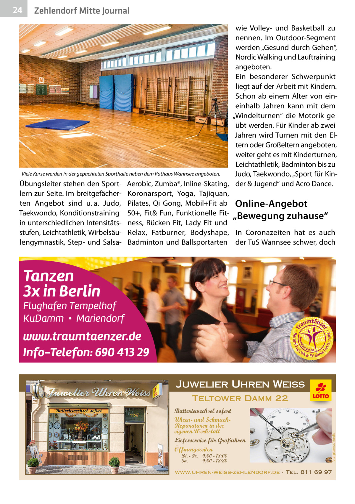 24  Zehlendorf Mitte Journal  wie Volley- und Basketball zu nennen. Im Outdoor-Segment werden „Gesund durch Gehen“, Nordic Walking und Lauftraining angeboten. Ein besonderer Schwerpunkt liegt auf der Arbeit mit Kindern. Schon ab einem Alter von eineinhalb Jahren kann mit dem „Windelturnen“ die Motorik geübt werden. Für Kinder ab zwei Jahren wird Turnen mit den Eltern oder Großeltern angeboten, weiter geht es mit Kinderturnen, Leichtathletik, Badminton bis zu Viele Kurse werden in der gepachteten Sporthalle neben dem Rathaus Wannsee angeboten. Judo, Taekwondo, „Sport für KinÜbungsleiter stehen den Sport- Aerobic, Zumba®, Inline-Skating, der & Jugend“ und Acro Dance. lern zur Seite. Im breitgefächer- Koronarsport, Yoga, Tajiquan, ten Angebot sind u. a. Judo, Pilates, Qi Gong, Mobil+Fit ab Online-Angebot Taekwondo, Konditionstraining 50+, Fit& Fun, Funktionelle Fit- „Bewegung zuhause“ in unterschiedlichen Intensitäts- ness, Rücken Fit, Lady Fit und stufen, Leichtathletik, Wirbelsäu- Relax, Fatburner, Bodyshape, In Coronazeiten hat es auch lengymnastik, Step- und Salsa- Badminton und Ballsportarten der TuS Wannsee schwer, doch  Juwelier Uhren Weiss  Di. - Fr. 9:00 - 18:00 Sa. 9:00 - 13:30  foto: gitanna / fotolia  Teltower Damm 22 Batteriewechsel sofort Uhren- und SchmuckReparaturen in der eigenen Werkstatt Lieferservice für Großuhren Öffnungszeiten  www.uhren-weiss-zehlendorf.de · Tel. 811 69 97