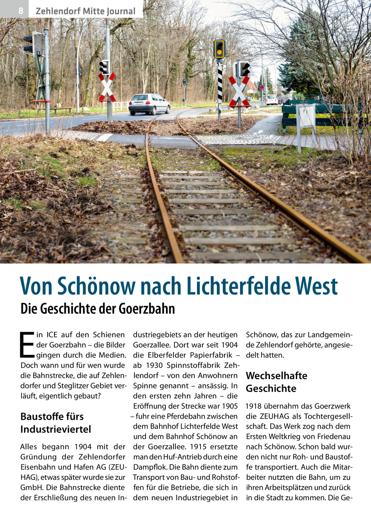 8  Zehlendorf Mitte Journal  Von Schönow nach Lichterfelde West Die Geschichte der Goerzbahn  E  in ICE auf den Schienen der Goerzbahn – die Bilder gingen durch die Medien. Doch wann und für wen wurde die Bahnstrecke, die auf Zehlendorfer und Steglitzer Gebiet verläuft, eigentlich gebaut?  Baustoffe fürs Industrieviertel Alles begann 1904 mit der Gründung der Zehlendorfer Eisenbahn und Hafen AG (ZEUHAG), etwas später wurde sie zur GmbH. Die Bahnstrecke diente der Erschließung des neuen In dustriegebiets an der heutigen Goerzallee. Dort war seit 1904 die Elberfelder Papierfabrik – ab 1930 Spinnstoffabrik Zehlendorf – von den Anwohnern Spinne genannt – ansässig. In den ersten zehn Jahren – die Eröffnung der Strecke war 1905 – fuhr eine Pferdebahn zwischen dem Bahnhof Lichterfelde West und dem Bahnhof Schönow an der Goerzallee. 1915 ersetzte man den Huf-Antrieb durch eine Dampflok. Die Bahn diente zum Transport von Bau- und Rohstoffen für die Betriebe, die sich in dem neuen Industriegebiet in  Schönow, das zur Landgemeinde Zehlendorf gehörte, angesiedelt hatten.  Wechselhafte Geschichte 1918 übernahm das Goerzwerk die ZEUHAG als Tochtergesellschaft. Das Werk zog nach dem Ersten Weltkrieg von Friedenau nach Schönow. Schon bald wurden nicht nur Roh- und Baustoffe transportiert. Auch die Mitarbeiter nutzten die Bahn, um zu ihren Arbeitsplätzen und zurück in die Stadt zu kommen. Die G