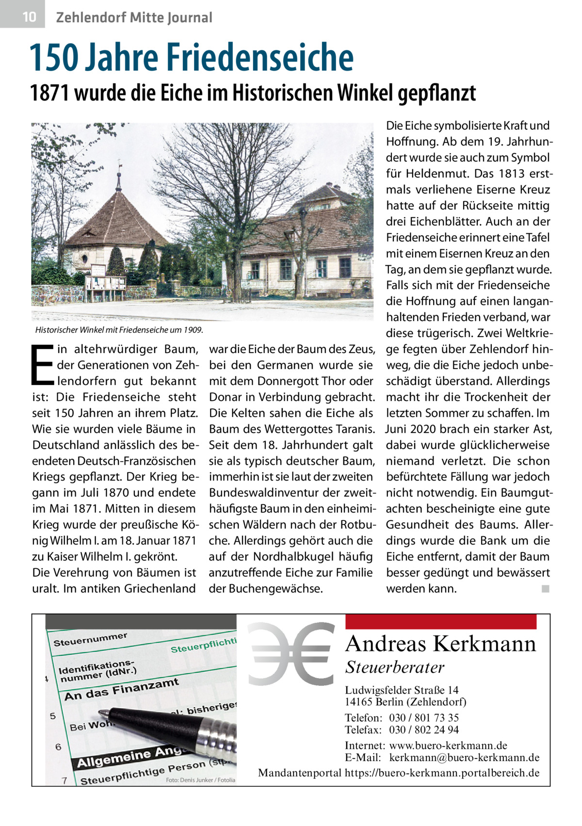 10  Zehlendorf Mitte Journal  150 Jahre Friedenseiche  1871 wurde die Eiche im Historischen Winkel gepflanzt  Historischer Winkel mit Friedenseiche um 1909.  E  in altehrwürdiger Baum, der Generationen von Zehlendorfern gut bekannt ist: Die Friedenseiche steht seit 150 Jahren an ihrem Platz. Wie sie wurden viele Bäume in Deutschland anlässlich des beendeten Deutsch-Französischen Kriegs gepflanzt. Der Krieg begann im Juli 1870 und endete im Mai 1871. Mitten in diesem Krieg wurde der preußische König Wilhelm I. am 18. Januar 1871 zu Kaiser Wilhelm I. gekrönt. Die Verehrung von Bäumen ist uralt. Im antiken Griechenland  war die Eiche der Baum des Zeus, bei den Germanen wurde sie mit dem Donnergott Thor oder Donar in Verbindung gebracht. Die Kelten sahen die Eiche als Baum des Wettergottes Taranis. Seit dem 18.  Jahrhundert galt sie als typisch deutscher Baum, immerhin ist sie laut der zweiten Bundeswaldinventur der zweithäufigste Baum in den einheimischen Wäldern nach der Rotbuche. Allerdings gehört auch die auf der Nordhalbkugel häufig anzutreffende Eiche zur Familie der Buchengewächse.  Die Eiche symbolisierte Kraft und Hoffnung. Ab dem 19. Jahrhundert wurde sie auch zum Symbol für Heldenmut. Das 1813 erstmals verliehene Eiserne Kreuz hatte auf der Rückseite mittig drei Eichenblätter. Auch an der Friedenseiche erinnert eine Tafel mit einem Eisernen Kreuz an den Tag, an dem sie gepflanzt wurde. Falls sich mit der Friedenseiche die Hoffnung auf einen langanhaltenden Frieden verband, war diese trügerisch. Zwei Weltkriege fegten über Zehlendorf hinweg, die die Eiche jedoch unbeschädigt überstand. Allerdings macht ihr die Trockenheit der letzten Sommer zu schaffen. Im Juni 2020 brach ein starker Ast, dabei wurde glücklicherweise niemand verletzt. Die schon befürchtete Fällung war jedoch nicht notwendig. Ein Baumgutachten bescheinigte eine gute Gesundheit des Baums. Allerdings wurde die Bank um die Eiche entfernt, damit der Baum besser gedüngt und bewässert werden kann. � ◾  Andreas Kerkmann Steuerberater  Foto: Denis Junker / Fotolia  Ludwigsfelder Straße 14 14165 Berlin (Zehlendorf) Telefon: 030 / 801 73 35 Telefax: 030 / 802 24 94 Internet: www.buero-kerkmann.de E-Mail: kerkmann@buero-kerkmann.de Mandantenportal https://buero-kerkmann.portalbereich.de