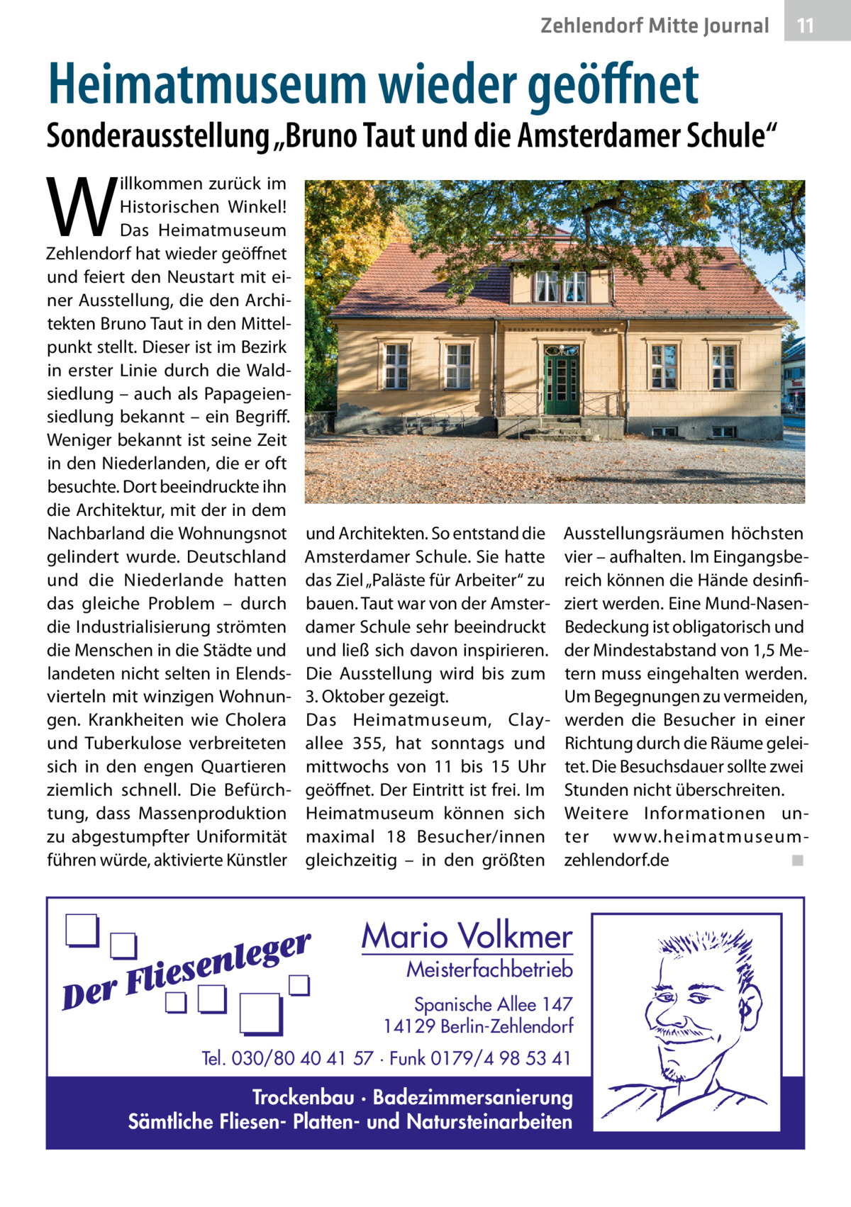 Zehlendorf Mitte Journal  11  Heimatmuseum wieder geöffnet  Sonderausstellung „Bruno Taut und die Amsterdamer Schule“  W  illkommen zurück im Historischen Winkel! Das Heimatmuseum Zehlendorf hat wieder geöffnet und feiert den Neustart mit einer Ausstellung, die den Architekten Bruno Taut in den Mittelpunkt stellt. Dieser ist im Bezirk in erster Linie durch die Waldsiedlung – auch als Papageiensiedlung bekannt – ein Begriff. Weniger bekannt ist seine Zeit in den Niederlanden, die er oft besuchte. Dort beeindruckte ihn die Architektur, mit der in dem Nachbarland die Wohnungsnot gelindert wurde. Deutschland und die Niederlande hatten das gleiche Problem – durch die Industrialisierung strömten die Menschen in die Städte und landeten nicht selten in Elendsvierteln mit winzigen Wohnungen. Krankheiten wie Cholera und Tuberkulose verbreiteten sich in den engen Quartieren ziemlich schnell. Die Befürchtung, dass Massenproduktion zu abgestumpfter Uniformität führen würde, aktivierte Künstler  und Architekten. So entstand die Amsterdamer Schule. Sie hatte das Ziel „Paläste für Arbeiter“ zu bauen. Taut war von der Amsterdamer Schule sehr beeindruckt und ließ sich davon inspirieren. Die Ausstellung wird bis zum 3. Oktober gezeigt. Das Heimatmuseum, Clay­ allee  355, hat sonntags und mittwochs von 11 bis 15  Uhr geöffnet. Der Eintritt ist frei. Im Heimatmuseum können sich maximal 18  Besucher/innen gleichzeitig – in den größten  Ausstellungsräumen höchsten vier – aufhalten. Im Eingangsbereich können die Hände desinfiziert werden. Eine Mund-NasenBedeckung ist obligatorisch und der Mindestabstand von 1,5 Metern muss eingehalten werden. Um Begegnungen zu vermeiden, werden die Besucher in einer Richtung durch die Räume geleitet. Die Besuchsdauer sollte zwei Stunden nicht überschreiten. Weitere Informationen unter www.heimatmuseumzehlendorf.de � ◾  Mario Volkmer  Meisterfachbetrieb  Spanische Allee 147 14129 Berlin-Zehlendorf Tel. 030/80 40 41 57 · Funk 0179/4 98 53 41  Trockenbau · Badezimmersanierung Sämtliche Fliesen- Platten- und Natursteinarbeiten