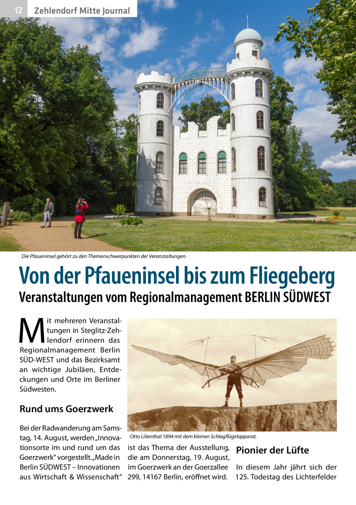 12  Zehlendorf Mitte Journal  Die Pfaueninsel gehört zu den Themenschwerpunkten der Veranstaltungen.  Von der Pfaueninsel bis zum Fliegeberg Veranstaltungen vom Regionalmanagement BERLIN SÜDWEST  M  it mehreren Veranstaltungen in Steglitz-Zehlendorf erinnern das Regionalmanagement Berlin SÜD-WEST und das Bezirksamt an wichtige Jubiläen, Entdeckungen und Orte im Berliner Südwesten.  Rund ums Goerzwerk Bei der Radwanderung am Samstag, 14. August, werden „Innovationsorte im und rund um das Goerzwerk“ vorgestellt. „Made in Berlin SÜDWEST – Innovationen aus Wirtschaft & Wissenschaft“  Otto Lilienthal 1894 mit dem kleinen Schlagflügelapparat.  ist das Thema der Ausstellung, Pionier der Lüfte die am Donnerstag, 19. August, im Goerzwerk an der Goerzallee In diesem Jahr jährt sich der 299, 14167 Berlin, eröffnet wird. 125. Todestag des Lichterfelder