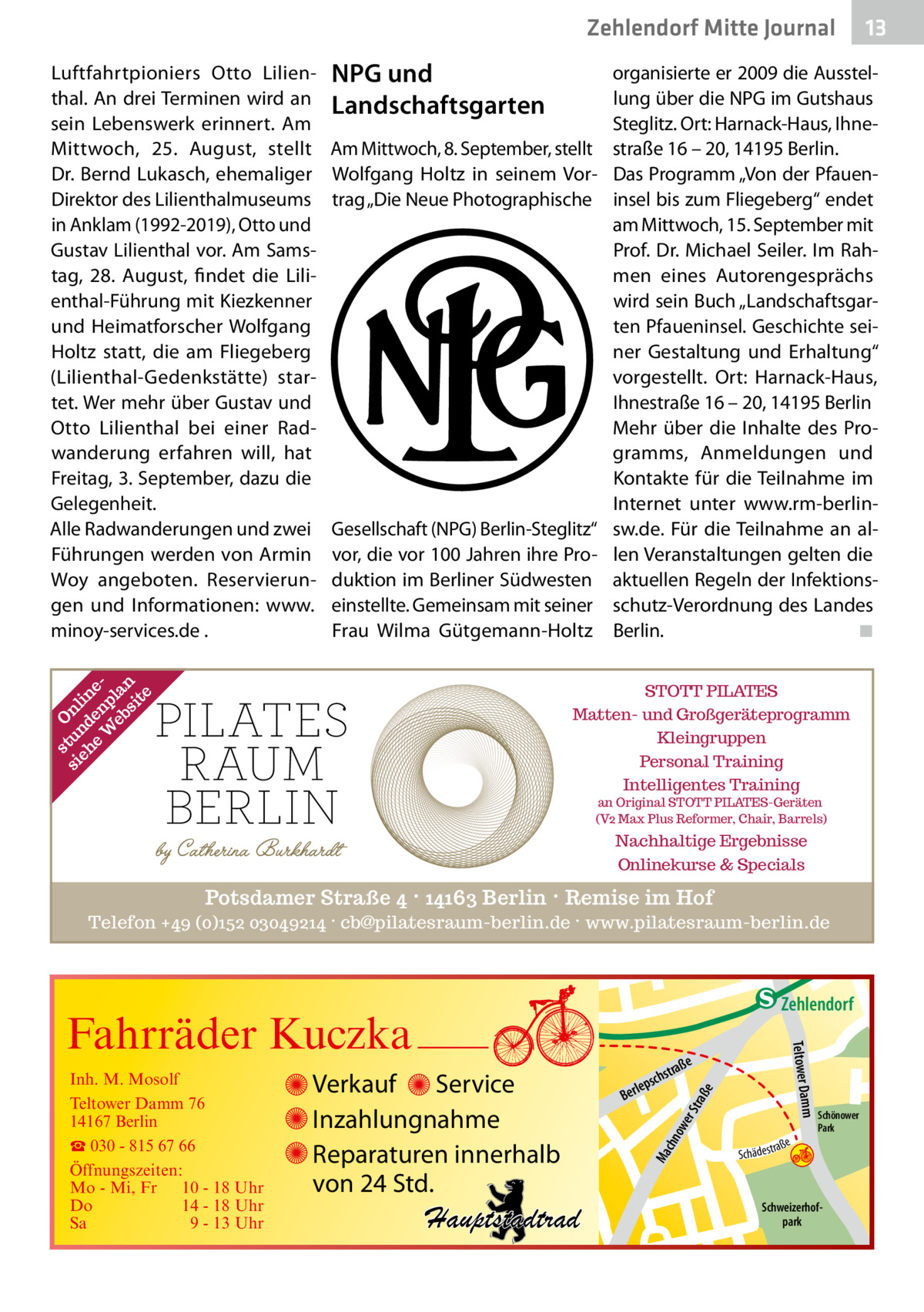 Zehlendorf Mitte Journal Luftfahrtpioniers Otto Lilienthal. An drei Terminen wird an sein Lebenswerk erinnert. Am Mittwoch, 25.  August, stellt Dr. Bernd Lukasch, ehemaliger Direktor des Lilienthalmuseums in Anklam (1992-2019), Otto und Gustav Lilienthal vor. Am Samstag, 28.  August, findet die Lilienthal-Führung mit Kiezkenner und Heimatforscher Wolfgang Holtz statt, die am Fliegeberg (Lilienthal-Gedenkstätte) startet. Wer mehr über Gustav und Otto Lilienthal bei einer Radwanderung erfahren will, hat Freitag, 3. September, dazu die Gelegenheit. Alle Radwanderungen und zwei Führungen werden von Armin Woy angeboten. Reservierungen und Informationen: www. minoy-services.de .  NPG und Landschaftsgarten Am Mittwoch, 8. September, stellt Wolfgang Holtz in seinem Vortrag „Die Neue Photographische  Gesellschaft (NPG) Berlin-Steglitz“ vor, die vor 100 Jahren ihre Produktion im Berliner Südwesten einstellte. Gemeinsam mit seiner Frau Wilma Gütgemann-Holtz  13  organisierte er 2009 die Ausstellung über die NPG im Gutshaus Steglitz. Ort: Harnack-Haus, Ihnestraße 16 – 20, 14195 Berlin. Das Programm „Von der Pfaueninsel bis zum Fliegeberg“ endet am Mittwoch, 15. September mit Prof. Dr. Michael Seiler. Im Rahmen eines Autorengesprächs wird sein Buch „Landschaftsgarten Pfaueninsel. Geschichte seiner Gestaltung und Erhaltung“ vorgestellt. Ort: Harnack-Haus, Ihnestraße 16 – 20, 14195 Berlin Mehr über die Inhalte des Programms, Anmeldungen und Kontakte für die Teilnahme im Internet unter www.rm-berlinsw.de. Für die Teilnahme an allen Veranstaltungen gelten die aktuellen Regeln der Infektionsschutz-Verordnung des Landes Berlin. � ◾  s O si tun nl eh d in e en eW p eb la si n te  STOTT PILATES Matten- und Großgeräteprogramm Kleingruppen Personal Training Intelligentes Training an Original STOTT PILATES-Geräten (V2 Max Plus Reformer, Chair, Barrels)  Nachhaltige Ergebnisse Onlinekurse & Specials  Potsdamer Straße 4 · 14163 Berlin · Remise im Hof Telefon +49 (0)152 03049214 · cb@pilatesraum-berlin.de · www.pilatesraum-berlin.de  e  ow er S traß chn  Ma  Schönower Park  Schweizerhofpark  Str.  jery str.  str.  andd  ra ße  h rauc  Hauptstadtrad  S c hä d e s t  Mühlenstr -H Prinz  e raß  chst  leps  Ber  mm  Verkauf Service Inzahlungnahme Reparaturen innerhalb von 24 Std.  udstr.  Gertra  Inh. M. Mosolf Teltower Damm 76 14167 Berlin ☎ 030 - 815 67 66 Öffnungszeiten: Mo - Mi, Fr 10 - 18 Uhr Do 14 - 18 Uhr Sa 9 - 13 Uhr  Teltower Da  Fahrräder Kuczka  n e Stub  Zehlendorf