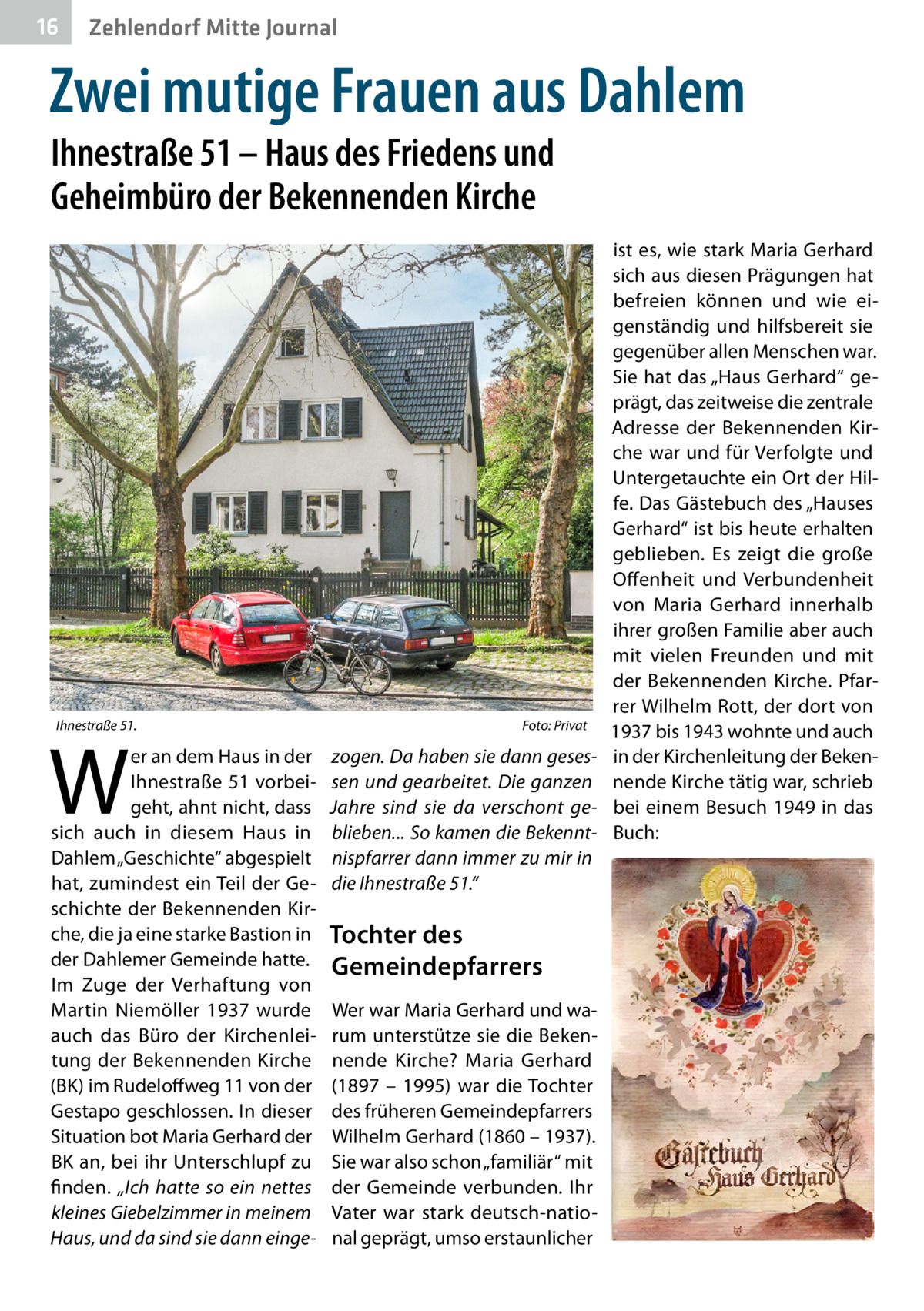 16  Zehlendorf Mitte Journal  Zwei mutige Frauen aus Dahlem Ihnestraße 51 – Haus des Friedens und Geheimbüro der Bekennenden Kirche  Ihnestraße 51.�  W  er an dem Haus in der Ihnestraße 51 vorbeigeht, ahnt nicht, dass sich auch in diesem Haus in Dahlem „Geschichte“ abgespielt hat, zumindest ein Teil der Geschichte der Bekennenden Kirche, die ja eine starke Bastion in der Dahlemer Gemeinde hatte. Im Zuge der Verhaftung von Martin Niemöller 1937 wurde auch das Büro der Kirchenleitung der Bekennenden Kirche (BK) im Rudeloffweg 11 von der Gestapo geschlossen. In dieser Situation bot Maria Gerhard der BK an, bei ihr Unterschlupf zu finden. „Ich hatte so ein nettes kleines Giebelzimmer in meinem Haus, und da sind sie dann einge Foto: Privat  zogen. Da haben sie dann gesessen und gearbeitet. Die ganzen Jahre sind sie da verschont geblieben... So kamen die Bekenntnispfarrer dann immer zu mir in die Ihnestraße 51.“  Tochter des Gemeindepfarrers Wer war Maria Gerhard und warum unterstütze sie die Bekennende Kirche? Maria Gerhard (1897 – 1995) war die Tochter des früheren Gemeindepfarrers Wilhelm Gerhard (1860 – 1937). Sie war also schon „familiär“ mit der Gemeinde verbunden. Ihr Vater war stark deutsch-national geprägt, umso erstaunlicher  ist es, wie stark Maria Gerhard sich aus diesen Prägungen hat befreien können und wie eigenständig und hilfsbereit sie gegenüber allen Menschen war. Sie hat das „Haus Gerhard“ geprägt, das zeitweise die zentrale Adresse der Bekennenden Kirche war und für Verfolgte und Untergetauchte ein Ort der Hilfe. Das Gästebuch des „Hauses Gerhard“ ist bis heute erhalten geblieben. Es zeigt die große Offenheit und Verbundenheit von Maria Gerhard innerhalb ihrer großen Familie aber auch mit vielen Freunden und mit der Bekennenden Kirche. Pfarrer Wilhelm Rott, der dort von 1937 bis 1943 wohnte und auch in der Kirchenleitung der Bekennende Kirche tätig war, schrieb bei einem Besuch 1949 in das Buch: