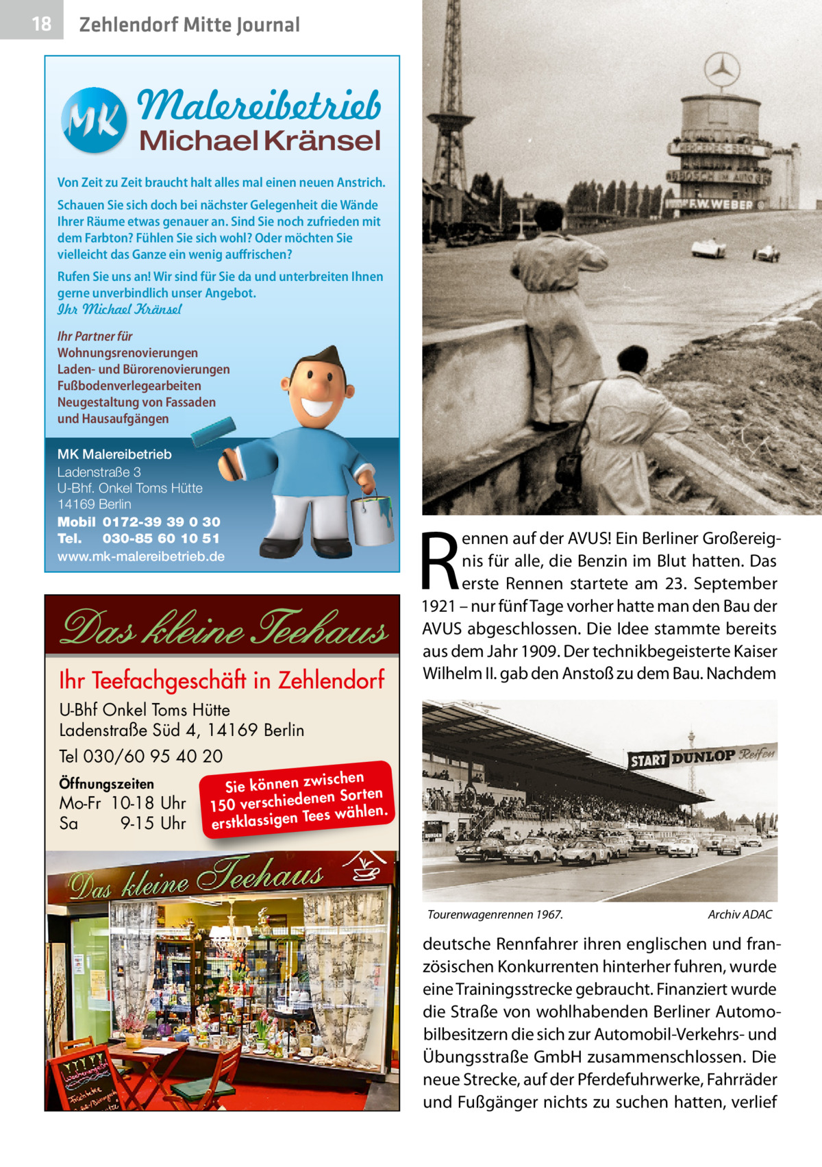 18  Zehlendorf Mitte Journal  Malereibetrieb Michael Kränsel  Von Zeit zu Zeit braucht halt alles mal einen neuen Anstrich. Schauen Sie sich doch bei nächster Gelegenheit die Wände Ihrer Räume etwas genauer an. Sind Sie noch zufrieden mit dem Farbton? Fühlen Sie sich wohl? Oder möchten Sie vielleicht das Ganze ein wenig auffrischen? Rufen Sie uns an! Wir sind für Sie da und unterbreiten Ihnen gerne unverbindlich unser Angebot. Ihr Michael Kränsel Ihr Partner für Wohnungsrenovierungen Laden- und Bürorenovierungen Fußbodenverlegearbeiten Neugestaltung von Fassaden und Hausaufgängen MK Malereibetrieb Ladenstraße 3 U-Bhf. Onkel Toms Hütte 14169 Berlin Mobil 0172-39 39 0 30 Tel. 030-85 60 10 51 www.mk-malereibetrieb.de  R  ennen auf der AVUS! Ein Berliner Großereignis für alle, die Benzin im Blut hatten. Das erste Rennen startete am 23.  September 1921 – nur fünf Tage vorher hatte man den Bau der AVUS abgeschlossen. Die Idee stammte bereits aus dem Jahr 1909. Der technikbegeisterte Kaiser Wilhelm II. gab den Anstoß zu dem Bau. Nachdem  U-Bhf Onkel Toms Hütte Ladenstraße Süd 4, 14169 Berlin Tel 030/60 95 40 20 Öffnungszeiten  Mo-Fr 10-18 Uhr Sa 9-15 Uhr  ischen Sie können zw n Sorten ne de ie ch 150 vers wählen. es Te erstklassigen  Tourenwagenrennen 1967.�  Archiv ADAC  deutsche Rennfahrer ihren englischen und französischen Konkurrenten hinterher fuhren, wurde eine Trainingsstrecke gebraucht. Finanziert wurde die Straße von wohlhabenden Berliner Automobilbesitzern die sich zur Automobil-Verkehrs- und Übungsstraße GmbH zusammenschlossen. Die neue Strecke, auf der Pferdefuhrwerke, Fahrräder und Fußgänger nichts zu suchen hatten, verlief