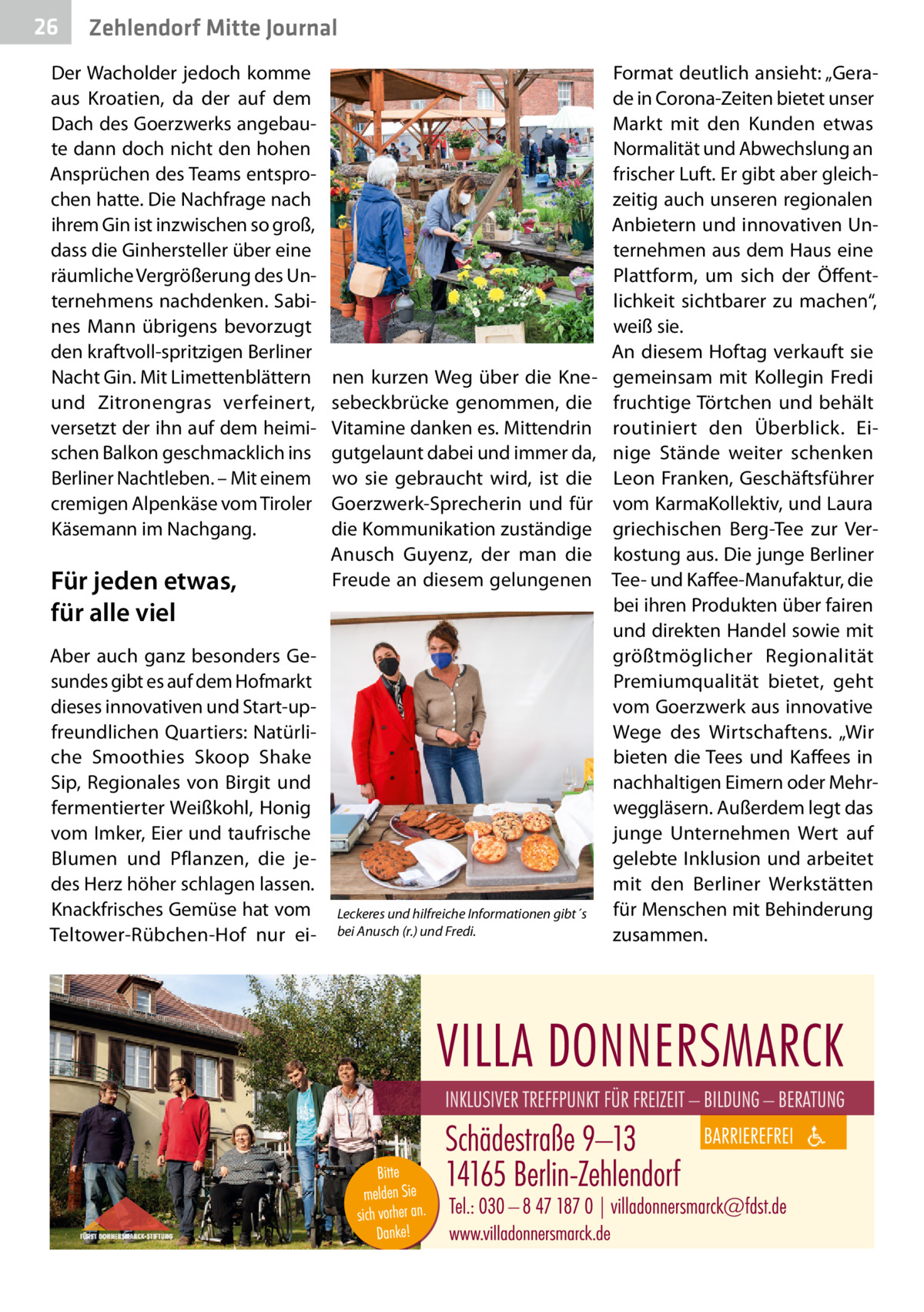 26  Zehlendorf Mitte Journal  Der Wacholder jedoch komme aus Kroatien, da der auf dem Dach des Goerzwerks angebaute dann doch nicht den hohen Ansprüchen des Teams entsprochen hatte. Die Nachfrage nach ihrem Gin ist inzwischen so groß, dass die Ginhersteller über eine räumliche Vergrößerung des Unternehmens nachdenken. Sabines Mann übrigens bevorzugt den kraftvoll-spritzigen Berliner Nacht Gin. Mit Limettenblättern und Zitronengras verfeinert, versetzt der ihn auf dem heimischen Balkon geschmacklich ins Berliner Nachtleben. – Mit einem cremigen Alpenkäse vom Tiroler Käsemann im Nachgang.  Für jeden etwas, für alle viel Aber auch ganz besonders Gesundes gibt es auf dem Hofmarkt dieses innovativen und Start-upfreundlichen Quartiers: Natürliche Smoothies Skoop Shake Sip, Regionales von Birgit und fermentierter Weißkohl, Honig vom Imker, Eier und taufrische Blumen und Pflanzen, die jedes Herz höher schlagen lassen. Knackfrisches Gemüse hat vom Teltower-Rübchen-Hof nur ei nen kurzen Weg über die Knesebeckbrücke genommen, die Vitamine danken es. Mittendrin gutgelaunt dabei und immer da, wo sie gebraucht wird, ist die Goerzwerk-Sprecherin und für die Kommunikation zuständige Anusch Guyenz, der man die Freude an diesem gelungenen  Leckeres und hilfreiche Informationen gibt´s bei Anusch (r.) und Fredi.  Format deutlich ansieht: „Gerade in Corona-Zeiten bietet unser Markt mit den Kunden etwas Normalität und Abwechslung an frischer Luft. Er gibt aber gleichzeitig auch unseren regionalen Anbietern und innovativen Unternehmen aus dem Haus eine Plattform, um sich der Öffentlichkeit sichtbarer zu machen“, weiß sie. An diesem Hoftag verkauft sie gemeinsam mit Kollegin Fredi fruchtige Törtchen und behält routiniert den Überblick. Einige Stände weiter schenken Leon Franken, Geschäftsführer vom KarmaKollektiv, und Laura griechischen Berg-Tee zur Verkostung aus. Die junge Berliner Tee- und Kaffee-Manufaktur, die bei ihren Produkten über fairen und direkten Handel sowie mit größtmöglicher Regionalität Premiumqualität bietet, geht vom Goerzwerk aus innovative Wege des Wirtschaftens. „Wir bieten die Tees und Kaffees in nachhaltigen Eimern oder Mehrweggläsern. Außerdem legt das junge Unternehmen Wert auf gelebte Inklusion und arbeitet mit den Berliner Werkstätten für Menschen mit Behinderung zusammen.