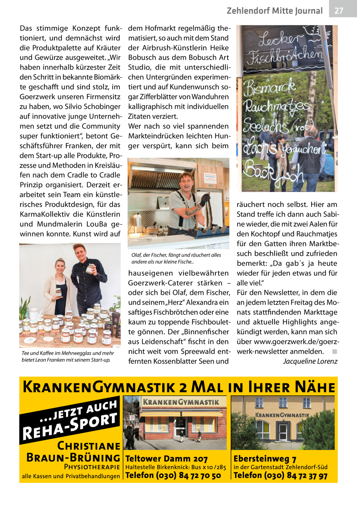 Zehlendorf Mitte Journal Das stimmige Konzept funktioniert, und demnächst wird die Produktpalette auf Kräuter und Gewürze ausgeweitet. „Wir haben innerhalb kürzester Zeit den Schritt in bekannte Biomärkte geschafft und sind stolz, im Goerzwerk unseren Firmensitz zu haben, wo Silvio Schobinger auf innovative junge Unternehmen setzt und die Community super funktioniert“, betont Geschäftsführer Franken, der mit dem Start-up alle Produkte, Prozesse und Methoden in Kreisläufen nach dem Cradle to Cradle Prinzip organisiert. Derzeit erarbeitet sein Team ein künstlerisches Produktdesign, für das KarmaKollektiv die Künstlerin und Mundmalerin LouBa gewinnen konnte. Kunst wird auf  dem Hofmarkt regelmäßig thematisiert, so auch mit dem Stand der Airbrush-Künstlerin Heike Bobusch aus dem Bobusch Art Studio, die mit unterschiedlichen Untergründen experimentiert und auf Kundenwunsch sogar Zifferblätter von Wanduhren kalligraphisch mit individuellen Zitaten verziert. Wer nach so viel spannenden Markteindrücken leichten Hunger verspürt, kann sich beim  Olaf, der Fischer, fängt und räuchert alles andere als nur kleine Fische..  Tee und Kaffee im Mehrwegglas und mehr bietet Leon Franken mit seinem Start-up.  27  hauseigenen vielbewährten Goerzwerk-Caterer stärken – oder sich bei Olaf, dem Fischer, und seinem „Herz“ Alexandra ein saftiges Fischbrötchen oder eine kaum zu toppende Fischboulette gönnen. Der „Binnenfischer aus Leidenschaft“ fischt in den nicht weit vom Spreewald entfernten Kossenblatter Seen und  räuchert noch selbst. Hier am Stand treffe ich dann auch Sabine wieder, die mit zwei Aalen für den Kochtopf und Rauchmatjes für den Gatten ihren Marktbesuch beschließt und zufrieden bemerkt: „Da gab´s ja heute wieder für jeden etwas und für alle viel.“ Für den Newsletter, in dem die an jedem letzten Freitag des Monats stattfindenden Markttage und aktuelle Highlights angekündigt werden, kann man sich über www.goerzwerk.de/goerzwerk-newsletter anmelden.� ◾ � Jacqueline Lorenz