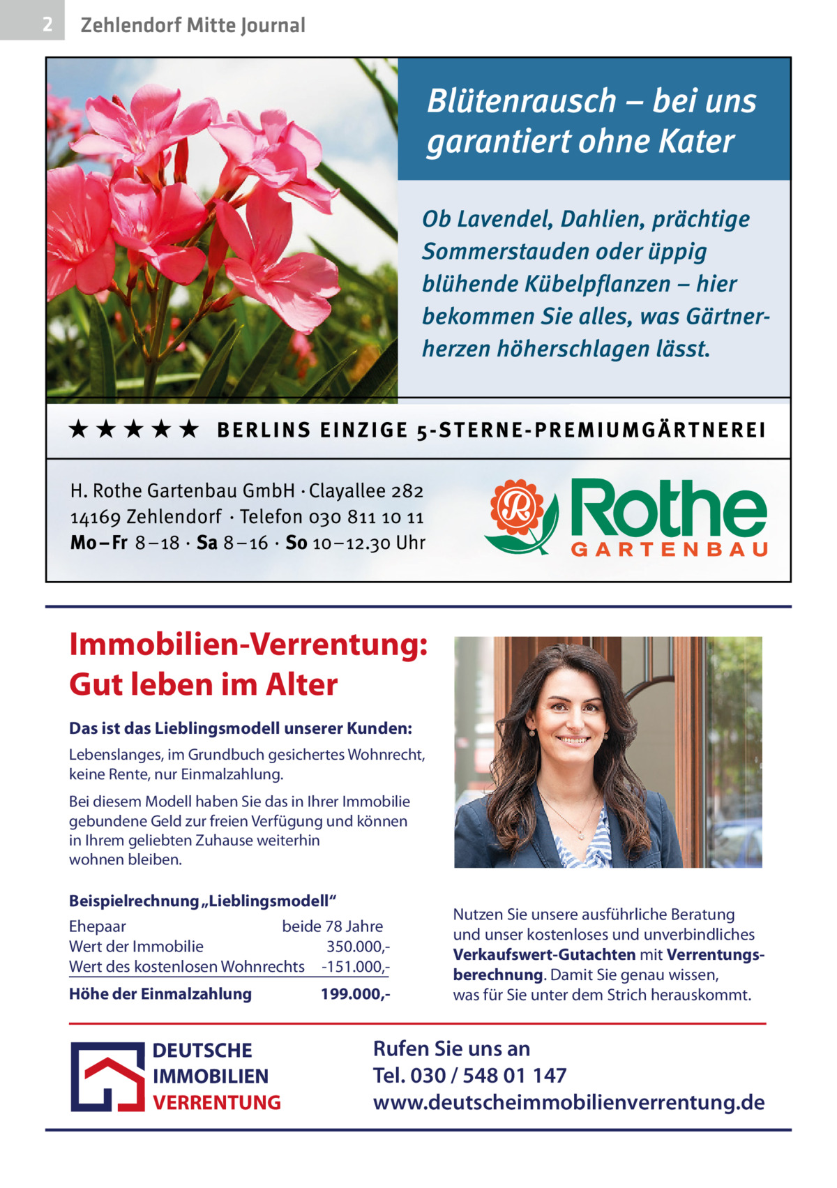 2  Zehlendorf Mitte Journal  Immobilien-Verrentung: Gut leben im Alter Das ist das Lieblingsmodell unserer Kunden: Lebenslanges, im Grundbuch gesichertes Wohnrecht, keine Rente, nur Einmalzahlung. Bei diesem Modell haben Sie das in Ihrer Immobilie gebundene Geld zur freien Verfügung und können in Ihrem geliebten Zuhause weiterhin wohnen bleiben.  Beispielrechnung „Lieblingsmodell“ Ehepaar beide 78 Jahre Wert der Immobilie 350.000,Wert des kostenlosen Wohnrechts -151.000,Höhe der Einmalzahlung  DEUTSCHE IMMOBILIEN VERRENTUNG  199.000, Nutzen Sie unsere ausführliche Beratung und unser kostenloses und unverbindliches Verkaufswert-Gutachten mit Verrentungsberechnung. Damit Sie genau wissen, was für Sie unter dem Strich herauskommt.  Rufen Sie uns an Tel. 030 / 548 01 147 www.deutscheimmobilienverrentung.de