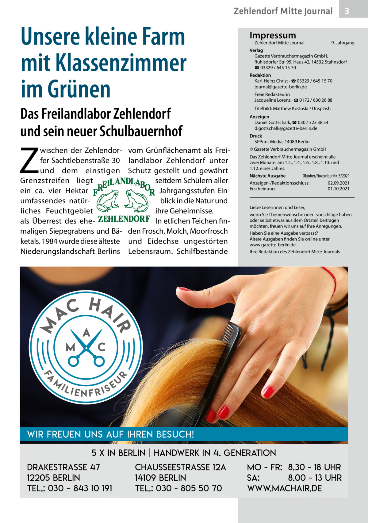 Zehlendorf Mitte Journal  Unsere kleine Farm mit Klassenzimmer im Grünen  Das Freilandlabor Zehlendorf und sein neuer Schulbauernhof  Z  Fa  m  9. Jahrgang  Redaktion Karl-Heinz Christ · ☎ 03329 / 645 15 70 journal@gazette-berlin.de Freie Redakteurin Jacqueline Lorenz · ☎ 0172 / 630 26 88 Titelbild: Matthew Kosloski / Unsplash Anzeigen Daniel Gottschalk, ☎ 030 / 323 38 54 d.gottschalk@gazette-berlin.de Druck SPPrint Media, 14089 Berlin © Gazette Verbrauchermagazin GmbH Das Zehlendorf Mitte Journal erscheint alle zwei Monate: am 1.2., 1.4., 1.6., 1.8., 1.10. und 1.12. eines Jahres. Oktober/November Nr. 5/2021 Nächste Ausgabe 	 Anzeigen-/Redaktionsschluss:	02.09.2021 Erscheinung:	01.10.2021  Liebe Leserinnen und Leser, wenn Sie Themenwünsche oder -vorschläge haben oder selbst etwas aus dem Ortsteil beitragen möchten, freuen wir uns auf Ihre Anregungen. Haben Sie eine Ausgabe verpasst? Ältere Ausgaben finden Sie online unter www.gazette-berlin.de. Ihre Redaktion des Zehlendorf Mitte Journals  HA  r  AC  vom Grünflächenamt als Freilandlabor Zehlendorf unter Schutz gestellt und gewährt seitdem Schülern aller Jahrgangsstufen Einblick in die Natur und ihre Geheimnisse. In etlichen Teichen finden Frosch, Molch, Moorfrosch und Eidechse ungestörten Lebensraum. Schilfbestände  Zehlendorf Mitte Journal�  Verlag Gazette Verbrauchermagazin GmbH, Ruhlsdorfer Str. 95, Haus 42, 14532 Stahnsdorf ☎ 03329 / 645 15 70  IR  M  wischen der Zehlendorfer Sachtlebenstraße 30 und dem einstigen Grenzstreifen liegt ein ca. vier Hektar umfassendes natürliches Feuchtgebiet als Überrest des ehemaligen Siepegrabens und Bäketals. 1984 wurde diese älteste Niederungslandschaft Berlins  Impressum  ili  enfris  eu  Wir freuen uns auf Ihren Besuch! 5 x in Berlin | Handwerk in 4. Generation Drakestrasse 47 12205 Berlin Tel.: 030 – 843 10 191  Chausseestraße 12a 14109 Berlin Tel.: 030 - 805 50 70  3  Mo - Fr: 8.30 - 18 Uhr Sa: 8.00 - 13 Uhr www.machair.de