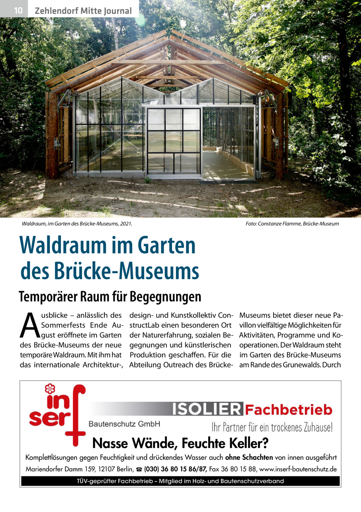 10  Zehlendorf Mitte Journal  Waldraum, im Garten des Brücke-Museums, 2021.�  Foto: Constanze Flamme, Brücke-Museum  Waldraum im Garten des Brücke-Museums Temporärer Raum für Begegnungen  A  usblicke – anlässlich des Sommerfests Ende August eröffnete im Garten des Brücke-Museums der neue temporäre Waldraum. Mit ihm hat das internationale Architektur-,  design- und Kunstkollektiv ConstructLab einen besonderen Ort der Naturerfahrung, sozialen Begegnungen und künstlerischen Produktion geschaffen. Für die Abteilung Outreach des Brücke Museums bietet dieser neue Pavillon vielfältige Möglichkeiten für Aktivitäten, Programme und Kooperationen. Der Waldraum steht im Garten des Brücke-Museums am Rande des Grunewalds. Durch  Nasse Wände, Feuchte Keller? Komplettlösungen gegen Feuchtigkeit und drückendes Wasser auch ohne Schachten von innen ausgeführt Mariendorfer Damm 159, 12107 Berlin, ☎ (030) 36 80 15 86/87, Fax 36 80 15 88, www.inserf-bautenschutz.de TÜV-geprüfter Fachbetrieb – Mitglied im Holz- und Bautenschutzverband