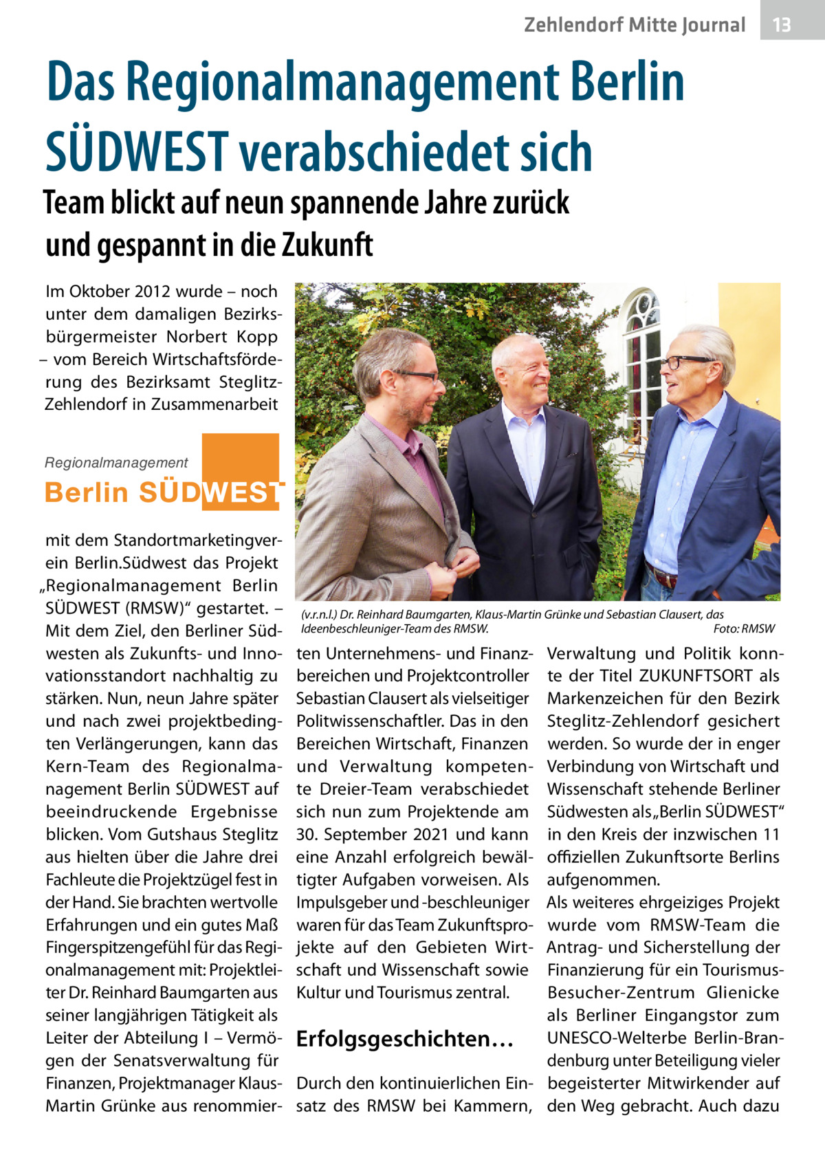 Zehlendorf Mitte Journal  13  Das Regionalmanagement Berlin SÜDWEST verabschiedet sich  Team blickt auf neun spannende Jahre zurück und gespannt in die Zukunft Im Oktober 2012 wurde – noch unter dem damaligen Bezirksbürgermeister Norbert Kopp – vom Bereich Wirtschaftsförderung des Bezirksamt SteglitzZehlendorf in Zusammenarbeit Regionalmanagement  mit dem Standortmarketingverein Berlin.Südwest das Projekt „Regionalmanagement Berlin SÜDWEST (RMSW)“ gestartet. – Mit dem Ziel, den Berliner Südwesten als Zukunfts- und Innovationsstandort nachhaltig zu stärken. Nun, neun Jahre später und nach zwei projektbedingten Verlängerungen, kann das Kern-Team des Regionalmanagement Berlin SÜDWEST auf beeindruckende Ergebnisse blicken. Vom Gutshaus Steglitz aus hielten über die Jahre drei Fachleute die Projektzügel fest in der Hand. Sie brachten wertvolle Erfahrungen und ein gutes Maß Fingerspitzengefühl für das Regionalmanagement mit: Projektleiter Dr. Reinhard Baumgarten aus seiner langjährigen Tätigkeit als Leiter der Abteilung I – Vermögen der Senatsverwaltung für Finanzen, Projektmanager KlausMartin Grünke aus renommier (v.r.n.l.) Dr. Reinhard Baumgarten, Klaus-Martin Grünke und Sebastian Clausert, das Ideenbeschleuniger-Team des RMSW.� Foto: RMSW  Verwaltung und Politik konnte der Titel ZUKUNFTSORT als Markenzeichen für den Bezirk Steglitz-Zehlendorf gesichert werden. So wurde der in enger Verbindung von Wirtschaft und Wissenschaft stehende Berliner Südwesten als „Berlin SÜDWEST“ in den Kreis der inzwischen 11 offiziellen Zukunftsorte Berlins aufgenommen. Als weiteres ehrgeiziges Projekt wurde vom RMSW-Team die Antrag- und Sicherstellung der Finanzierung für ein TourismusBesucher-Zentrum Glienicke als Berliner Eingangstor zum Erfolgsgeschichten… UNESCO-Welterbe Berlin-Brandenburg unter Beteiligung vieler Durch den kontinuierlichen Ein- begeisterter Mitwirkender auf satz des RMSW bei Kammern, den Weg gebracht. Auch dazu  ten Unternehmens- und Finanzbereichen und Projektcontroller Sebastian Clausert als vielseitiger Politwissenschaftler. Das in den Bereichen Wirtschaft, Finanzen und Verwaltung kompetente Dreier-Team verabschiedet sich nun zum Projektende am 30. September 2021 und kann eine Anzahl erfolgreich bewältigter Aufgaben vorweisen. Als Impulsgeber und -beschleuniger waren für das Team Zukunftsprojekte auf den Gebieten Wirtschaft und Wissenschaft sowie Kultur und Tourismus zentral.