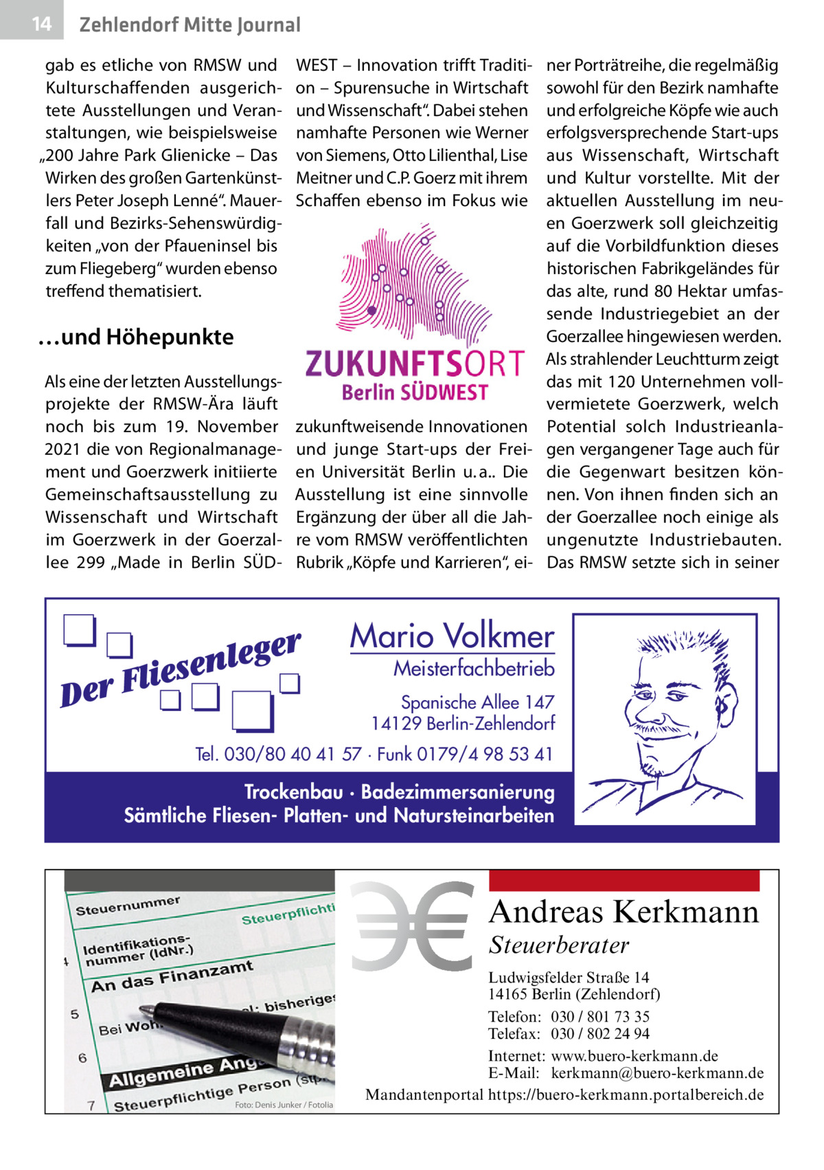 14  Zehlendorf Mitte Journal  gab es etliche von RMSW und Kulturschaffenden ausgerichtete Ausstellungen und Veranstaltungen, wie beispielsweise „200 Jahre Park Glienicke – Das Wirken des großen Gartenkünstlers Peter Joseph Lenné“. Mauerfall und Bezirks-Sehenswürdigkeiten „von der Pfaueninsel bis zum Fliegeberg“ wurden ebenso treffend thematisiert.  WEST – Innovation trifft Tradition – Spurensuche in Wirtschaft und Wissenschaft“. Dabei stehen namhafte Personen wie Werner von Siemens, Otto Lilienthal, Lise Meitner und C.P. Goerz mit ihrem Schaffen ebenso im Fokus wie  …und Höhepunkte Als eine der letzten Ausstellungsprojekte der RMSW-Ära läuft noch bis zum 19.  November 2021 die von Regionalmanagement und Goerzwerk initiierte Gemeinschaftsausstellung zu Wissenschaft und Wirtschaft im Goerzwerk in der Goerzallee  299 „Made in Berlin SÜD zukunftweisende Innovationen und junge Start-ups der Freien Universität Berlin u. a.. Die Ausstellung ist eine sinnvolle Ergänzung der über all die Jahre vom RMSW veröffentlichten Rubrik „Köpfe und Karrieren“, ei ner Porträtreihe, die regelmäßig sowohl für den Bezirk namhafte und erfolgreiche Köpfe wie auch erfolgsversprechende Start-ups aus Wissenschaft, Wirtschaft und Kultur vorstellte. Mit der aktuellen Ausstellung im neuen Goerzwerk soll gleichzeitig auf die Vorbildfunktion dieses historischen Fabrikgeländes für das alte, rund 80 Hektar umfassende Industriegebiet an der Goerzallee hingewiesen werden. Als strahlender Leuchtturm zeigt das mit 120 Unternehmen vollvermietete Goerzwerk, welch Potential solch Industrieanlagen vergangener Tage auch für die Gegenwart besitzen können. Von ihnen finden sich an der Goerzallee noch einige als ungenutzte Industriebauten. Das RMSW setzte sich in seiner  Mario Volkmer  Meisterfachbetrieb  Spanische Allee 147 14129 Berlin-Zehlendorf Tel. 030/80 40 41 57 · Funk 0179/4 98 53 41  Trockenbau · Badezimmersanierung Sämtliche Fliesen- Platten- und Natursteinarbeiten  Andreas Kerkmann Steuerberater  Foto: Denis Junker / Fotolia  Ludwigsfelder Straße 14 14165 Berlin (Zehlendorf) Telefon: 030 / 801 73 35 Telefax: 030 / 802 24 94 Internet: www.buero-kerkmann.de E-Mail: kerkmann@buero-kerkmann.de Mandantenportal https://buero-kerkmann.portalbereich.de