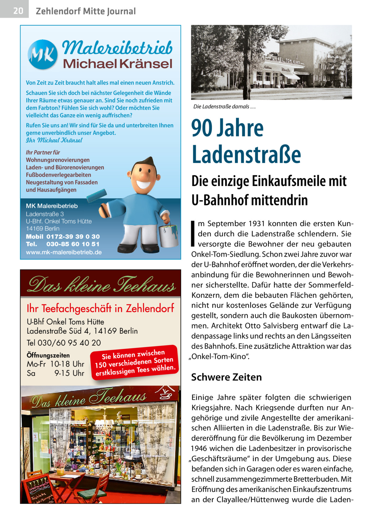 20  Zehlendorf Mitte Journal  Malereibetrieb Michael Kränsel  Von Zeit zu Zeit braucht halt alles mal einen neuen Anstrich. Schauen Sie sich doch bei nächster Gelegenheit die Wände Ihrer Räume etwas genauer an. Sind Sie noch zufrieden mit dem Farbton? Fühlen Sie sich wohl? Oder möchten Sie vielleicht das Ganze ein wenig auffrischen? Rufen Sie uns an! Wir sind für Sie da und unterbreiten Ihnen gerne unverbindlich unser Angebot. Ihr Michael Kränsel Ihr Partner für Wohnungsrenovierungen Laden- und Bürorenovierungen Fußbodenverlegearbeiten Neugestaltung von Fassaden und Hausaufgängen MK Malereibetrieb Ladenstraße 3 U-Bhf. Onkel Toms Hütte 14169 Berlin Mobil 0172-39 39 0 30 Tel. 030-85 60 10 51 www.mk-malereibetrieb.de  U-Bhf Onkel Toms Hütte Ladenstraße Süd 4, 14169 Berlin Tel 030/60 95 40 20 Öffnungszeiten  Mo-Fr 10-18 Uhr Sa 9-15 Uhr  ischen Sie können zw n Sorten ne de ie ch 150 vers wählen. es Te erstklassigen  Die Ladenstraße damals …  90 Jahre Ladenstraße Die einzige Einkaufsmeile mit U-Bahnhof mittendrin  I  m September 1931 konnten die ersten Kunden durch die Ladenstraße schlendern. Sie versorgte die Bewohner der neu gebauten Onkel-Tom-Siedlung. Schon zwei Jahre zuvor war der U-Bahnhof eröffnet worden, der die Verkehrsanbindung für die Bewohnerinnen und Bewohner sicherstellte. Dafür hatte der SommerfeldKonzern, dem die bebauten Flächen gehörten, nicht nur kostenloses Gelände zur Verfügung gestellt, sondern auch die Baukosten übernommen. Architekt Otto Salvisberg entwarf die Ladenpassage links und rechts an den Längsseiten des Bahnhofs. Eine zusätzliche Attraktion war das „Onkel-Tom-Kino“.  Schwere Zeiten Einige Jahre später folgten die schwierigen Kriegsjahre. Nach Kriegsende durften nur Angehörige und zivile Angestellte der amerikanischen Alliierten in die Ladenstraße. Bis zur Wiedereröffnung für die Bevölkerung im Dezember 1946 wichen die Ladenbesitzer in provisorische „Geschäftsräume“ in der Umgebung aus. Diese befanden sich in Garagen oder es waren einfache, schnell zusammengezimmerte Bretterbuden. Mit Eröffnung des amerikanischen Einkaufszentrums an der Clayallee/Hüttenweg wurde die Lade