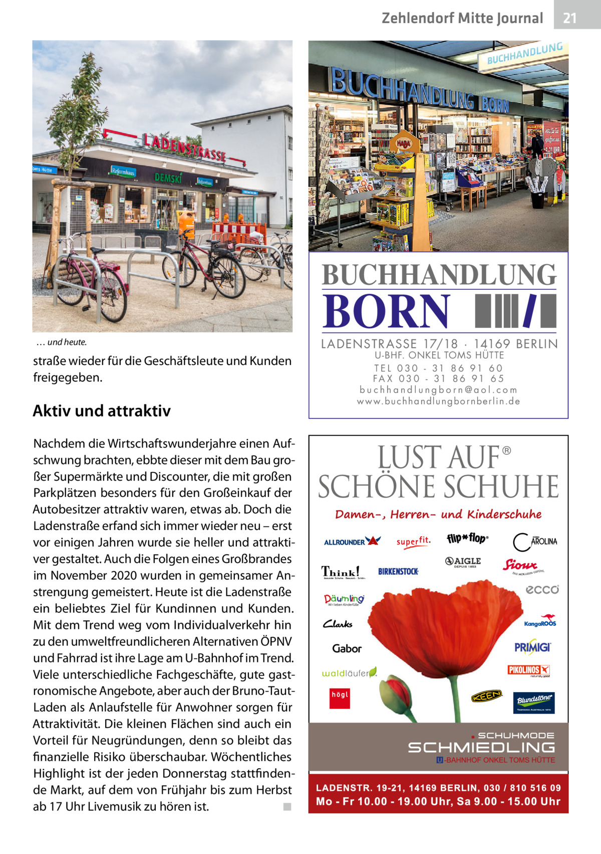 Zehlendorf Mitte Journal  BUCHHANDLUNG … und heute.  straße wieder für die Geschäftsleute und Kunden freigegeben.  Aktiv und attraktiv Nachdem die Wirtschaftswunderjahre einen Aufschwung brachten, ebbte dieser mit dem Bau großer Supermärkte und Discounter, die mit großen Parkplätzen besonders für den Großeinkauf der Autobesitzer attraktiv waren, etwas ab. Doch die Ladenstraße erfand sich immer wieder neu – erst vor einigen Jahren wurde sie heller und attraktiver gestaltet. Auch die Folgen eines Großbrandes im November 2020 wurden in gemeinsamer Anstrengung gemeistert. Heute ist die Ladenstraße ein beliebtes Ziel für Kundinnen und Kunden. Mit dem Trend weg vom Individualverkehr hin zu den umweltfreundlicheren Alternativen ÖPNV und Fahrrad ist ihre Lage am U-Bahnhof im Trend. Viele unterschiedliche Fachgeschäfte, gute gastronomische Angebote, aber auch der Bruno-TautLaden als Anlaufstelle für Anwohner sorgen für Attraktivität. Die kleinen Flächen sind auch ein Vorteil für Neugründungen, denn so bleibt das finanzielle Risiko überschaubar. Wöchentliches Highlight ist der jeden Donnerstag stattfindende Markt, auf dem von Frühjahr bis zum Herbst ab 17 Uhr Livemusik zu hören ist. � ◾  BORN  L AD ENSTR ASSE 17/18 · 14169 BERLIN U - BHF. ONKEL TOMS HÜTTE T E L 0 3 0 - 31 8 6 91 6 0 FA X 0 3 0 - 31 8 6 91 6 5 buchhandlungborn@aol.com w w w.b u c h h a n d l u n g b o r n b e r l i n.d e  21