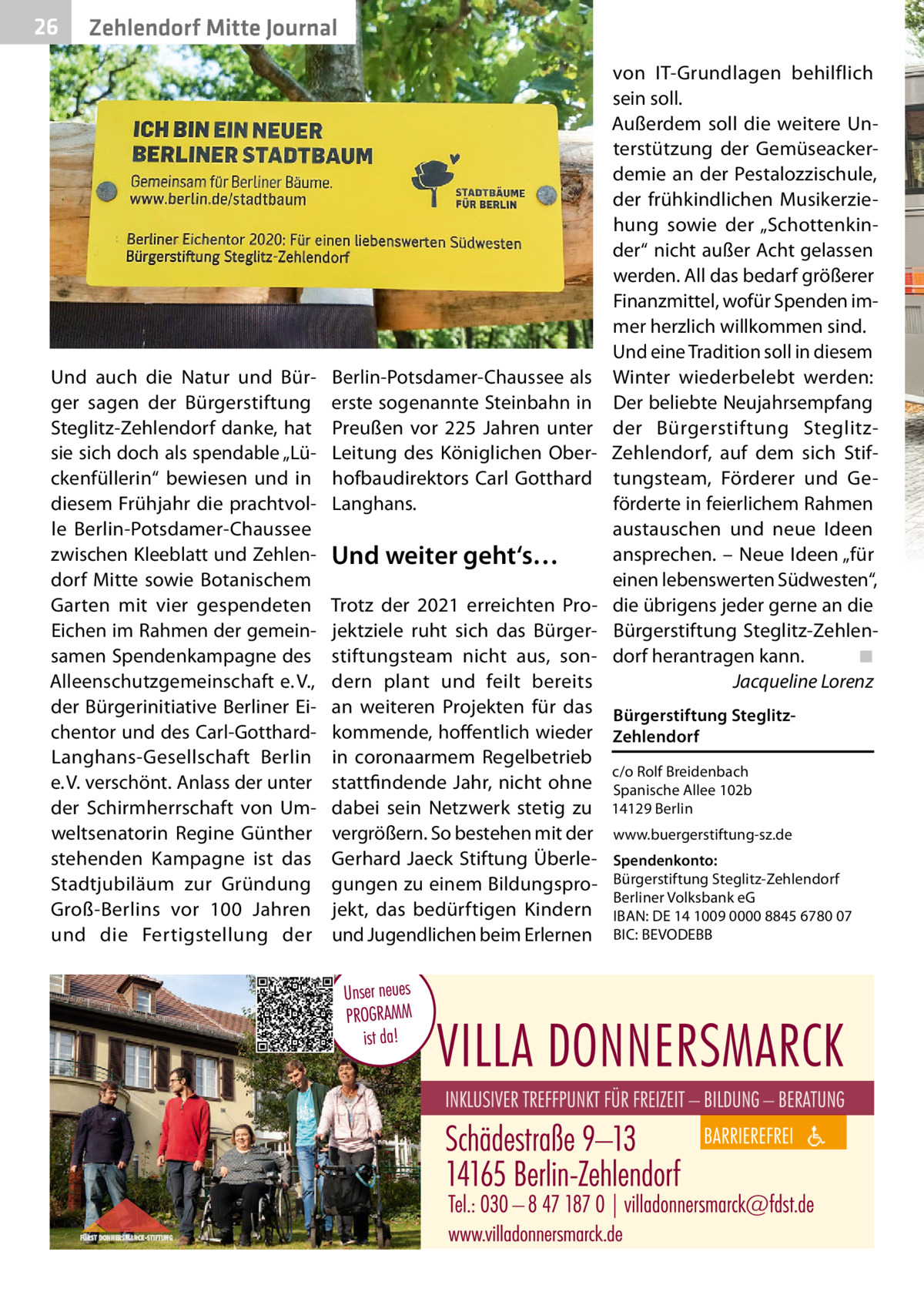 26  Zehlendorf Mitte Journal  Und auch die Natur und Bürger sagen der Bürgerstiftung Steglitz-Zehlendorf danke, hat sie sich doch als spendable „Lückenfüllerin“ bewiesen und in diesem Frühjahr die prachtvolle Berlin-Potsdamer-Chaussee zwischen Kleeblatt und Zehlendorf Mitte sowie Botanischem Garten mit vier gespendeten Eichen im Rahmen der gemeinsamen Spendenkampagne des Alleenschutzgemeinschaft e. V., der Bürgerinitiative Berliner Eichentor und des Carl-GotthardLanghans-Gesellschaft Berlin e. V. verschönt. Anlass der unter der Schirmherrschaft von Umweltsenatorin Regine Günther stehenden Kampagne ist das Stadtjubiläum zur Gründung Groß-Berlins vor 100  Jahren und die Fertigstellung der  Berlin-Potsdamer-Chaussee als erste sogenannte Steinbahn in Preußen vor 225  Jahren unter Leitung des Königlichen Oberhofbaudirektors Carl Gotthard Langhans.  Und weiter geht‘s…  von IT-Grundlagen behilflich sein soll. Außerdem soll die weitere Unterstützung der Gemüseackerdemie an der Pestalozzischule, der frühkindlichen Musikerziehung sowie der „Schottenkinder“ nicht außer Acht gelassen werden. All das bedarf größerer Finanzmittel, wofür Spenden immer herzlich willkommen sind. Und eine Tradition soll in diesem Winter wiederbelebt werden: Der beliebte Neujahrsempfang der Bürgerstiftung SteglitzZehlendorf, auf dem sich Stiftungsteam, Förderer und Geförderte in feierlichem Rahmen austauschen und neue Ideen ansprechen. – Neue Ideen „für einen lebenswerten Südwesten“, die übrigens jeder gerne an die Bürgerstiftung Steglitz-Zehlendorf herantragen kann. ◾ Jacqueline Lorenz  Trotz der 2021 erreichten Projektziele ruht sich das Bürgerstiftungsteam nicht aus, sondern plant und feilt bereits an weiteren Projekten für das Bürgerstiftung Steglitzkommende, hoffentlich wieder Zehlendorf in coronaarmem Regelbetrieb c/o Rolf Breidenbach stattfindende Jahr, nicht ohne Spanische Allee 102b dabei sein Netzwerk stetig zu 14129 Berlin vergrößern. So bestehen mit der www.buergerstiftung-sz.de Gerhard Jaeck Stiftung Überle- Spendenkonto: gungen zu einem Bildungspro- Bürgerstiftung Steglitz-Zehlendorf Berliner Volksbank eG jekt, das bedürftigen Kindern IBAN: DE 14 1009 0000 8845 6780 07 und Jugendlichen beim Erlernen BIC: BEVODEBB